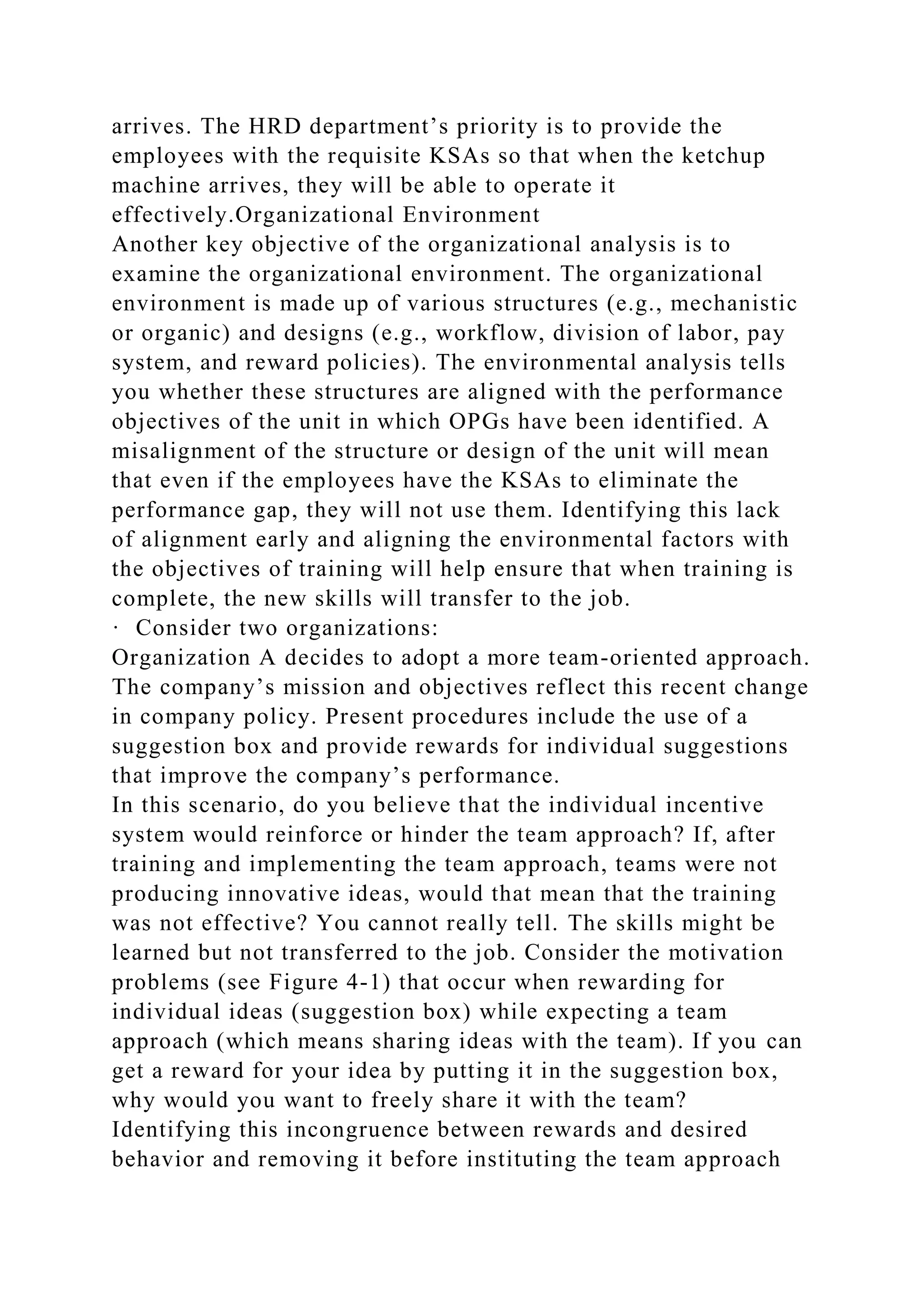 arrives. The HRD department’s priority is to provide the
employees with the requisite KSAs so that when the ketchup
machine arrives, they will be able to operate it
effectively.Organizational Environment
Another key objective of the organizational analysis is to
examine the organizational environment. The organizational
environment is made up of various structures (e.g., mechanistic
or organic) and designs (e.g., workflow, division of labor, pay
system, and reward policies). The environmental analysis tells
you whether these structures are aligned with the performance
objectives of the unit in which OPGs have been identified. A
misalignment of the structure or design of the unit will mean
that even if the employees have the KSAs to eliminate the
performance gap, they will not use them. Identifying this lack
of alignment early and aligning the environmental factors with
the objectives of training will help ensure that when training is
complete, the new skills will transfer to the job.
· Consider two organizations:
Organization A decides to adopt a more team-oriented approach.
The company’s mission and objectives reflect this recent change
in company policy. Present procedures include the use of a
suggestion box and provide rewards for individual suggestions
that improve the company’s performance.
In this scenario, do you believe that the individual incentive
system would reinforce or hinder the team approach? If, after
training and implementing the team approach, teams were not
producing innovative ideas, would that mean that the training
was not effective? You cannot really tell. The skills might be
learned but not transferred to the job. Consider the motivation
problems (see Figure 4-1) that occur when rewarding for
individual ideas (suggestion box) while expecting a team
approach (which means sharing ideas with the team). If you can
get a reward for your idea by putting it in the suggestion box,
why would you want to freely share it with the team?
Identifying this incongruence between rewards and desired
behavior and removing it before instituting the team approach
 
