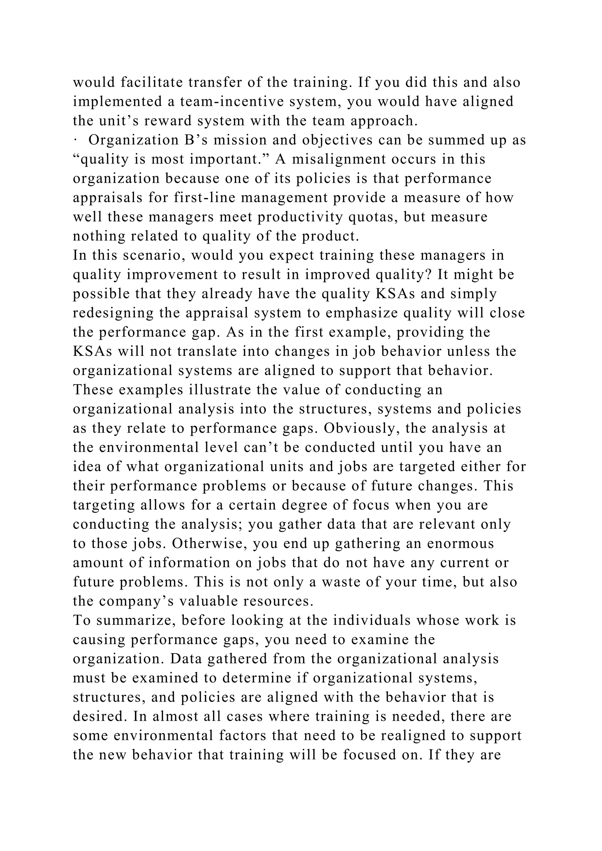 would facilitate transfer of the training. If you did this and also
implemented a team-incentive system, you would have aligned
the unit’s reward system with the team approach.
· Organization B’s mission and objectives can be summed up as
“quality is most important.” A misalignment occurs in this
organization because one of its policies is that performance
appraisals for first-line management provide a measure of how
well these managers meet productivity quotas, but measure
nothing related to quality of the product.
In this scenario, would you expect training these managers in
quality improvement to result in improved quality? It might be
possible that they already have the quality KSAs and simply
redesigning the appraisal system to emphasize quality will close
the performance gap. As in the first example, providing the
KSAs will not translate into changes in job behavior unless the
organizational systems are aligned to support that behavior.
These examples illustrate the value of conducting an
organizational analysis into the structures, systems and policies
as they relate to performance gaps. Obviously, the analysis at
the environmental level can’t be conducted until you have an
idea of what organizational units and jobs are targeted either for
their performance problems or because of future changes. This
targeting allows for a certain degree of focus when you are
conducting the analysis; you gather data that are relevant only
to those jobs. Otherwise, you end up gathering an enormous
amount of information on jobs that do not have any current or
future problems. This is not only a waste of your time, but also
the company’s valuable resources.
To summarize, before looking at the individuals whose work is
causing performance gaps, you need to examine the
organization. Data gathered from the organizational analysis
must be examined to determine if organizational systems,
structures, and policies are aligned with the behavior that is
desired. In almost all cases where training is needed, there are
some environmental factors that need to be realigned to support
the new behavior that training will be focused on. If they are
 