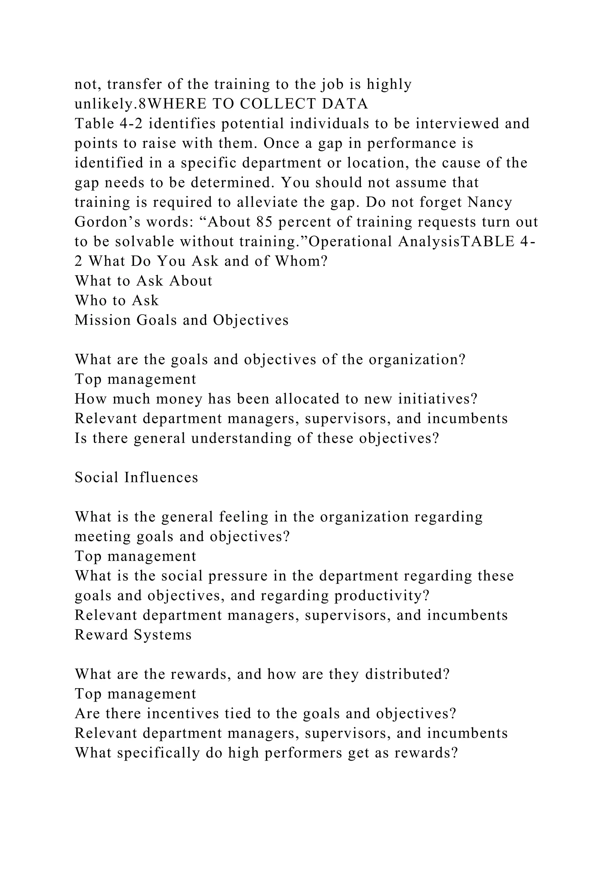 not, transfer of the training to the job is highly
unlikely.8WHERE TO COLLECT DATA
Table 4-2 identifies potential individuals to be interviewed and
points to raise with them. Once a gap in performance is
identified in a specific department or location, the cause of the
gap needs to be determined. You should not assume that
training is required to alleviate the gap. Do not forget Nancy
Gordon’s words: “About 85 percent of training requests turn out
to be solvable without training.”Operational AnalysisTABLE 4-
2 What Do You Ask and of Whom?
What to Ask About
Who to Ask
Mission Goals and Objectives
What are the goals and objectives of the organization?
Top management
How much money has been allocated to new initiatives?
Relevant department managers, supervisors, and incumbents
Is there general understanding of these objectives?
Social Influences
What is the general feeling in the organization regarding
meeting goals and objectives?
Top management
What is the social pressure in the department regarding these
goals and objectives, and regarding productivity?
Relevant department managers, supervisors, and incumbents
Reward Systems
What are the rewards, and how are they distributed?
Top management
Are there incentives tied to the goals and objectives?
Relevant department managers, supervisors, and incumbents
What specifically do high performers get as rewards?
 