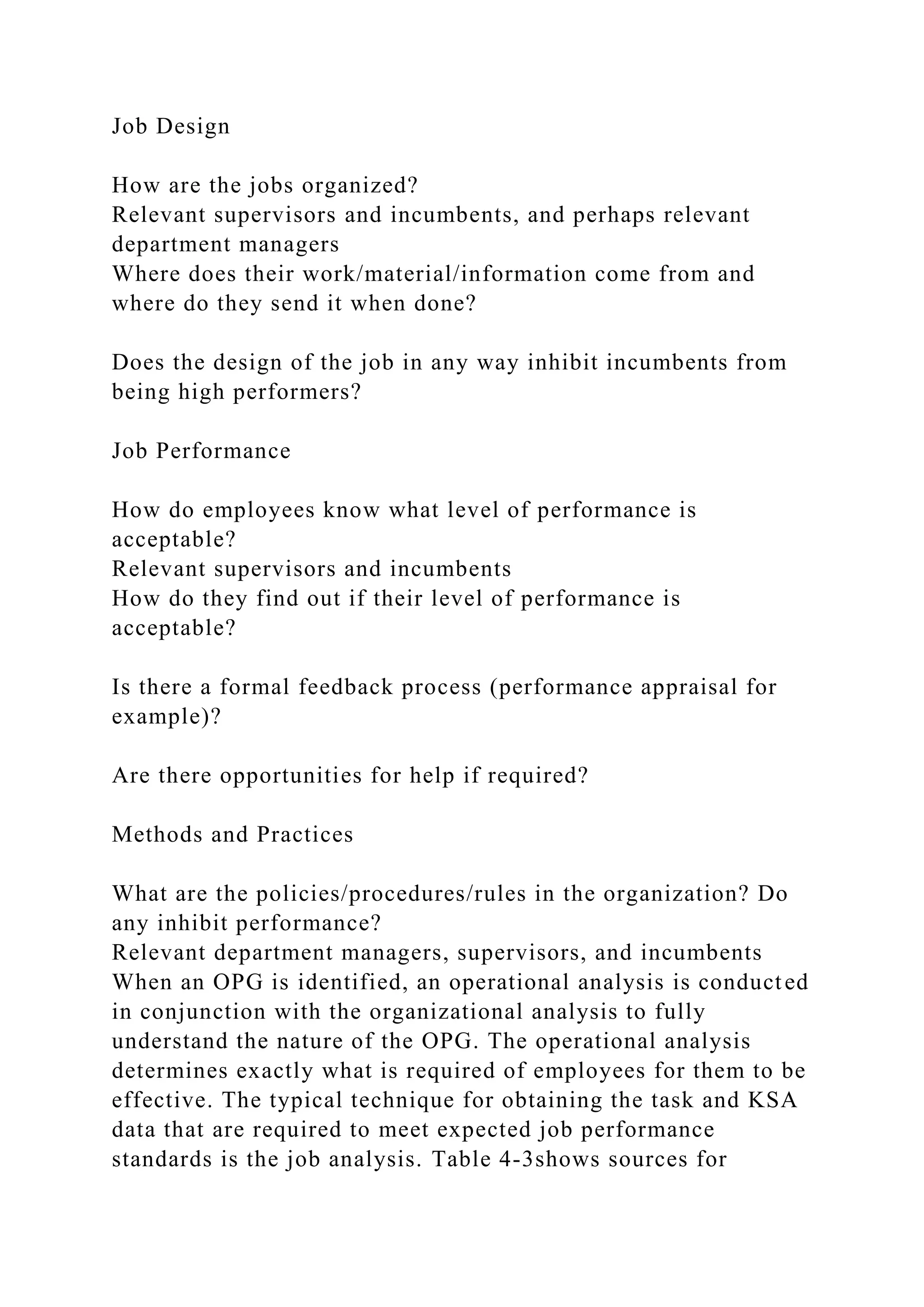 Job Design
How are the jobs organized?
Relevant supervisors and incumbents, and perhaps relevant
department managers
Where does their work/material/information come from and
where do they send it when done?
Does the design of the job in any way inhibit incumbents from
being high performers?
Job Performance
How do employees know what level of performance is
acceptable?
Relevant supervisors and incumbents
How do they find out if their level of performance is
acceptable?
Is there a formal feedback process (performance appraisal for
example)?
Are there opportunities for help if required?
Methods and Practices
What are the policies/procedures/rules in the organization? Do
any inhibit performance?
Relevant department managers, supervisors, and incumbents
When an OPG is identified, an operational analysis is conducted
in conjunction with the organizational analysis to fully
understand the nature of the OPG. The operational analysis
determines exactly what is required of employees for them to be
effective. The typical technique for obtaining the task and KSA
data that are required to meet expected job performance
standards is the job analysis. Table 4-3shows sources for
 