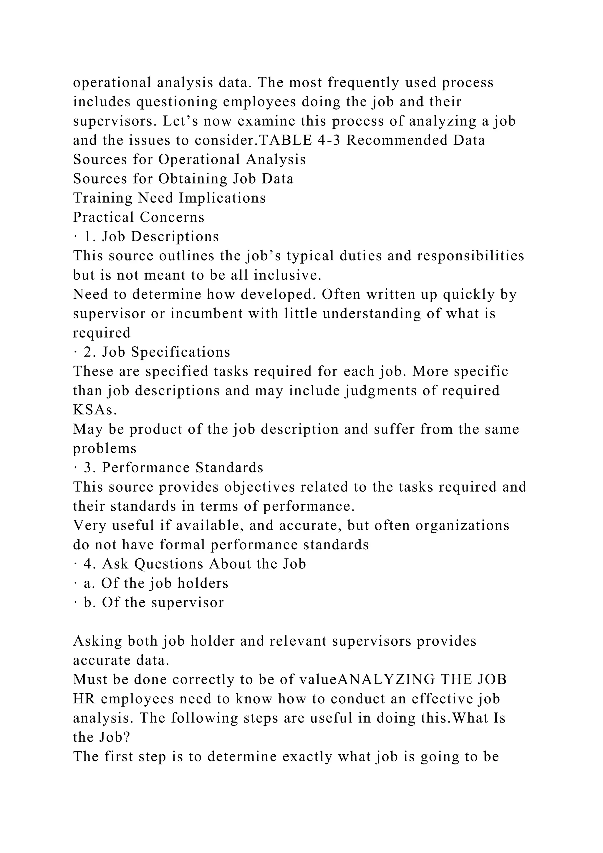 operational analysis data. The most frequently used process
includes questioning employees doing the job and their
supervisors. Let’s now examine this process of analyzing a job
and the issues to consider.TABLE 4-3 Recommended Data
Sources for Operational Analysis
Sources for Obtaining Job Data
Training Need Implications
Practical Concerns
· 1. Job Descriptions
This source outlines the job’s typical duties and responsibilities
but is not meant to be all inclusive.
Need to determine how developed. Often written up quickly by
supervisor or incumbent with little understanding of what is
required
· 2. Job Specifications
These are specified tasks required for each job. More specific
than job descriptions and may include judgments of required
KSAs.
May be product of the job description and suffer from the same
problems
· 3. Performance Standards
This source provides objectives related to the tasks required and
their standards in terms of performance.
Very useful if available, and accurate, but often organizations
do not have formal performance standards
· 4. Ask Questions About the Job
· a. Of the job holders
· b. Of the supervisor
Asking both job holder and relevant supervisors provides
accurate data.
Must be done correctly to be of valueANALYZING THE JOB
HR employees need to know how to conduct an effective job
analysis. The following steps are useful in doing this.What Is
the Job?
The first step is to determine exactly what job is going to be
 