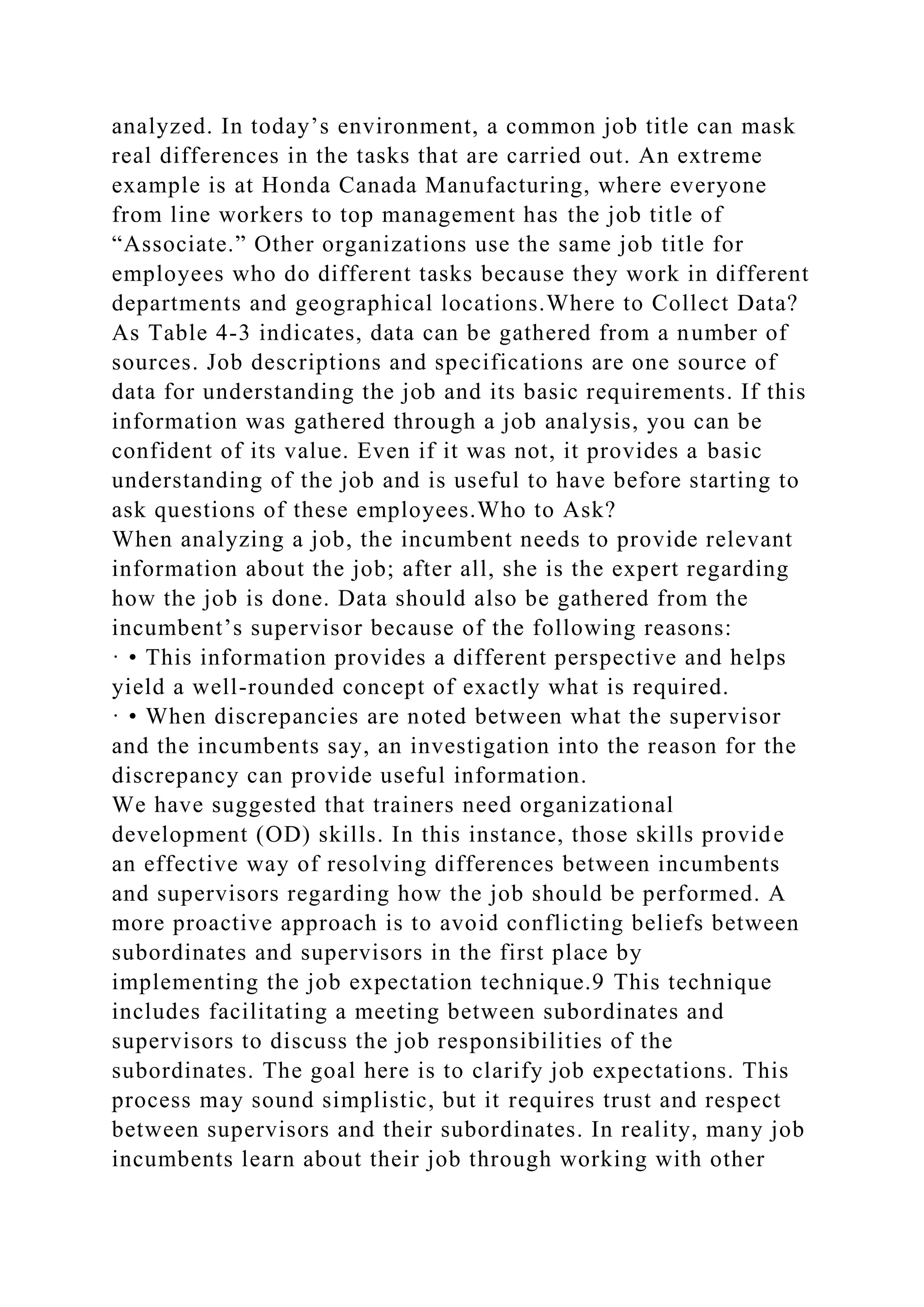 analyzed. In today’s environment, a common job title can mask
real differences in the tasks that are carried out. An extreme
example is at Honda Canada Manufacturing, where everyone
from line workers to top management has the job title of
“Associate.” Other organizations use the same job title for
employees who do different tasks because they work in different
departments and geographical locations.Where to Collect Data?
As Table 4-3 indicates, data can be gathered from a number of
sources. Job descriptions and specifications are one source of
data for understanding the job and its basic requirements. If this
information was gathered through a job analysis, you can be
confident of its value. Even if it was not, it provides a basic
understanding of the job and is useful to have before starting to
ask questions of these employees.Who to Ask?
When analyzing a job, the incumbent needs to provide relevant
information about the job; after all, she is the expert regarding
how the job is done. Data should also be gathered from the
incumbent’s supervisor because of the following reasons:
· • This information provides a different perspective and helps
yield a well-rounded concept of exactly what is required.
· • When discrepancies are noted between what the supervisor
and the incumbents say, an investigation into the reason for the
discrepancy can provide useful information.
We have suggested that trainers need organizational
development (OD) skills. In this instance, those skills provide
an effective way of resolving differences between incumbents
and supervisors regarding how the job should be performed. A
more proactive approach is to avoid conflicting beliefs between
subordinates and supervisors in the first place by
implementing the job expectation technique.9 This technique
includes facilitating a meeting between subordinates and
supervisors to discuss the job responsibilities of the
subordinates. The goal here is to clarify job expectations. This
process may sound simplistic, but it requires trust and respect
between supervisors and their subordinates. In reality, many job
incumbents learn about their job through working with other
 