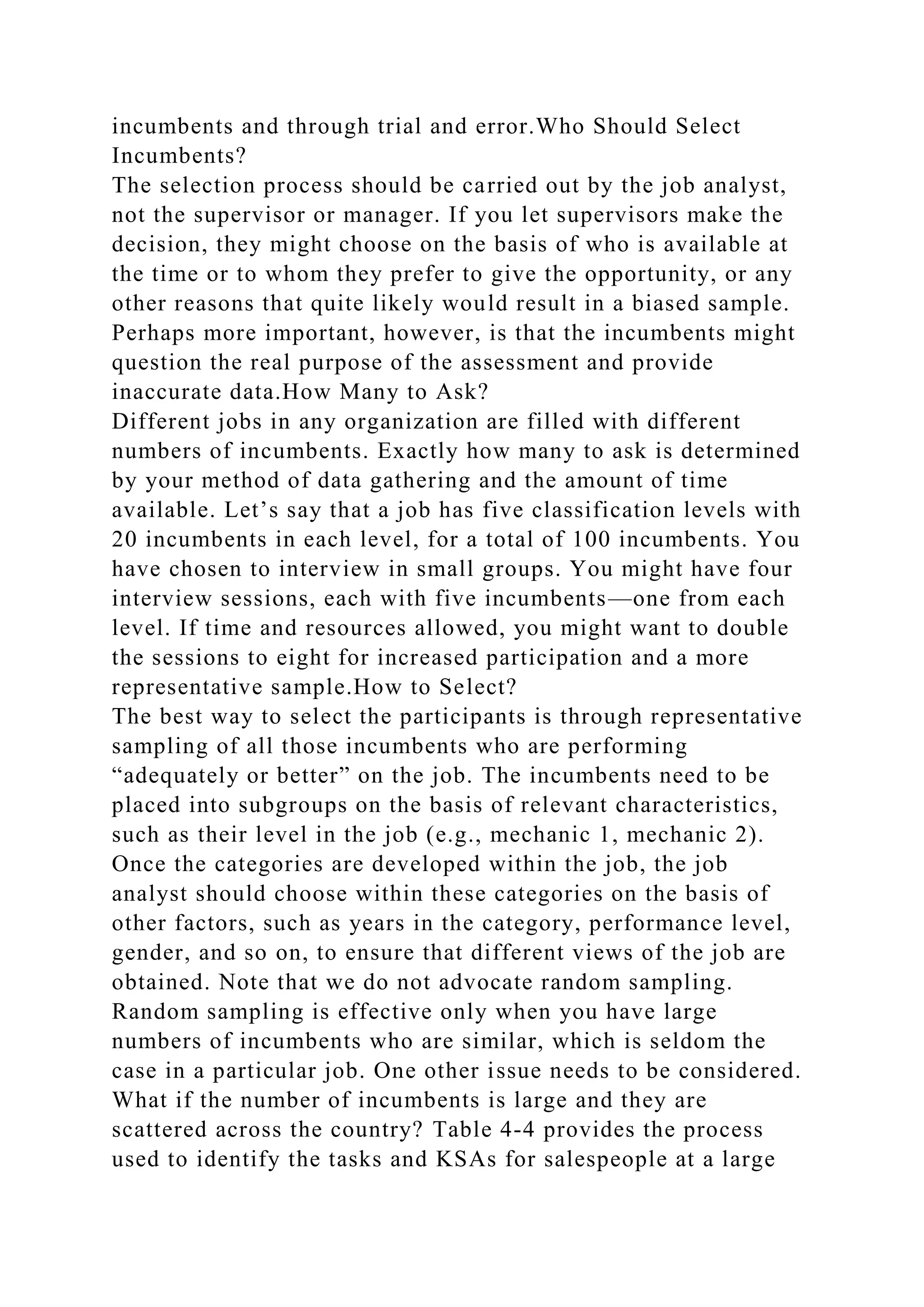 incumbents and through trial and error.Who Should Select
Incumbents?
The selection process should be carried out by the job analyst,
not the supervisor or manager. If you let supervisors make the
decision, they might choose on the basis of who is available at
the time or to whom they prefer to give the opportunity, or any
other reasons that quite likely would result in a biased sample.
Perhaps more important, however, is that the incumbents might
question the real purpose of the assessment and provide
inaccurate data.How Many to Ask?
Different jobs in any organization are filled with different
numbers of incumbents. Exactly how many to ask is determined
by your method of data gathering and the amount of time
available. Let’s say that a job has five classification levels with
20 incumbents in each level, for a total of 100 incumbents. You
have chosen to interview in small groups. You might have four
interview sessions, each with five incumbents—one from each
level. If time and resources allowed, you might want to double
the sessions to eight for increased participation and a more
representative sample.How to Select?
The best way to select the participants is through representative
sampling of all those incumbents who are performing
“adequately or better” on the job. The incumbents need to be
placed into subgroups on the basis of relevant characteristics,
such as their level in the job (e.g., mechanic 1, mechanic 2).
Once the categories are developed within the job, the job
analyst should choose within these categories on the basis of
other factors, such as years in the category, performance level,
gender, and so on, to ensure that different views of the job are
obtained. Note that we do not advocate random sampling.
Random sampling is effective only when you have large
numbers of incumbents who are similar, which is seldom the
case in a particular job. One other issue needs to be considered.
What if the number of incumbents is large and they are
scattered across the country? Table 4-4 provides the process
used to identify the tasks and KSAs for salespeople at a large
 