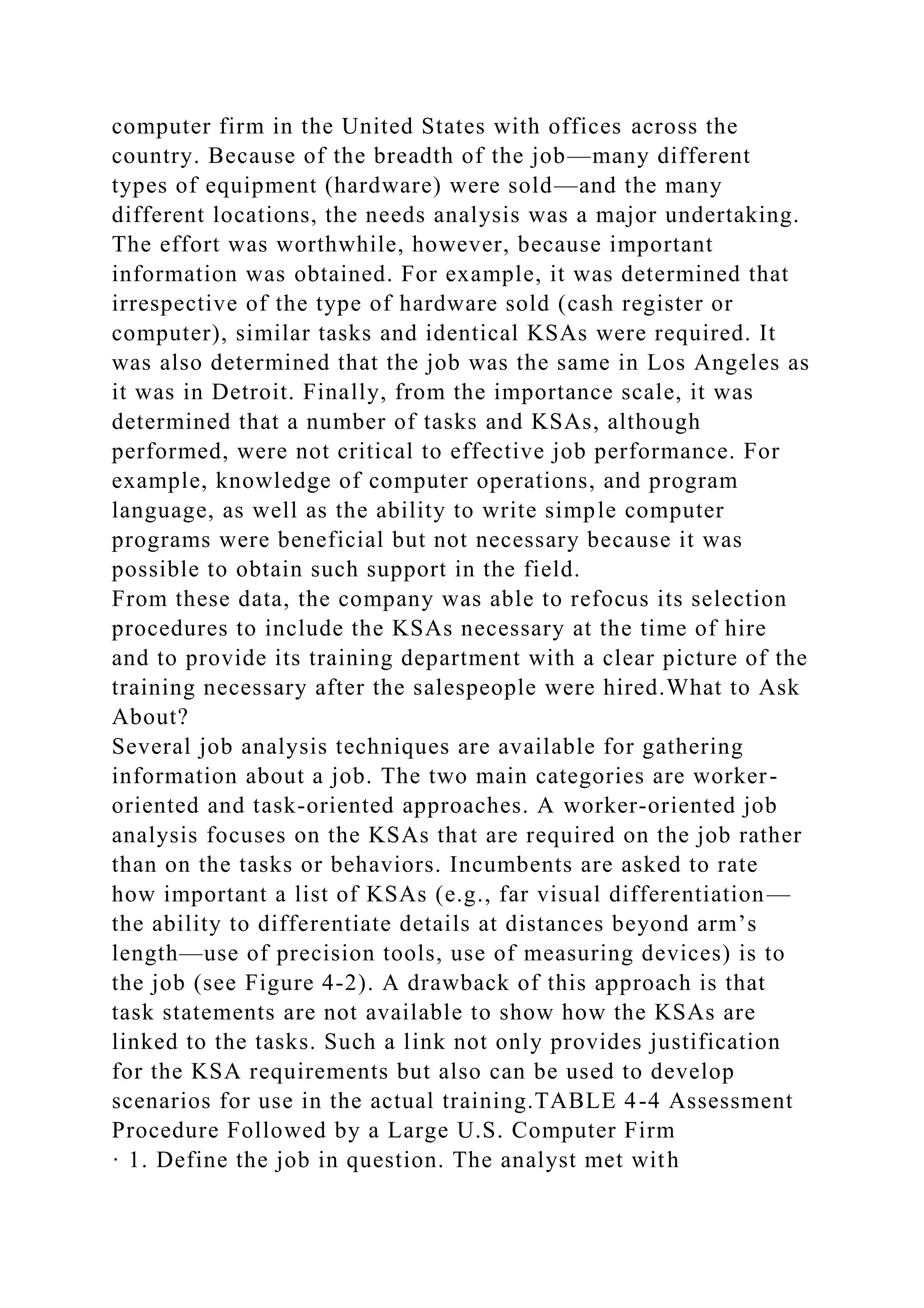 computer firm in the United States with offices across the
country. Because of the breadth of the job—many different
types of equipment (hardware) were sold—and the many
different locations, the needs analysis was a major undertaking.
The effort was worthwhile, however, because important
information was obtained. For example, it was determined that
irrespective of the type of hardware sold (cash register or
computer), similar tasks and identical KSAs were required. It
was also determined that the job was the same in Los Angeles as
it was in Detroit. Finally, from the importance scale, it was
determined that a number of tasks and KSAs, although
performed, were not critical to effective job performance. For
example, knowledge of computer operations, and program
language, as well as the ability to write simple computer
programs were beneficial but not necessary because it was
possible to obtain such support in the field.
From these data, the company was able to refocus its selection
procedures to include the KSAs necessary at the time of hire
and to provide its training department with a clear picture of the
training necessary after the salespeople were hired.What to Ask
About?
Several job analysis techniques are available for gathering
information about a job. The two main categories are worker-
oriented and task-oriented approaches. A worker-oriented job
analysis focuses on the KSAs that are required on the job rather
than on the tasks or behaviors. Incumbents are asked to rate
how important a list of KSAs (e.g., far visual differentiation—
the ability to differentiate details at distances beyond arm’s
length—use of precision tools, use of measuring devices) is to
the job (see Figure 4-2). A drawback of this approach is that
task statements are not available to show how the KSAs are
linked to the tasks. Such a link not only provides justification
for the KSA requirements but also can be used to develop
scenarios for use in the actual training.TABLE 4-4 Assessment
Procedure Followed by a Large U.S. Computer Firm
· 1. Define the job in question. The analyst met with
 