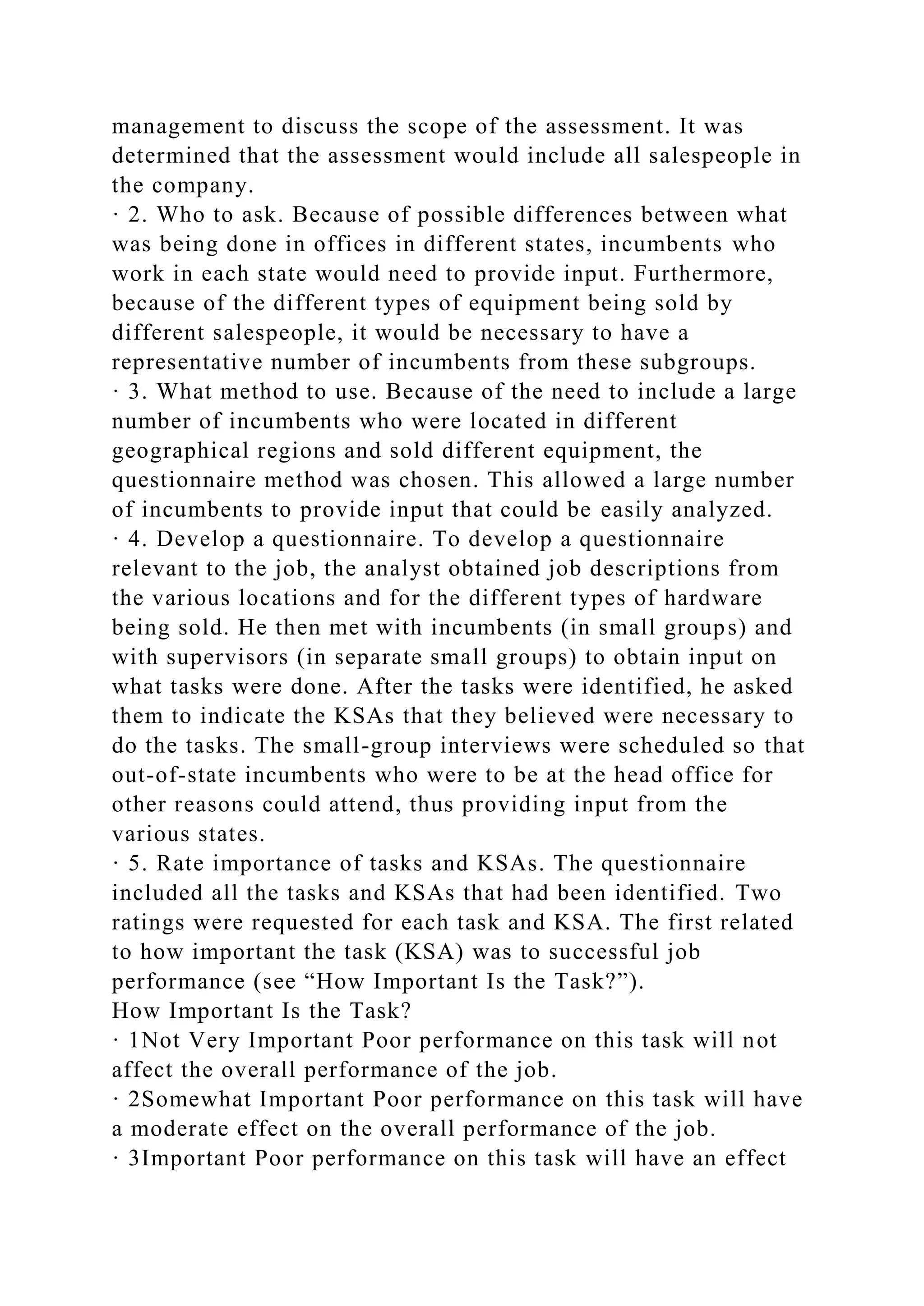 management to discuss the scope of the assessment. It was
determined that the assessment would include all salespeople in
the company.
· 2. Who to ask. Because of possible differences between what
was being done in offices in different states, incumbents who
work in each state would need to provide input. Furthermore,
because of the different types of equipment being sold by
different salespeople, it would be necessary to have a
representative number of incumbents from these subgroups.
· 3. What method to use. Because of the need to include a large
number of incumbents who were located in different
geographical regions and sold different equipment, the
questionnaire method was chosen. This allowed a large number
of incumbents to provide input that could be easily analyzed.
· 4. Develop a questionnaire. To develop a questionnaire
relevant to the job, the analyst obtained job descriptions from
the various locations and for the different types of hardware
being sold. He then met with incumbents (in small groups) and
with supervisors (in separate small groups) to obtain input on
what tasks were done. After the tasks were identified, he asked
them to indicate the KSAs that they believed were necessary to
do the tasks. The small-group interviews were scheduled so that
out-of-state incumbents who were to be at the head office for
other reasons could attend, thus providing input from the
various states.
· 5. Rate importance of tasks and KSAs. The questionnaire
included all the tasks and KSAs that had been identified. Two
ratings were requested for each task and KSA. The first related
to how important the task (KSA) was to successful job
performance (see “How Important Is the Task?”).
How Important Is the Task?
· 1Not Very Important Poor performance on this task will not
affect the overall performance of the job.
· 2Somewhat Important Poor performance on this task will have
a moderate effect on the overall performance of the job.
· 3Important Poor performance on this task will have an effect
 