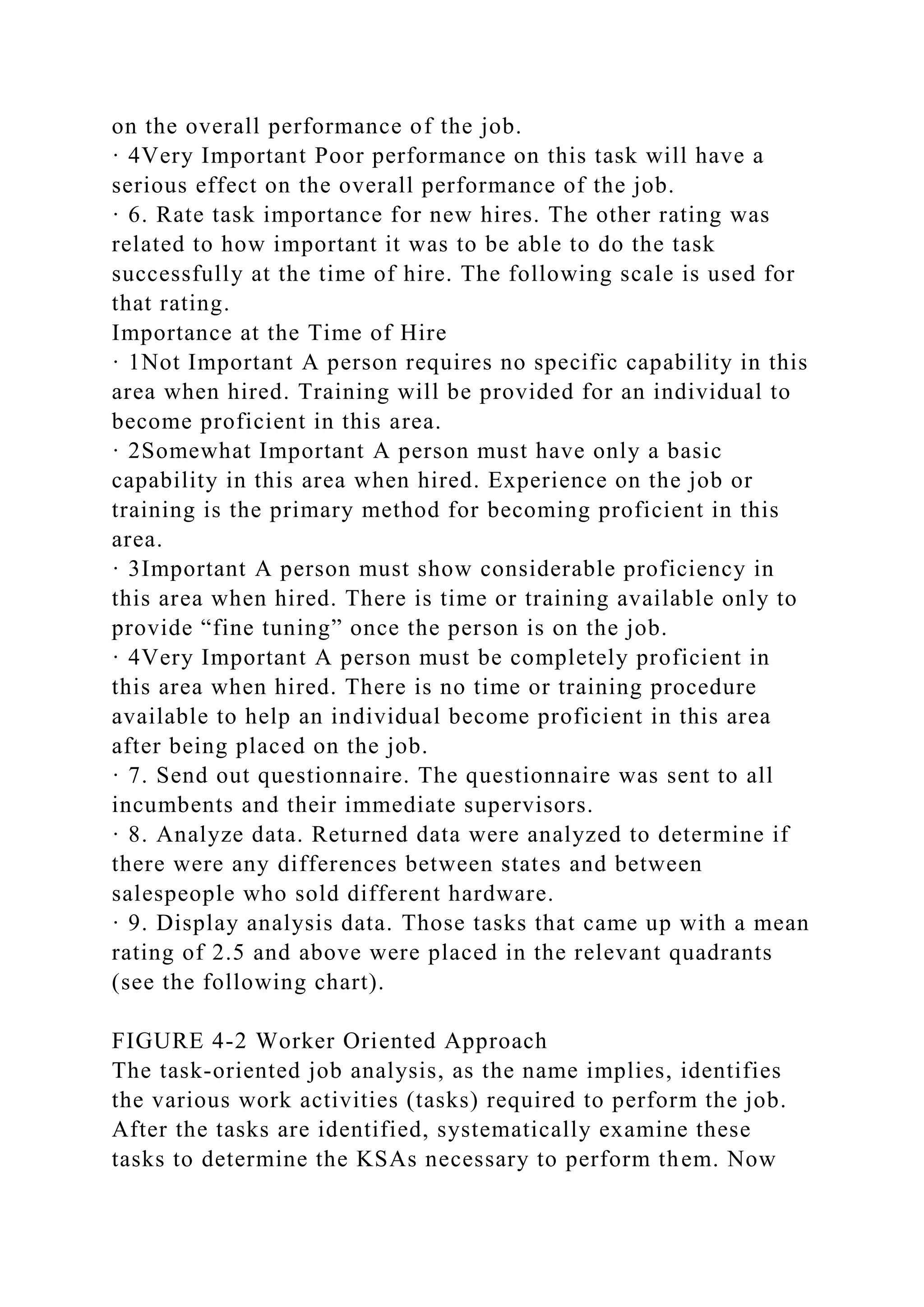 on the overall performance of the job.
· 4Very Important Poor performance on this task will have a
serious effect on the overall performance of the job.
· 6. Rate task importance for new hires. The other rating was
related to how important it was to be able to do the task
successfully at the time of hire. The following scale is used for
that rating.
Importance at the Time of Hire
· 1Not Important A person requires no specific capability in this
area when hired. Training will be provided for an individual to
become proficient in this area.
· 2Somewhat Important A person must have only a basic
capability in this area when hired. Experience on the job or
training is the primary method for becoming proficient in this
area.
· 3Important A person must show considerable proficiency in
this area when hired. There is time or training available only to
provide “fine tuning” once the person is on the job.
· 4Very Important A person must be completely proficient in
this area when hired. There is no time or training procedure
available to help an individual become proficient in this area
after being placed on the job.
· 7. Send out questionnaire. The questionnaire was sent to all
incumbents and their immediate supervisors.
· 8. Analyze data. Returned data were analyzed to determine if
there were any differences between states and between
salespeople who sold different hardware.
· 9. Display analysis data. Those tasks that came up with a mean
rating of 2.5 and above were placed in the relevant quadrants
(see the following chart).
FIGURE 4-2 Worker Oriented Approach
The task-oriented job analysis, as the name implies, identifies
the various work activities (tasks) required to perform the job.
After the tasks are identified, systematically examine these
tasks to determine the KSAs necessary to perform them. Now
 