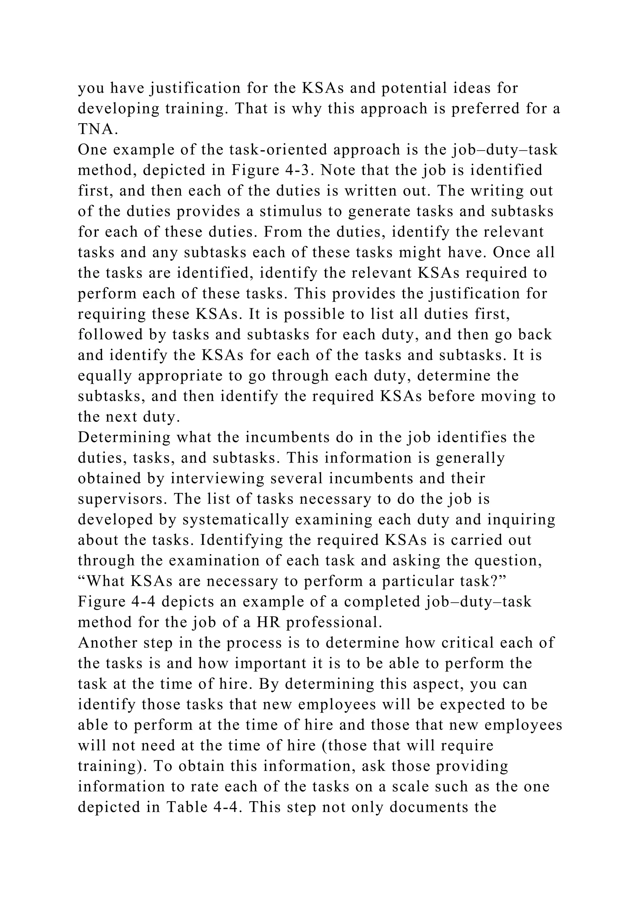 you have justification for the KSAs and potential ideas for
developing training. That is why this approach is preferred for a
TNA.
One example of the task-oriented approach is the job–duty–task
method, depicted in Figure 4-3. Note that the job is identified
first, and then each of the duties is written out. The writing out
of the duties provides a stimulus to generate tasks and subtasks
for each of these duties. From the duties, identify the relevant
tasks and any subtasks each of these tasks might have. Once all
the tasks are identified, identify the relevant KSAs required to
perform each of these tasks. This provides the justification for
requiring these KSAs. It is possible to list all duties first,
followed by tasks and subtasks for each duty, and then go back
and identify the KSAs for each of the tasks and subtasks. It is
equally appropriate to go through each duty, determine the
subtasks, and then identify the required KSAs before moving to
the next duty.
Determining what the incumbents do in the job identifies the
duties, tasks, and subtasks. This information is generally
obtained by interviewing several incumbents and their
supervisors. The list of tasks necessary to do the job is
developed by systematically examining each duty and inquiring
about the tasks. Identifying the required KSAs is carried out
through the examination of each task and asking the question,
“What KSAs are necessary to perform a particular task?”
Figure 4-4 depicts an example of a completed job–duty–task
method for the job of a HR professional.
Another step in the process is to determine how critical each of
the tasks is and how important it is to be able to perform the
task at the time of hire. By determining this aspect, you can
identify those tasks that new employees will be expected to be
able to perform at the time of hire and those that new employees
will not need at the time of hire (those that will require
training). To obtain this information, ask those providing
information to rate each of the tasks on a scale such as the one
depicted in Table 4-4. This step not only documents the
 