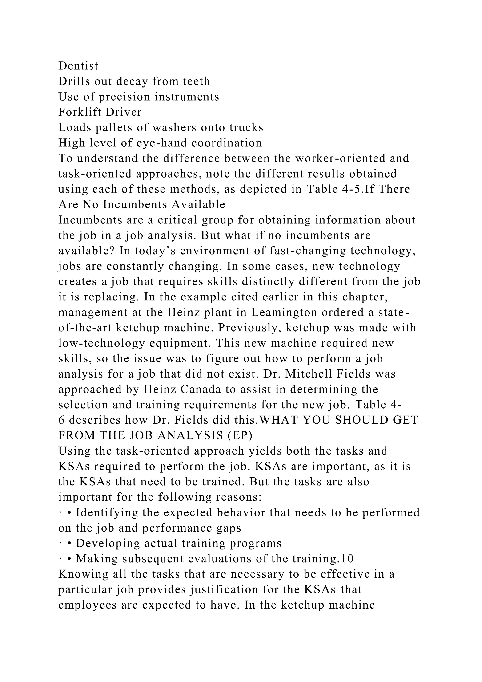 Dentist
Drills out decay from teeth
Use of precision instruments
Forklift Driver
Loads pallets of washers onto trucks
High level of eye-hand coordination
To understand the difference between the worker-oriented and
task-oriented approaches, note the different results obtained
using each of these methods, as depicted in Table 4-5.If There
Are No Incumbents Available
Incumbents are a critical group for obtaining information about
the job in a job analysis. But what if no incumbents are
available? In today’s environment of fast-changing technology,
jobs are constantly changing. In some cases, new technology
creates a job that requires skills distinctly different from the job
it is replacing. In the example cited earlier in this chapter,
management at the Heinz plant in Leamington ordered a state-
of-the-art ketchup machine. Previously, ketchup was made with
low-technology equipment. This new machine required new
skills, so the issue was to figure out how to perform a job
analysis for a job that did not exist. Dr. Mitchell Fields was
approached by Heinz Canada to assist in determining the
selection and training requirements for the new job. Table 4-
6 describes how Dr. Fields did this.WHAT YOU SHOULD GET
FROM THE JOB ANALYSIS (EP)
Using the task-oriented approach yields both the tasks and
KSAs required to perform the job. KSAs are important, as it is
the KSAs that need to be trained. But the tasks are also
important for the following reasons:
· • Identifying the expected behavior that needs to be performed
on the job and performance gaps
· • Developing actual training programs
· • Making subsequent evaluations of the training.10
Knowing all the tasks that are necessary to be effective in a
particular job provides justification for the KSAs that
employees are expected to have. In the ketchup machine
 