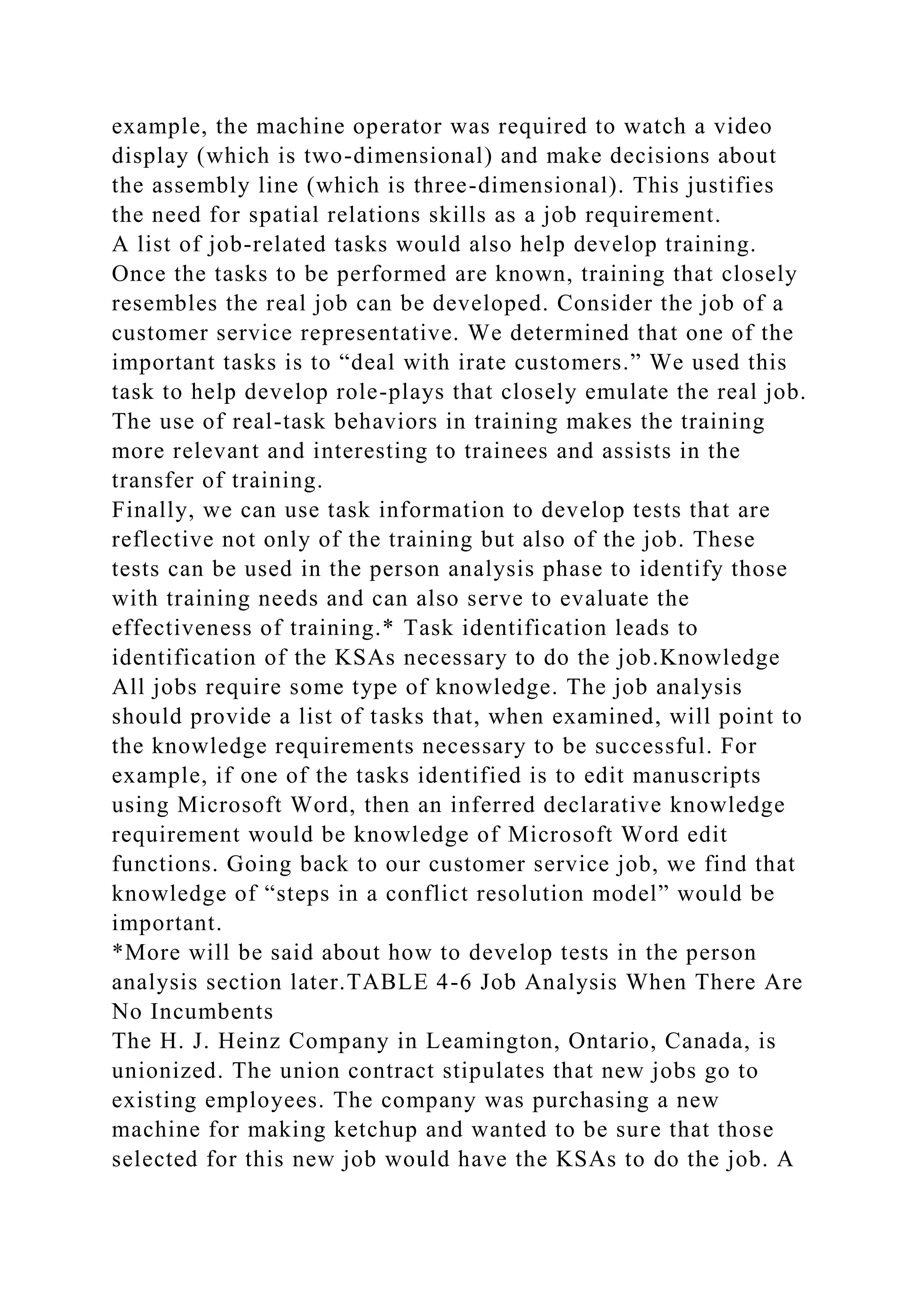 example, the machine operator was required to watch a video
display (which is two-dimensional) and make decisions about
the assembly line (which is three-dimensional). This justifies
the need for spatial relations skills as a job requirement.
A list of job-related tasks would also help develop training.
Once the tasks to be performed are known, training that closely
resembles the real job can be developed. Consider the job of a
customer service representative. We determined that one of the
important tasks is to “deal with irate customers.” We used this
task to help develop role-plays that closely emulate the real job.
The use of real-task behaviors in training makes the training
more relevant and interesting to trainees and assists in the
transfer of training.
Finally, we can use task information to develop tests that are
reflective not only of the training but also of the job. These
tests can be used in the person analysis phase to identify those
with training needs and can also serve to evaluate the
effectiveness of training.* Task identification leads to
identification of the KSAs necessary to do the job.Knowledge
All jobs require some type of knowledge. The job analysis
should provide a list of tasks that, when examined, will point to
the knowledge requirements necessary to be successful. For
example, if one of the tasks identified is to edit manuscripts
using Microsoft Word, then an inferred declarative knowledge
requirement would be knowledge of Microsoft Word edit
functions. Going back to our customer service job, we find that
knowledge of “steps in a conflict resolution model” would be
important.
*More will be said about how to develop tests in the person
analysis section later.TABLE 4-6 Job Analysis When There Are
No Incumbents
The H. J. Heinz Company in Leamington, Ontario, Canada, is
unionized. The union contract stipulates that new jobs go to
existing employees. The company was purchasing a new
machine for making ketchup and wanted to be sure that those
selected for this new job would have the KSAs to do the job. A
 