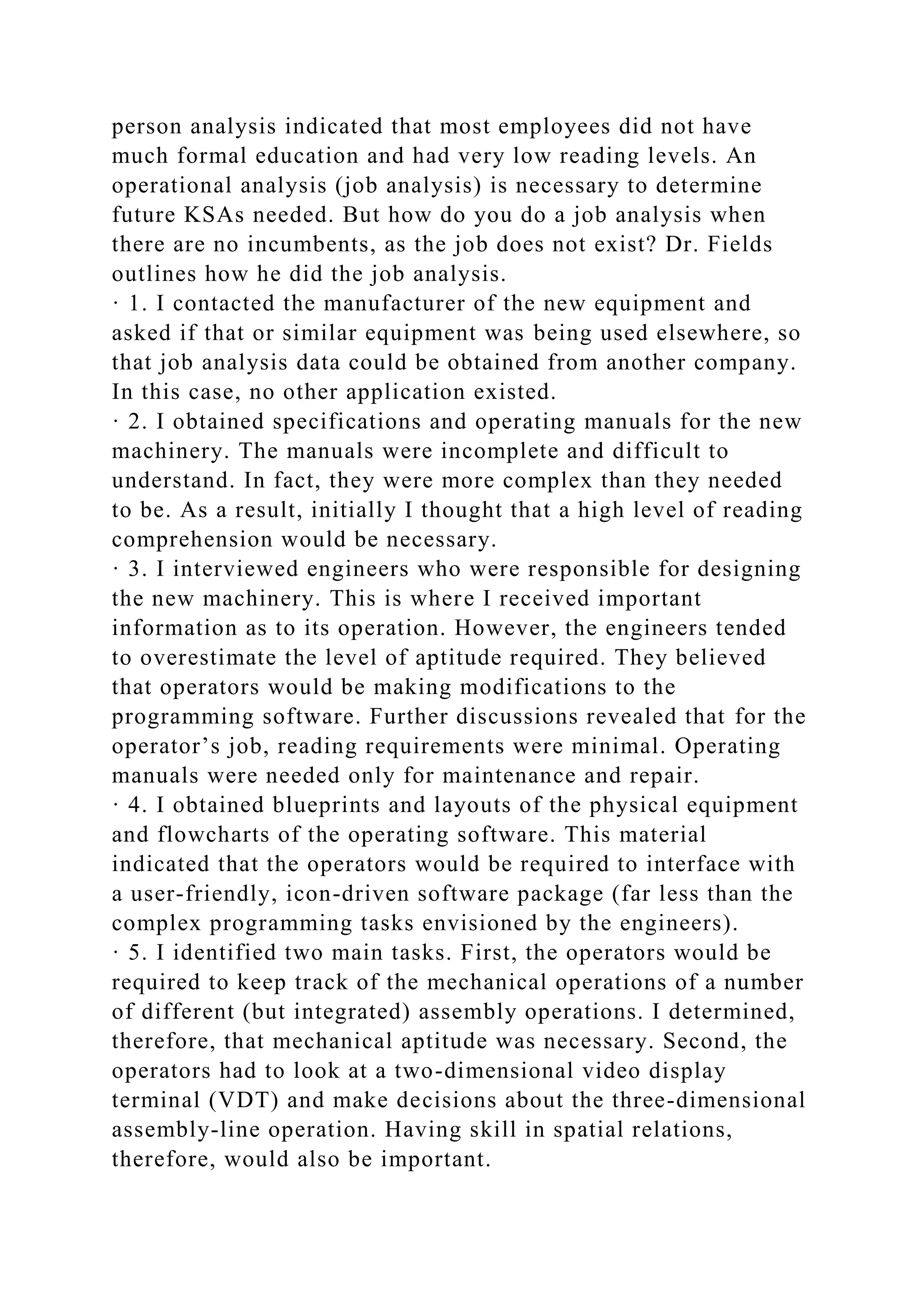 person analysis indicated that most employees did not have
much formal education and had very low reading levels. An
operational analysis (job analysis) is necessary to determine
future KSAs needed. But how do you do a job analysis when
there are no incumbents, as the job does not exist? Dr. Fields
outlines how he did the job analysis.
· 1. I contacted the manufacturer of the new equipment and
asked if that or similar equipment was being used elsewhere, so
that job analysis data could be obtained from another company.
In this case, no other application existed.
· 2. I obtained specifications and operating manuals for the new
machinery. The manuals were incomplete and difficult to
understand. In fact, they were more complex than they needed
to be. As a result, initially I thought that a high level of reading
comprehension would be necessary.
· 3. I interviewed engineers who were responsible for designing
the new machinery. This is where I received important
information as to its operation. However, the engineers tended
to overestimate the level of aptitude required. They believed
that operators would be making modifications to the
programming software. Further discussions revealed that for the
operator’s job, reading requirements were minimal. Operating
manuals were needed only for maintenance and repair.
· 4. I obtained blueprints and layouts of the physical equipment
and flowcharts of the operating software. This material
indicated that the operators would be required to interface with
a user-friendly, icon-driven software package (far less than the
complex programming tasks envisioned by the engineers).
· 5. I identified two main tasks. First, the operators would be
required to keep track of the mechanical operations of a number
of different (but integrated) assembly operations. I determined,
therefore, that mechanical aptitude was necessary. Second, the
operators had to look at a two-dimensional video display
terminal (VDT) and make decisions about the three-dimensional
assembly-line operation. Having skill in spatial relations,
therefore, would also be important.
 