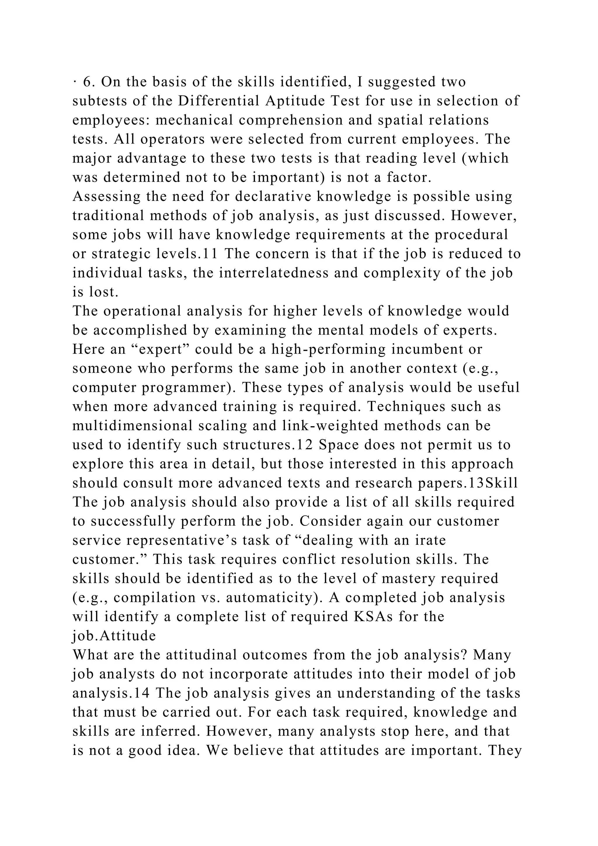 · 6. On the basis of the skills identified, I suggested two
subtests of the Differential Aptitude Test for use in selection of
employees: mechanical comprehension and spatial relations
tests. All operators were selected from current employees. The
major advantage to these two tests is that reading level (which
was determined not to be important) is not a factor.
Assessing the need for declarative knowledge is possible using
traditional methods of job analysis, as just discussed. However,
some jobs will have knowledge requirements at the procedural
or strategic levels.11 The concern is that if the job is reduced to
individual tasks, the interrelatedness and complexity of the job
is lost.
The operational analysis for higher levels of knowledge would
be accomplished by examining the mental models of experts.
Here an “expert” could be a high-performing incumbent or
someone who performs the same job in another context (e.g.,
computer programmer). These types of analysis would be useful
when more advanced training is required. Techniques such as
multidimensional scaling and link-weighted methods can be
used to identify such structures.12 Space does not permit us to
explore this area in detail, but those interested in this approach
should consult more advanced texts and research papers.13Skill
The job analysis should also provide a list of all skills required
to successfully perform the job. Consider again our customer
service representative’s task of “dealing with an irate
customer.” This task requires conflict resolution skills. The
skills should be identified as to the level of mastery required
(e.g., compilation vs. automaticity). A completed job analysis
will identify a complete list of required KSAs for the
job.Attitude
What are the attitudinal outcomes from the job analysis? Many
job analysts do not incorporate attitudes into their model of job
analysis.14 The job analysis gives an understanding of the tasks
that must be carried out. For each task required, knowledge and
skills are inferred. However, many analysts stop here, and that
is not a good idea. We believe that attitudes are important. They
 