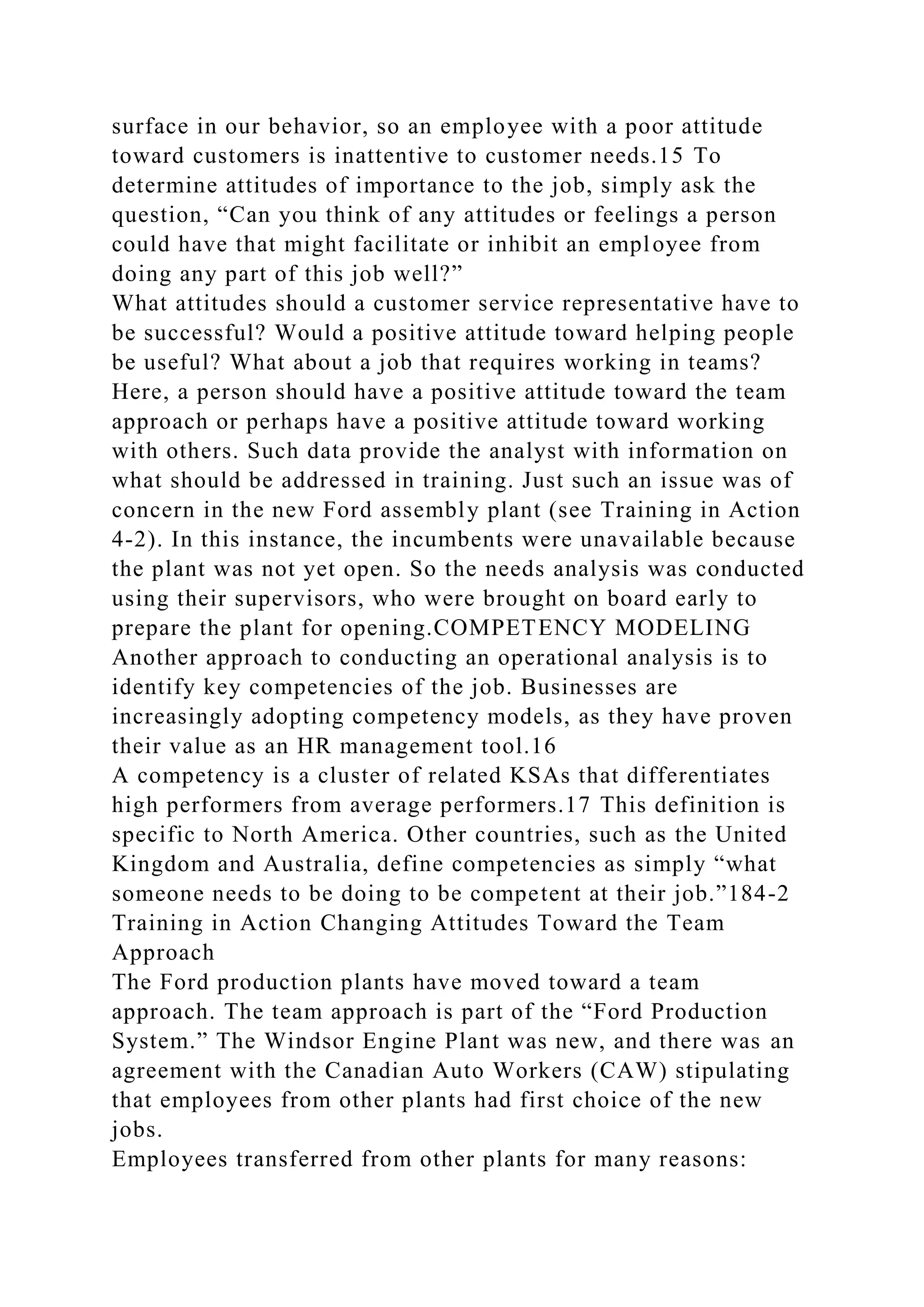 surface in our behavior, so an employee with a poor attitude
toward customers is inattentive to customer needs.15 To
determine attitudes of importance to the job, simply ask the
question, “Can you think of any attitudes or feelings a person
could have that might facilitate or inhibit an employee from
doing any part of this job well?”
What attitudes should a customer service representative have to
be successful? Would a positive attitude toward helping people
be useful? What about a job that requires working in teams?
Here, a person should have a positive attitude toward the team
approach or perhaps have a positive attitude toward working
with others. Such data provide the analyst with information on
what should be addressed in training. Just such an issue was of
concern in the new Ford assembly plant (see Training in Action
4-2). In this instance, the incumbents were unavailable because
the plant was not yet open. So the needs analysis was conducted
using their supervisors, who were brought on board early to
prepare the plant for opening.COMPETENCY MODELING
Another approach to conducting an operational analysis is to
identify key competencies of the job. Businesses are
increasingly adopting competency models, as they have proven
their value as an HR management tool.16
A competency is a cluster of related KSAs that differentiates
high performers from average performers.17 This definition is
specific to North America. Other countries, such as the United
Kingdom and Australia, define competencies as simply “what
someone needs to be doing to be competent at their job.”184-2
Training in Action Changing Attitudes Toward the Team
Approach
The Ford production plants have moved toward a team
approach. The team approach is part of the “Ford Production
System.” The Windsor Engine Plant was new, and there was an
agreement with the Canadian Auto Workers (CAW) stipulating
that employees from other plants had first choice of the new
jobs.
Employees transferred from other plants for many reasons:
 