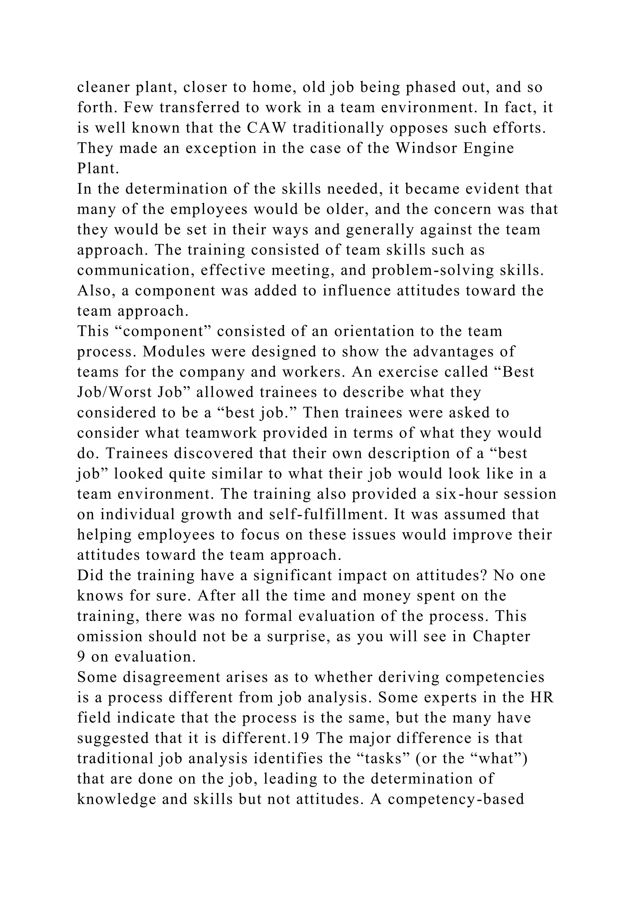 cleaner plant, closer to home, old job being phased out, and so
forth. Few transferred to work in a team environment. In fact, it
is well known that the CAW traditionally opposes such efforts.
They made an exception in the case of the Windsor Engine
Plant.
In the determination of the skills needed, it became evident that
many of the employees would be older, and the concern was that
they would be set in their ways and generally against the team
approach. The training consisted of team skills such as
communication, effective meeting, and problem-solving skills.
Also, a component was added to influence attitudes toward the
team approach.
This “component” consisted of an orientation to the team
process. Modules were designed to show the advantages of
teams for the company and workers. An exercise called “Best
Job/Worst Job” allowed trainees to describe what they
considered to be a “best job.” Then trainees were asked to
consider what teamwork provided in terms of what they would
do. Trainees discovered that their own description of a “best
job” looked quite similar to what their job would look like in a
team environment. The training also provided a six-hour session
on individual growth and self-fulfillment. It was assumed that
helping employees to focus on these issues would improve their
attitudes toward the team approach.
Did the training have a significant impact on attitudes? No one
knows for sure. After all the time and money spent on the
training, there was no formal evaluation of the process. This
omission should not be a surprise, as you will see in Chapter
9 on evaluation.
Some disagreement arises as to whether deriving competencies
is a process different from job analysis. Some experts in the HR
field indicate that the process is the same, but the many have
suggested that it is different.19 The major difference is that
traditional job analysis identifies the “tasks” (or the “what”)
that are done on the job, leading to the determination of
knowledge and skills but not attitudes. A competency-based
 