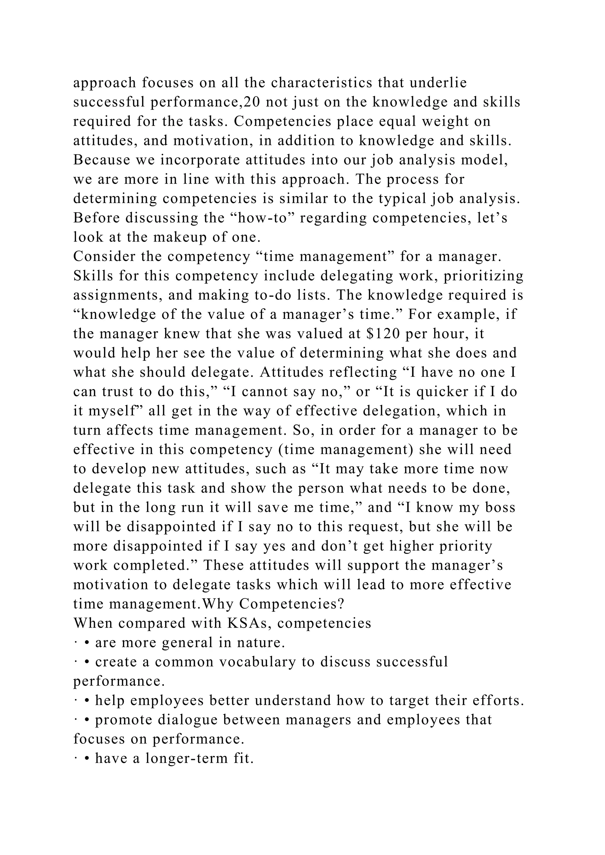 approach focuses on all the characteristics that underlie
successful performance,20 not just on the knowledge and skills
required for the tasks. Competencies place equal weight on
attitudes, and motivation, in addition to knowledge and skills.
Because we incorporate attitudes into our job analysis model,
we are more in line with this approach. The process for
determining competencies is similar to the typical job analysis.
Before discussing the “how-to” regarding competencies, let’s
look at the makeup of one.
Consider the competency “time management” for a manager.
Skills for this competency include delegating work, prioritizing
assignments, and making to-do lists. The knowledge required is
“knowledge of the value of a manager’s time.” For example, if
the manager knew that she was valued at $120 per hour, it
would help her see the value of determining what she does and
what she should delegate. Attitudes reflecting “I have no one I
can trust to do this,” “I cannot say no,” or “It is quicker if I do
it myself” all get in the way of effective delegation, which in
turn affects time management. So, in order for a manager to be
effective in this competency (time management) she will need
to develop new attitudes, such as “It may take more time now
delegate this task and show the person what needs to be done,
but in the long run it will save me time,” and “I know my boss
will be disappointed if I say no to this request, but she will be
more disappointed if I say yes and don’t get higher priority
work completed.” These attitudes will support the manager’s
motivation to delegate tasks which will lead to more effective
time management.Why Competencies?
When compared with KSAs, competencies
· • are more general in nature.
· • create a common vocabulary to discuss successful
performance.
· • help employees better understand how to target their efforts.
· • promote dialogue between managers and employees that
focuses on performance.
· • have a longer-term fit.
 