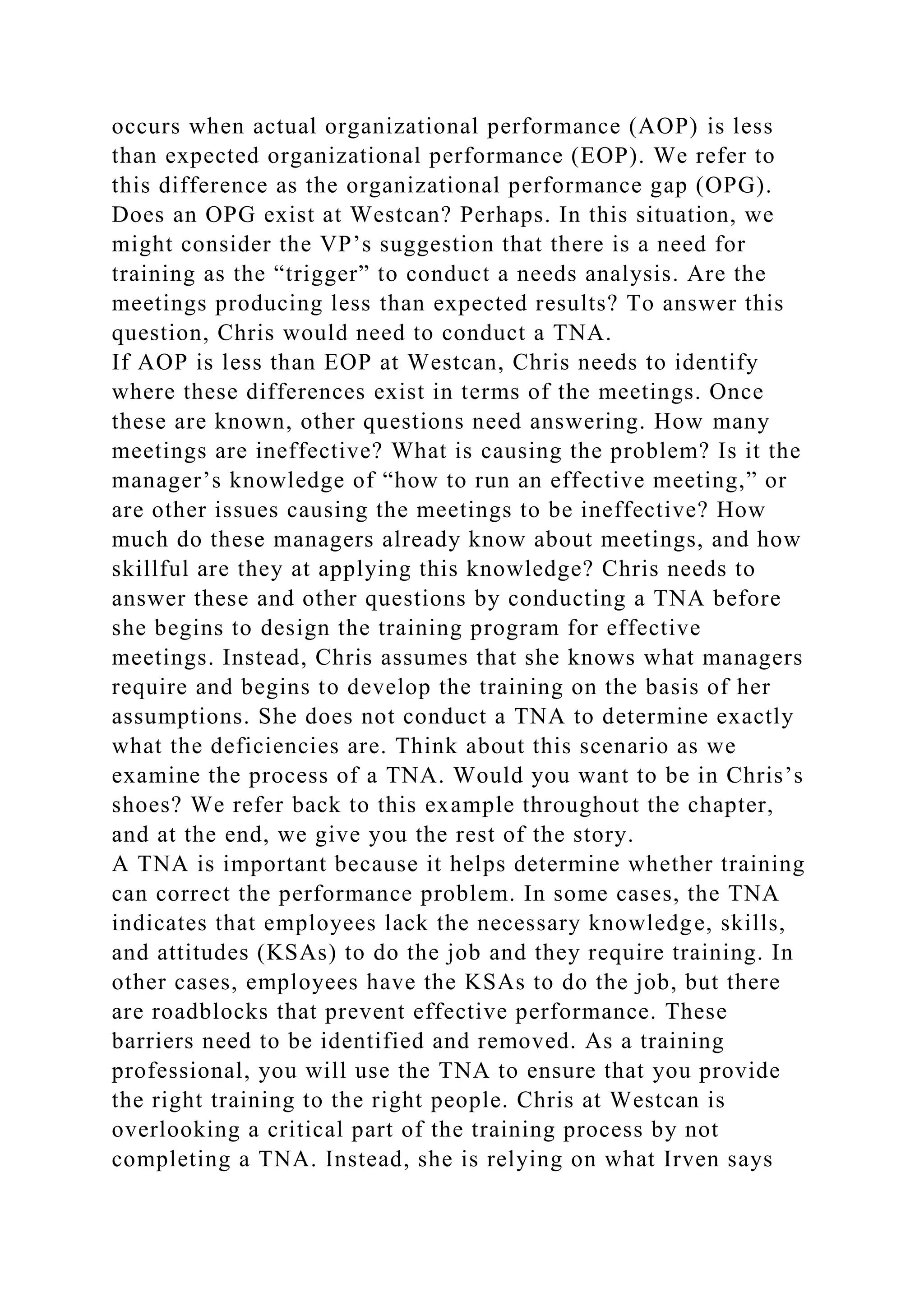 occurs when actual organizational performance (AOP) is less
than expected organizational performance (EOP). We refer to
this difference as the organizational performance gap (OPG).
Does an OPG exist at Westcan? Perhaps. In this situation, we
might consider the VP’s suggestion that there is a need for
training as the “trigger” to conduct a needs analysis. Are the
meetings producing less than expected results? To answer this
question, Chris would need to conduct a TNA.
If AOP is less than EOP at Westcan, Chris needs to identify
where these differences exist in terms of the meetings. Once
these are known, other questions need answering. How many
meetings are ineffective? What is causing the problem? Is it the
manager’s knowledge of “how to run an effective meeting,” or
are other issues causing the meetings to be ineffective? How
much do these managers already know about meetings, and how
skillful are they at applying this knowledge? Chris needs to
answer these and other questions by conducting a TNA before
she begins to design the training program for effective
meetings. Instead, Chris assumes that she knows what managers
require and begins to develop the training on the basis of her
assumptions. She does not conduct a TNA to determine exactly
what the deficiencies are. Think about this scenario as we
examine the process of a TNA. Would you want to be in Chris’s
shoes? We refer back to this example throughout the chapter,
and at the end, we give you the rest of the story.
A TNA is important because it helps determine whether training
can correct the performance problem. In some cases, the TNA
indicates that employees lack the necessary knowledge, skills,
and attitudes (KSAs) to do the job and they require training. In
other cases, employees have the KSAs to do the job, but there
are roadblocks that prevent effective performance. These
barriers need to be identified and removed. As a training
professional, you will use the TNA to ensure that you provide
the right training to the right people. Chris at Westcan is
overlooking a critical part of the training process by not
completing a TNA. Instead, she is relying on what Irven says
 