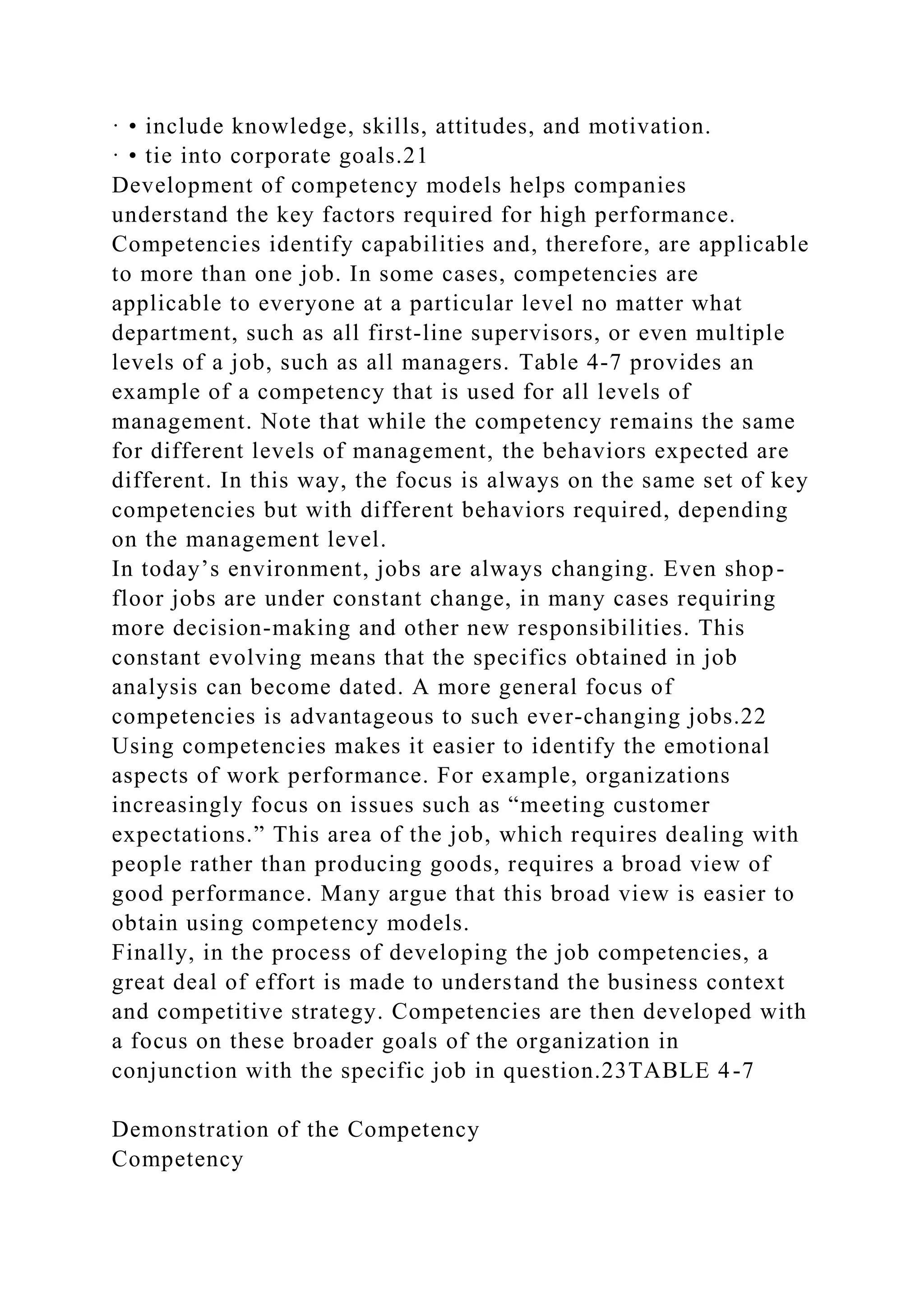 · • include knowledge, skills, attitudes, and motivation.
· • tie into corporate goals.21
Development of competency models helps companies
understand the key factors required for high performance.
Competencies identify capabilities and, therefore, are applicable
to more than one job. In some cases, competencies are
applicable to everyone at a particular level no matter what
department, such as all first-line supervisors, or even multiple
levels of a job, such as all managers. Table 4-7 provides an
example of a competency that is used for all levels of
management. Note that while the competency remains the same
for different levels of management, the behaviors expected are
different. In this way, the focus is always on the same set of key
competencies but with different behaviors required, depending
on the management level.
In today’s environment, jobs are always changing. Even shop-
floor jobs are under constant change, in many cases requiring
more decision-making and other new responsibilities. This
constant evolving means that the specifics obtained in job
analysis can become dated. A more general focus of
competencies is advantageous to such ever-changing jobs.22
Using competencies makes it easier to identify the emotional
aspects of work performance. For example, organizations
increasingly focus on issues such as “meeting customer
expectations.” This area of the job, which requires dealing with
people rather than producing goods, requires a broad view of
good performance. Many argue that this broad view is easier to
obtain using competency models.
Finally, in the process of developing the job competencies, a
great deal of effort is made to understand the business context
and competitive strategy. Competencies are then developed with
a focus on these broader goals of the organization in
conjunction with the specific job in question.23TABLE 4-7
Demonstration of the Competency
Competency
 