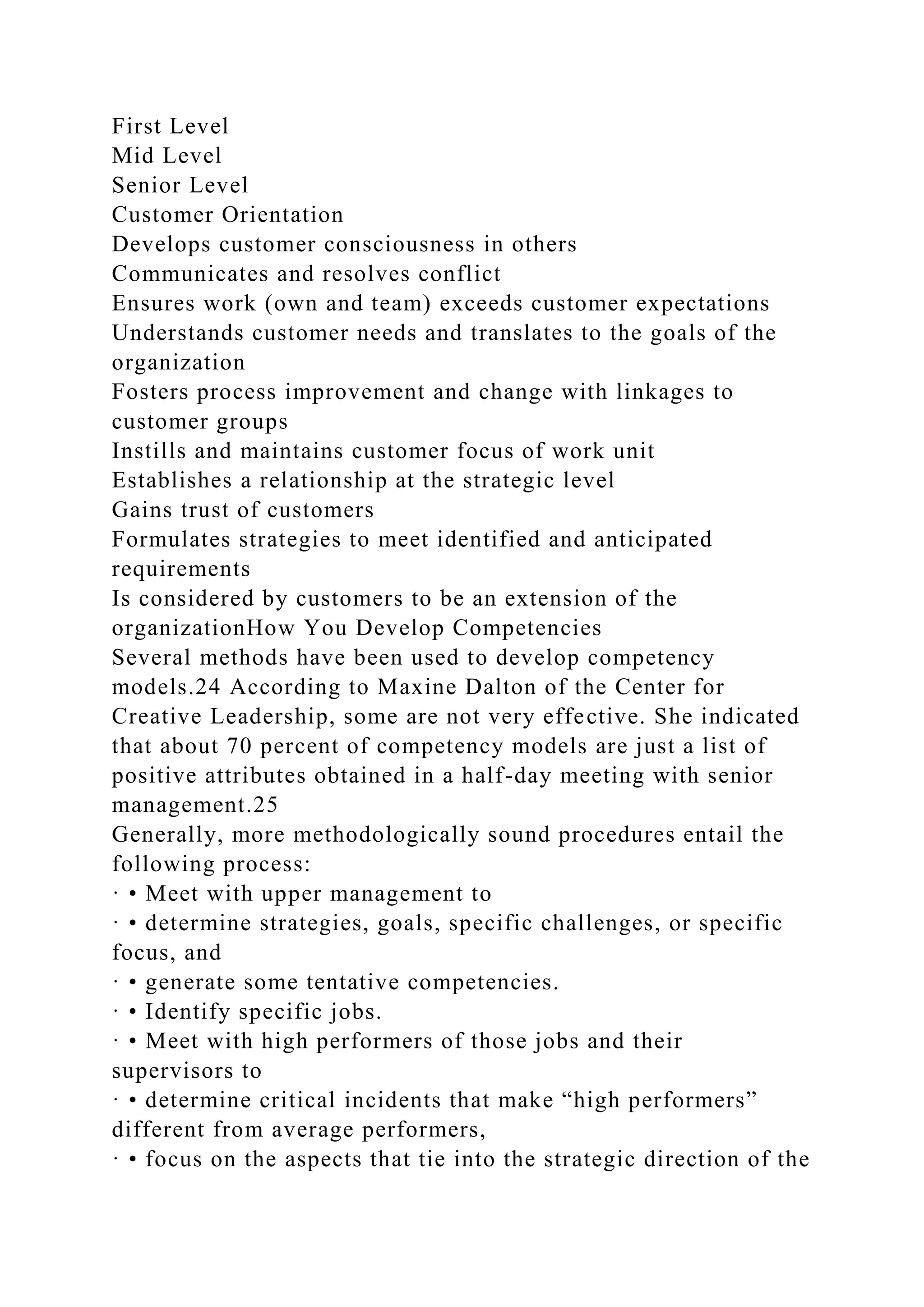 First Level
Mid Level
Senior Level
Customer Orientation
Develops customer consciousness in others
Communicates and resolves conflict
Ensures work (own and team) exceeds customer expectations
Understands customer needs and translates to the goals of the
organization
Fosters process improvement and change with linkages to
customer groups
Instills and maintains customer focus of work unit
Establishes a relationship at the strategic level
Gains trust of customers
Formulates strategies to meet identified and anticipated
requirements
Is considered by customers to be an extension of the
organizationHow You Develop Competencies
Several methods have been used to develop competency
models.24 According to Maxine Dalton of the Center for
Creative Leadership, some are not very effective. She indicated
that about 70 percent of competency models are just a list of
positive attributes obtained in a half-day meeting with senior
management.25
Generally, more methodologically sound procedures entail the
following process:
· • Meet with upper management to
· • determine strategies, goals, specific challenges, or specific
focus, and
· • generate some tentative competencies.
· • Identify specific jobs.
· • Meet with high performers of those jobs and their
supervisors to
· • determine critical incidents that make “high performers”
different from average performers,
· • focus on the aspects that tie into the strategic direction of the
 