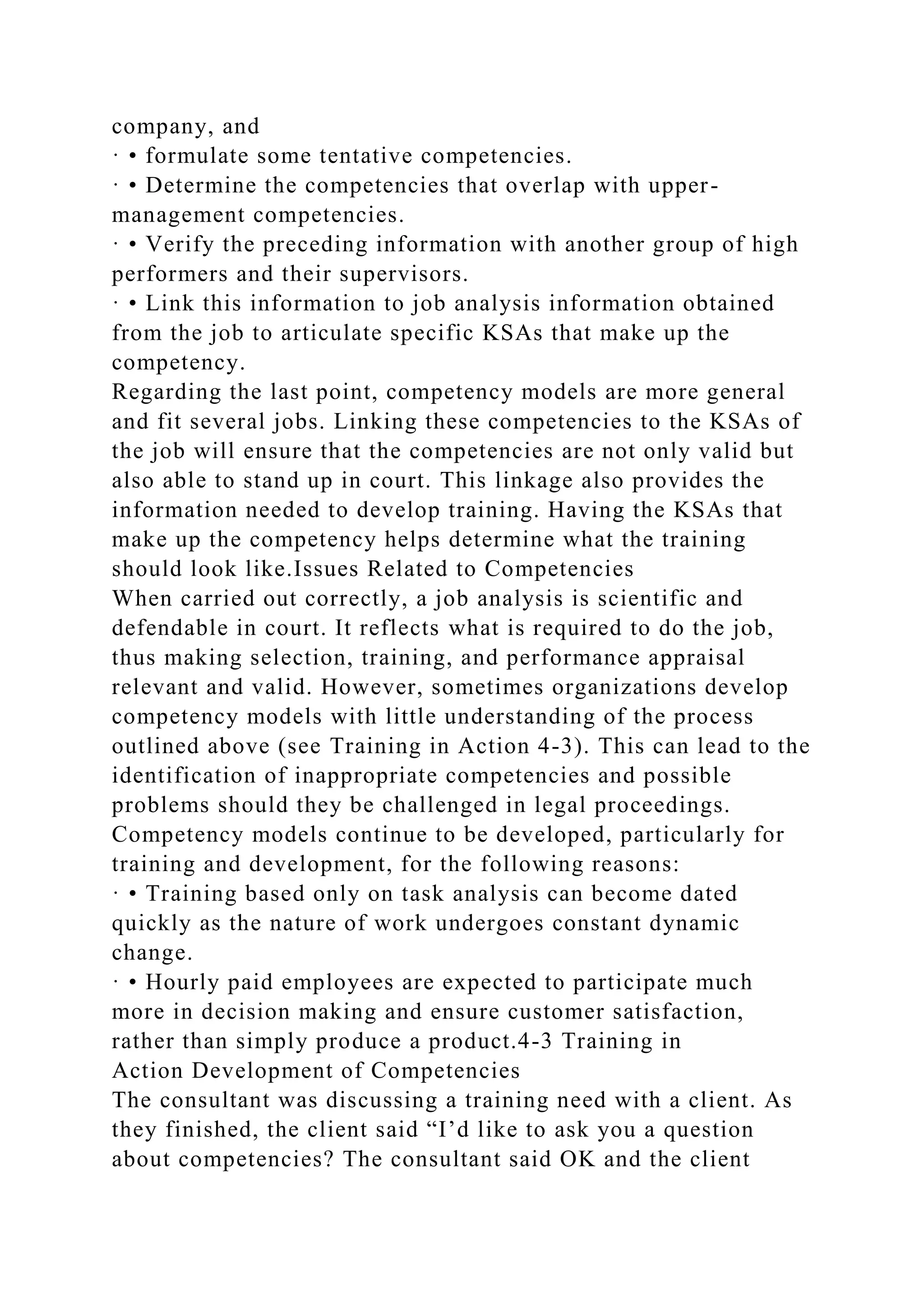 company, and
· • formulate some tentative competencies.
· • Determine the competencies that overlap with upper-
management competencies.
· • Verify the preceding information with another group of high
performers and their supervisors.
· • Link this information to job analysis information obtained
from the job to articulate specific KSAs that make up the
competency.
Regarding the last point, competency models are more general
and fit several jobs. Linking these competencies to the KSAs of
the job will ensure that the competencies are not only valid but
also able to stand up in court. This linkage also provides the
information needed to develop training. Having the KSAs that
make up the competency helps determine what the training
should look like.Issues Related to Competencies
When carried out correctly, a job analysis is scientific and
defendable in court. It reflects what is required to do the job,
thus making selection, training, and performance appraisal
relevant and valid. However, sometimes organizations develop
competency models with little understanding of the process
outlined above (see Training in Action 4-3). This can lead to the
identification of inappropriate competencies and possible
problems should they be challenged in legal proceedings.
Competency models continue to be developed, particularly for
training and development, for the following reasons:
· • Training based only on task analysis can become dated
quickly as the nature of work undergoes constant dynamic
change.
· • Hourly paid employees are expected to participate much
more in decision making and ensure customer satisfaction,
rather than simply produce a product.4-3 Training in
Action Development of Competencies
The consultant was discussing a training need with a client. As
they finished, the client said “I’d like to ask you a question
about competencies? The consultant said OK and the client
 