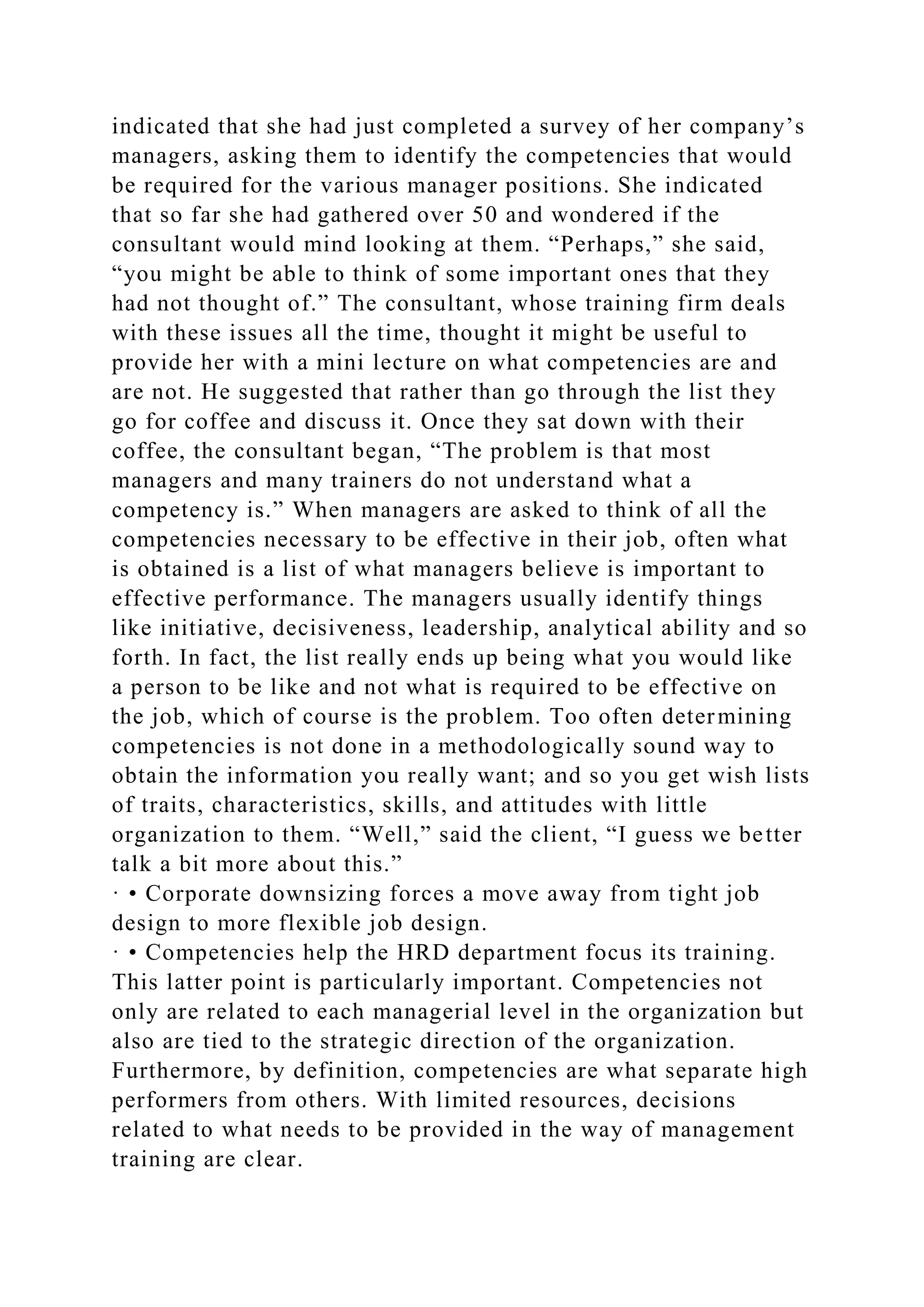 indicated that she had just completed a survey of her company’s
managers, asking them to identify the competencies that would
be required for the various manager positions. She indicated
that so far she had gathered over 50 and wondered if the
consultant would mind looking at them. “Perhaps,” she said,
“you might be able to think of some important ones that they
had not thought of.” The consultant, whose training firm deals
with these issues all the time, thought it might be useful to
provide her with a mini lecture on what competencies are and
are not. He suggested that rather than go through the list they
go for coffee and discuss it. Once they sat down with their
coffee, the consultant began, “The problem is that most
managers and many trainers do not understand what a
competency is.” When managers are asked to think of all the
competencies necessary to be effective in their job, often what
is obtained is a list of what managers believe is important to
effective performance. The managers usually identify things
like initiative, decisiveness, leadership, analytical ability and so
forth. In fact, the list really ends up being what you would like
a person to be like and not what is required to be effective on
the job, which of course is the problem. Too often determining
competencies is not done in a methodologically sound way to
obtain the information you really want; and so you get wish lists
of traits, characteristics, skills, and attitudes with little
organization to them. “Well,” said the client, “I guess we better
talk a bit more about this.”
· • Corporate downsizing forces a move away from tight job
design to more flexible job design.
· • Competencies help the HRD department focus its training.
This latter point is particularly important. Competencies not
only are related to each managerial level in the organization but
also are tied to the strategic direction of the organization.
Furthermore, by definition, competencies are what separate high
performers from others. With limited resources, decisions
related to what needs to be provided in the way of management
training are clear.
 