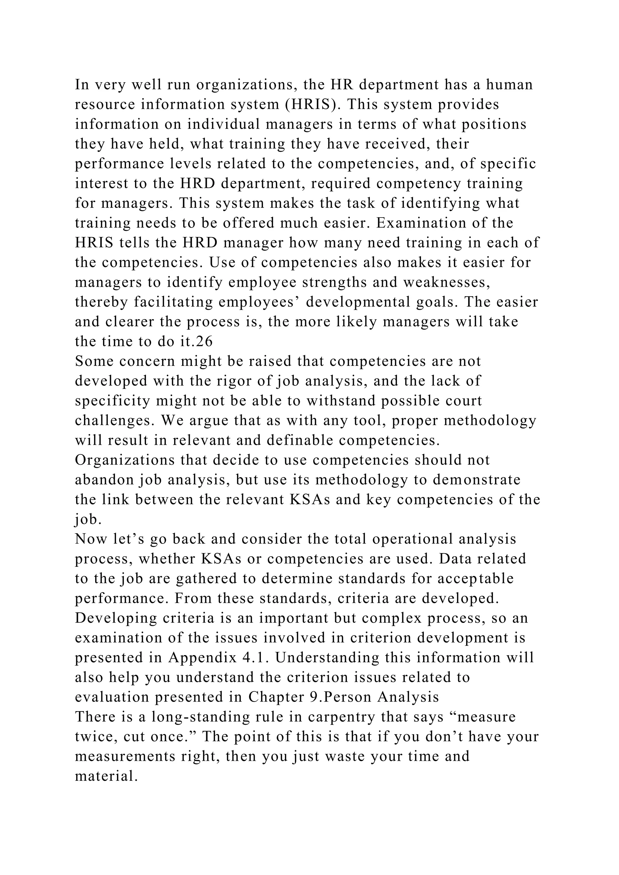 In very well run organizations, the HR department has a human
resource information system (HRIS). This system provides
information on individual managers in terms of what positions
they have held, what training they have received, their
performance levels related to the competencies, and, of specific
interest to the HRD department, required competency training
for managers. This system makes the task of identifying what
training needs to be offered much easier. Examination of the
HRIS tells the HRD manager how many need training in each of
the competencies. Use of competencies also makes it easier for
managers to identify employee strengths and weaknesses,
thereby facilitating employees’ developmental goals. The easier
and clearer the process is, the more likely managers will take
the time to do it.26
Some concern might be raised that competencies are not
developed with the rigor of job analysis, and the lack of
specificity might not be able to withstand possible court
challenges. We argue that as with any tool, proper methodology
will result in relevant and definable competencies.
Organizations that decide to use competencies should not
abandon job analysis, but use its methodology to demonstrate
the link between the relevant KSAs and key competencies of the
job.
Now let’s go back and consider the total operational analysis
process, whether KSAs or competencies are used. Data related
to the job are gathered to determine standards for acceptable
performance. From these standards, criteria are developed.
Developing criteria is an important but complex process, so an
examination of the issues involved in criterion development is
presented in Appendix 4.1. Understanding this information will
also help you understand the criterion issues related to
evaluation presented in Chapter 9.Person Analysis
There is a long-standing rule in carpentry that says “measure
twice, cut once.” The point of this is that if you don’t have your
measurements right, then you just waste your time and
material.
 