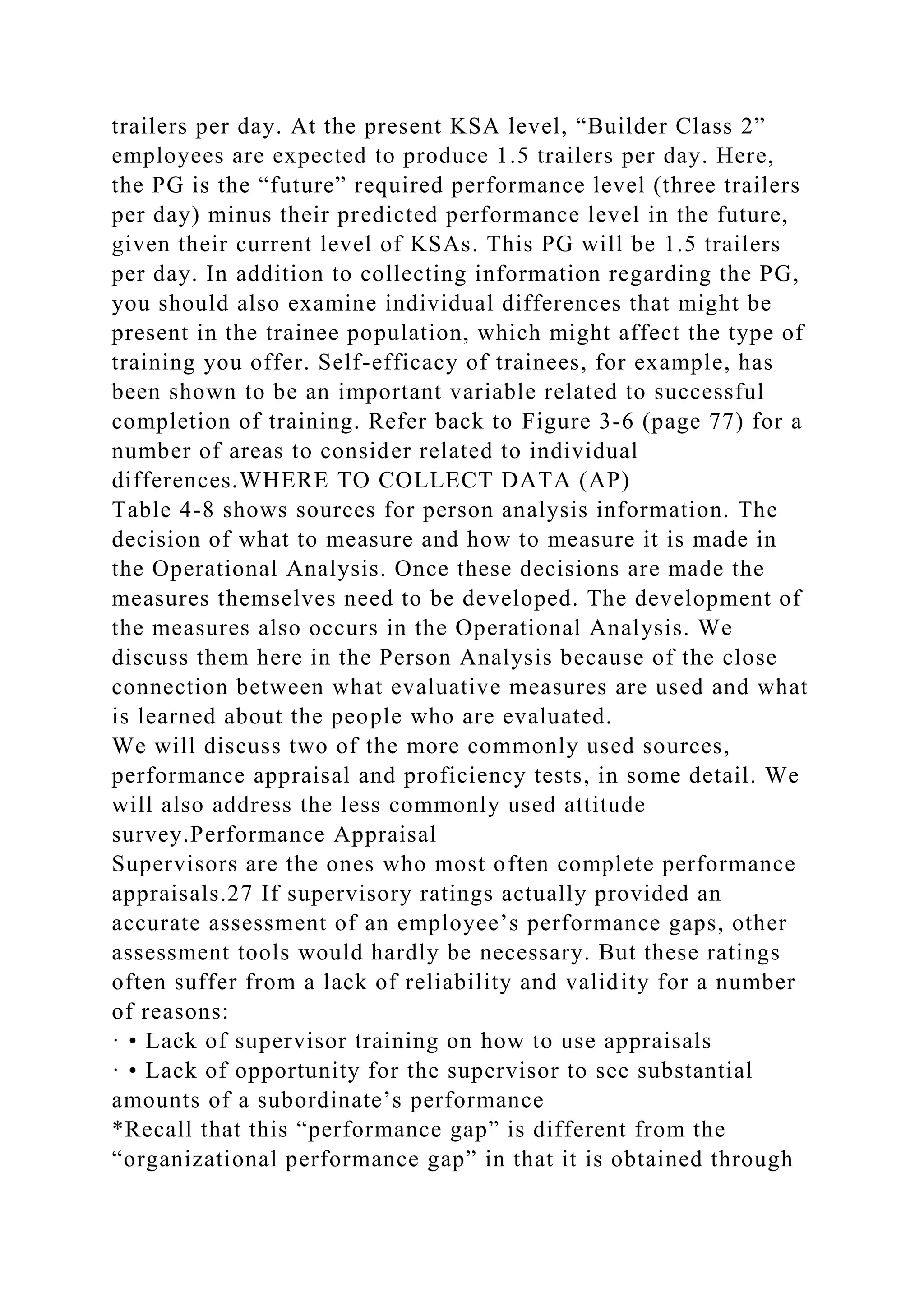 trailers per day. At the present KSA level, “Builder Class 2”
employees are expected to produce 1.5 trailers per day. Here,
the PG is the “future” required performance level (three trailers
per day) minus their predicted performance level in the future,
given their current level of KSAs. This PG will be 1.5 trailers
per day. In addition to collecting information regarding the PG,
you should also examine individual differences that might be
present in the trainee population, which might affect the type of
training you offer. Self-efficacy of trainees, for example, has
been shown to be an important variable related to successful
completion of training. Refer back to Figure 3-6 (page 77) for a
number of areas to consider related to individual
differences.WHERE TO COLLECT DATA (AP)
Table 4-8 shows sources for person analysis information. The
decision of what to measure and how to measure it is made in
the Operational Analysis. Once these decisions are made the
measures themselves need to be developed. The development of
the measures also occurs in the Operational Analysis. We
discuss them here in the Person Analysis because of the close
connection between what evaluative measures are used and what
is learned about the people who are evaluated.
We will discuss two of the more commonly used sources,
performance appraisal and proficiency tests, in some detail. We
will also address the less commonly used attitude
survey.Performance Appraisal
Supervisors are the ones who most often complete performance
appraisals.27 If supervisory ratings actually provided an
accurate assessment of an employee’s performance gaps, other
assessment tools would hardly be necessary. But these ratings
often suffer from a lack of reliability and validity for a number
of reasons:
· • Lack of supervisor training on how to use appraisals
· • Lack of opportunity for the supervisor to see substantial
amounts of a subordinate’s performance
*Recall that this “performance gap” is different from the
“organizational performance gap” in that it is obtained through
 