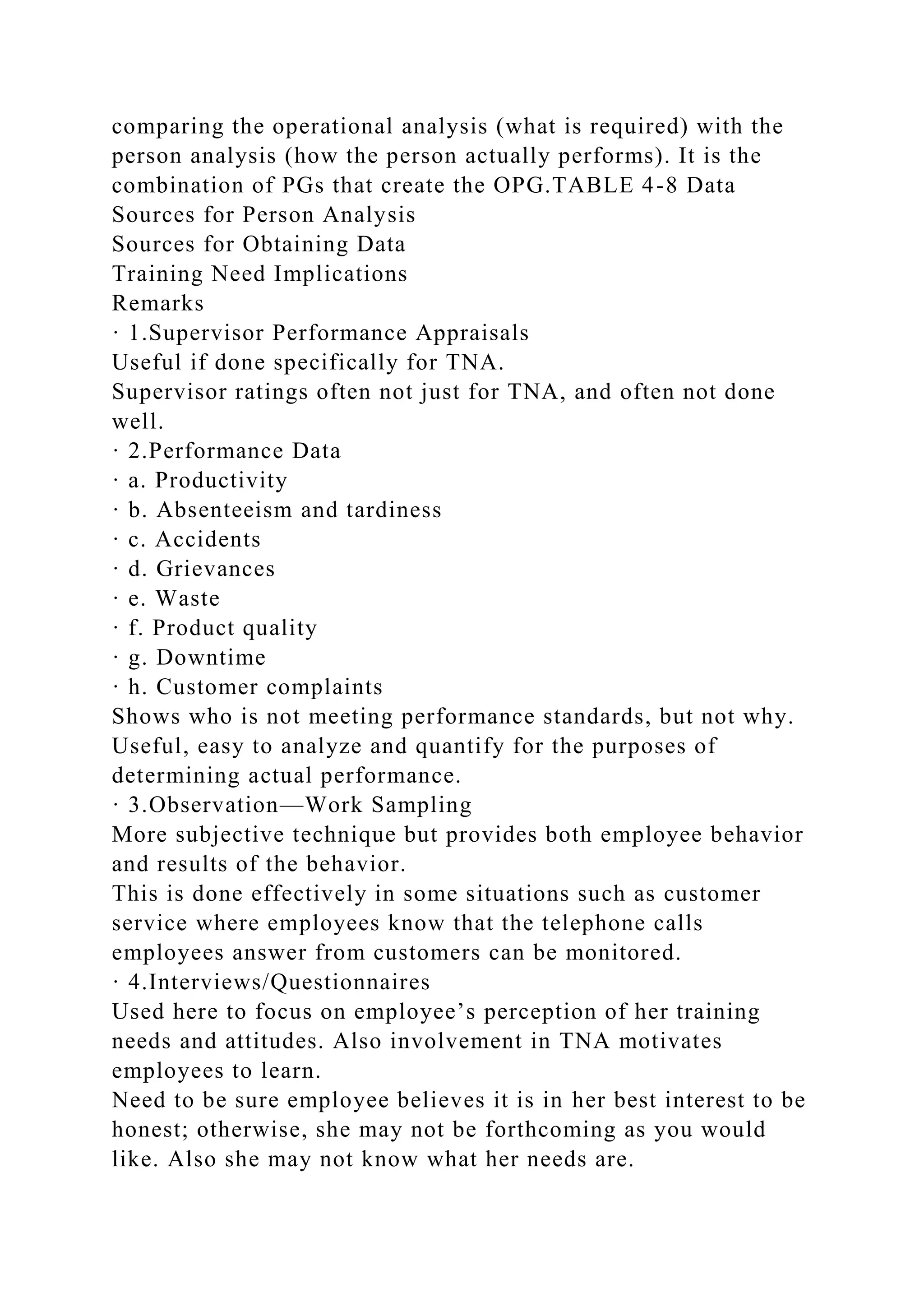 comparing the operational analysis (what is required) with the
person analysis (how the person actually performs). It is the
combination of PGs that create the OPG.TABLE 4-8 Data
Sources for Person Analysis
Sources for Obtaining Data
Training Need Implications
Remarks
· 1.Supervisor Performance Appraisals
Useful if done specifically for TNA.
Supervisor ratings often not just for TNA, and often not done
well.
· 2.Performance Data
· a. Productivity
· b. Absenteeism and tardiness
· c. Accidents
· d. Grievances
· e. Waste
· f. Product quality
· g. Downtime
· h. Customer complaints
Shows who is not meeting performance standards, but not why.
Useful, easy to analyze and quantify for the purposes of
determining actual performance.
· 3.Observation—Work Sampling
More subjective technique but provides both employee behavior
and results of the behavior.
This is done effectively in some situations such as customer
service where employees know that the telephone calls
employees answer from customers can be monitored.
· 4.Interviews/Questionnaires
Used here to focus on employee’s perception of her training
needs and attitudes. Also involvement in TNA motivates
employees to learn.
Need to be sure employee believes it is in her best interest to be
honest; otherwise, she may not be forthcoming as you would
like. Also she may not know what her needs are.
 