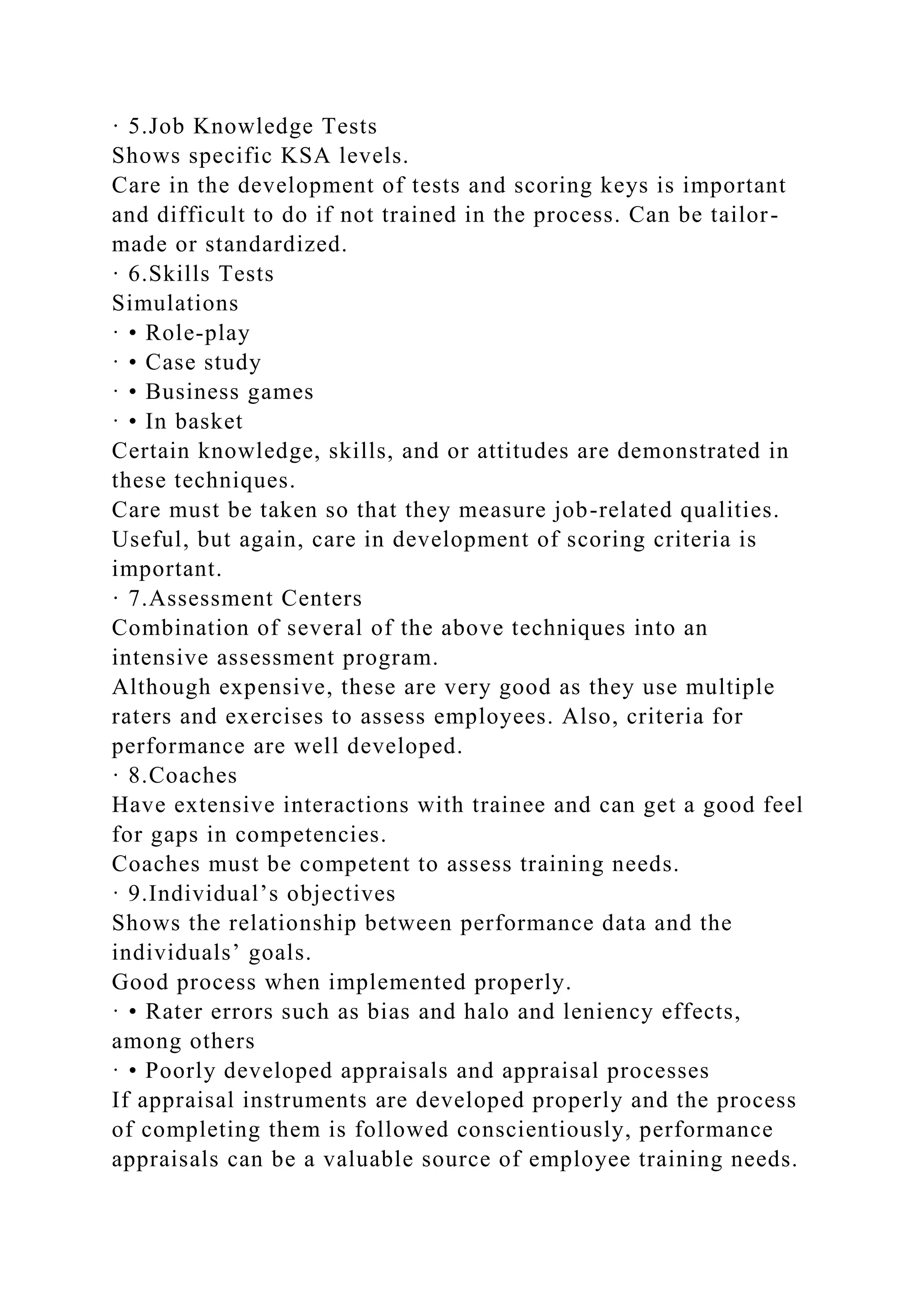 · 5.Job Knowledge Tests
Shows specific KSA levels.
Care in the development of tests and scoring keys is important
and difficult to do if not trained in the process. Can be tailor-
made or standardized.
· 6.Skills Tests
Simulations
· • Role-play
· • Case study
· • Business games
· • In basket
Certain knowledge, skills, and or attitudes are demonstrated in
these techniques.
Care must be taken so that they measure job-related qualities.
Useful, but again, care in development of scoring criteria is
important.
· 7.Assessment Centers
Combination of several of the above techniques into an
intensive assessment program.
Although expensive, these are very good as they use multiple
raters and exercises to assess employees. Also, criteria for
performance are well developed.
· 8.Coaches
Have extensive interactions with trainee and can get a good feel
for gaps in competencies.
Coaches must be competent to assess training needs.
· 9.Individual’s objectives
Shows the relationship between performance data and the
individuals’ goals.
Good process when implemented properly.
· • Rater errors such as bias and halo and leniency effects,
among others
· • Poorly developed appraisals and appraisal processes
If appraisal instruments are developed properly and the process
of completing them is followed conscientiously, performance
appraisals can be a valuable source of employee training needs.
 