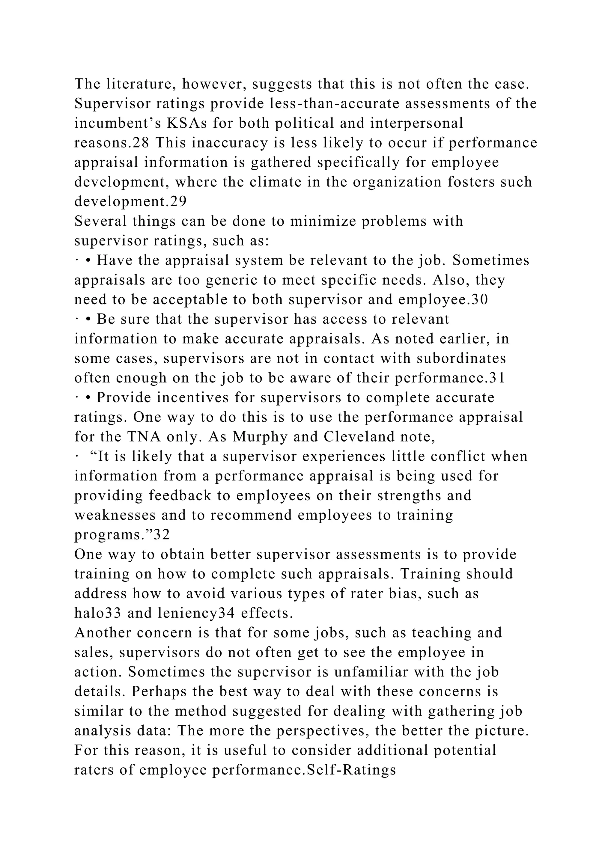 The literature, however, suggests that this is not often the case.
Supervisor ratings provide less-than-accurate assessments of the
incumbent’s KSAs for both political and interpersonal
reasons.28 This inaccuracy is less likely to occur if performance
appraisal information is gathered specifically for employee
development, where the climate in the organization fosters such
development.29
Several things can be done to minimize problems with
supervisor ratings, such as:
· • Have the appraisal system be relevant to the job. Sometimes
appraisals are too generic to meet specific needs. Also, they
need to be acceptable to both supervisor and employee.30
· • Be sure that the supervisor has access to relevant
information to make accurate appraisals. As noted earlier, in
some cases, supervisors are not in contact with subordinates
often enough on the job to be aware of their performance.31
· • Provide incentives for supervisors to complete accurate
ratings. One way to do this is to use the performance appraisal
for the TNA only. As Murphy and Cleveland note,
· “It is likely that a supervisor experiences little conflict when
information from a performance appraisal is being used for
providing feedback to employees on their strengths and
weaknesses and to recommend employees to training
programs.”32
One way to obtain better supervisor assessments is to provide
training on how to complete such appraisals. Training should
address how to avoid various types of rater bias, such as
halo33 and leniency34 effects.
Another concern is that for some jobs, such as teaching and
sales, supervisors do not often get to see the employee in
action. Sometimes the supervisor is unfamiliar with the job
details. Perhaps the best way to deal with these concerns is
similar to the method suggested for dealing with gathering job
analysis data: The more the perspectives, the better the picture.
For this reason, it is useful to consider additional potential
raters of employee performance.Self-Ratings
 