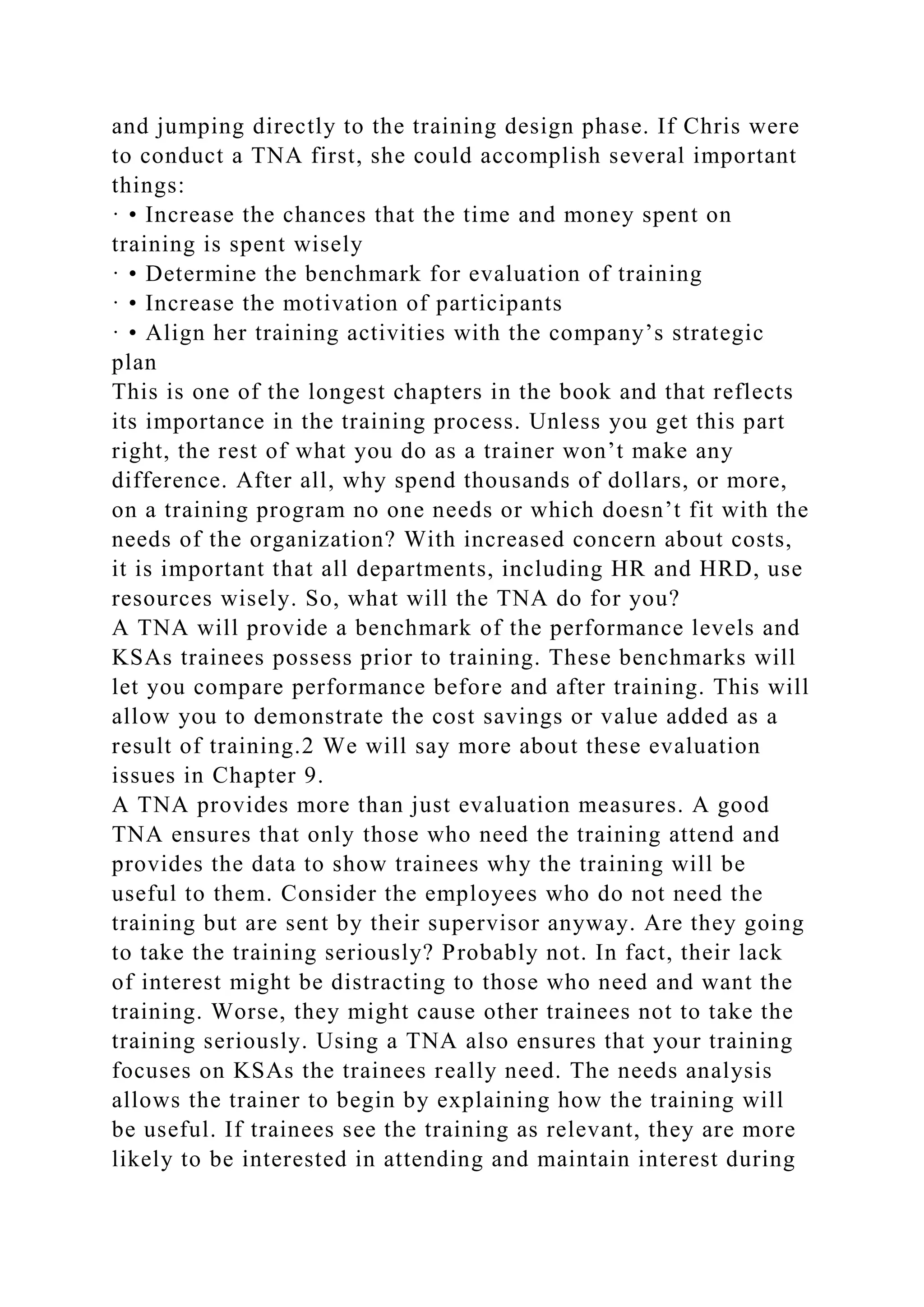 and jumping directly to the training design phase. If Chris were
to conduct a TNA first, she could accomplish several important
things:
· • Increase the chances that the time and money spent on
training is spent wisely
· • Determine the benchmark for evaluation of training
· • Increase the motivation of participants
· • Align her training activities with the company’s strategic
plan
This is one of the longest chapters in the book and that reflects
its importance in the training process. Unless you get this part
right, the rest of what you do as a trainer won’t make any
difference. After all, why spend thousands of dollars, or more,
on a training program no one needs or which doesn’t fit with the
needs of the organization? With increased concern about costs,
it is important that all departments, including HR and HRD, use
resources wisely. So, what will the TNA do for you?
A TNA will provide a benchmark of the performance levels and
KSAs trainees possess prior to training. These benchmarks will
let you compare performance before and after training. This will
allow you to demonstrate the cost savings or value added as a
result of training.2 We will say more about these evaluation
issues in Chapter 9.
A TNA provides more than just evaluation measures. A good
TNA ensures that only those who need the training attend and
provides the data to show trainees why the training will be
useful to them. Consider the employees who do not need the
training but are sent by their supervisor anyway. Are they going
to take the training seriously? Probably not. In fact, their lack
of interest might be distracting to those who need and want the
training. Worse, they might cause other trainees not to take the
training seriously. Using a TNA also ensures that your training
focuses on KSAs the trainees really need. The needs analysis
allows the trainer to begin by explaining how the training will
be useful. If trainees see the training as relevant, they are more
likely to be interested in attending and maintain interest during
 
