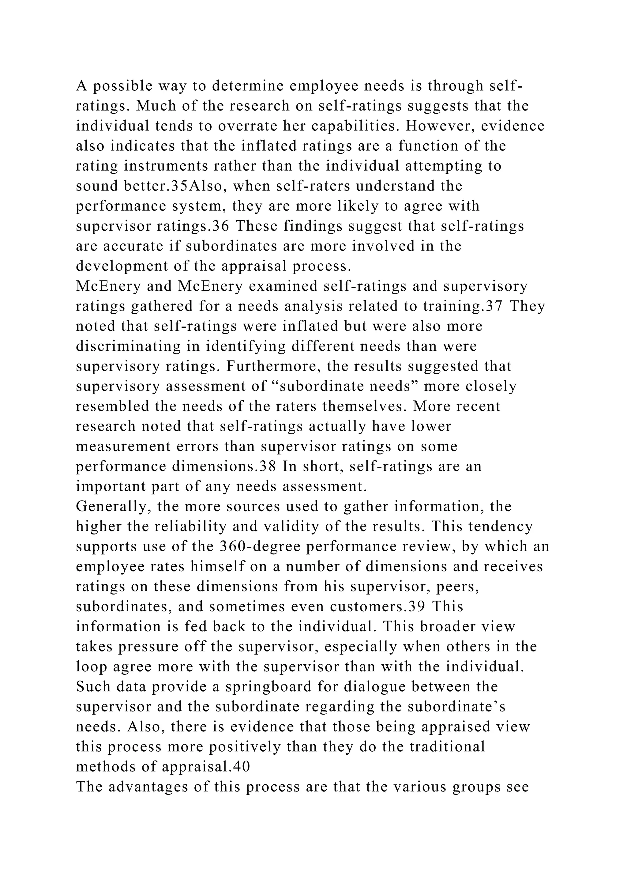 A possible way to determine employee needs is through self-
ratings. Much of the research on self-ratings suggests that the
individual tends to overrate her capabilities. However, evidence
also indicates that the inflated ratings are a function of the
rating instruments rather than the individual attempting to
sound better.35Also, when self-raters understand the
performance system, they are more likely to agree with
supervisor ratings.36 These findings suggest that self-ratings
are accurate if subordinates are more involved in the
development of the appraisal process.
McEnery and McEnery examined self-ratings and supervisory
ratings gathered for a needs analysis related to training.37 They
noted that self-ratings were inflated but were also more
discriminating in identifying different needs than were
supervisory ratings. Furthermore, the results suggested that
supervisory assessment of “subordinate needs” more closely
resembled the needs of the raters themselves. More recent
research noted that self-ratings actually have lower
measurement errors than supervisor ratings on some
performance dimensions.38 In short, self-ratings are an
important part of any needs assessment.
Generally, the more sources used to gather information, the
higher the reliability and validity of the results. This tendency
supports use of the 360-degree performance review, by which an
employee rates himself on a number of dimensions and receives
ratings on these dimensions from his supervisor, peers,
subordinates, and sometimes even customers.39 This
information is fed back to the individual. This broader view
takes pressure off the supervisor, especially when others in the
loop agree more with the supervisor than with the individual.
Such data provide a springboard for dialogue between the
supervisor and the subordinate regarding the subordinate’s
needs. Also, there is evidence that those being appraised view
this process more positively than they do the traditional
methods of appraisal.40
The advantages of this process are that the various groups see
 