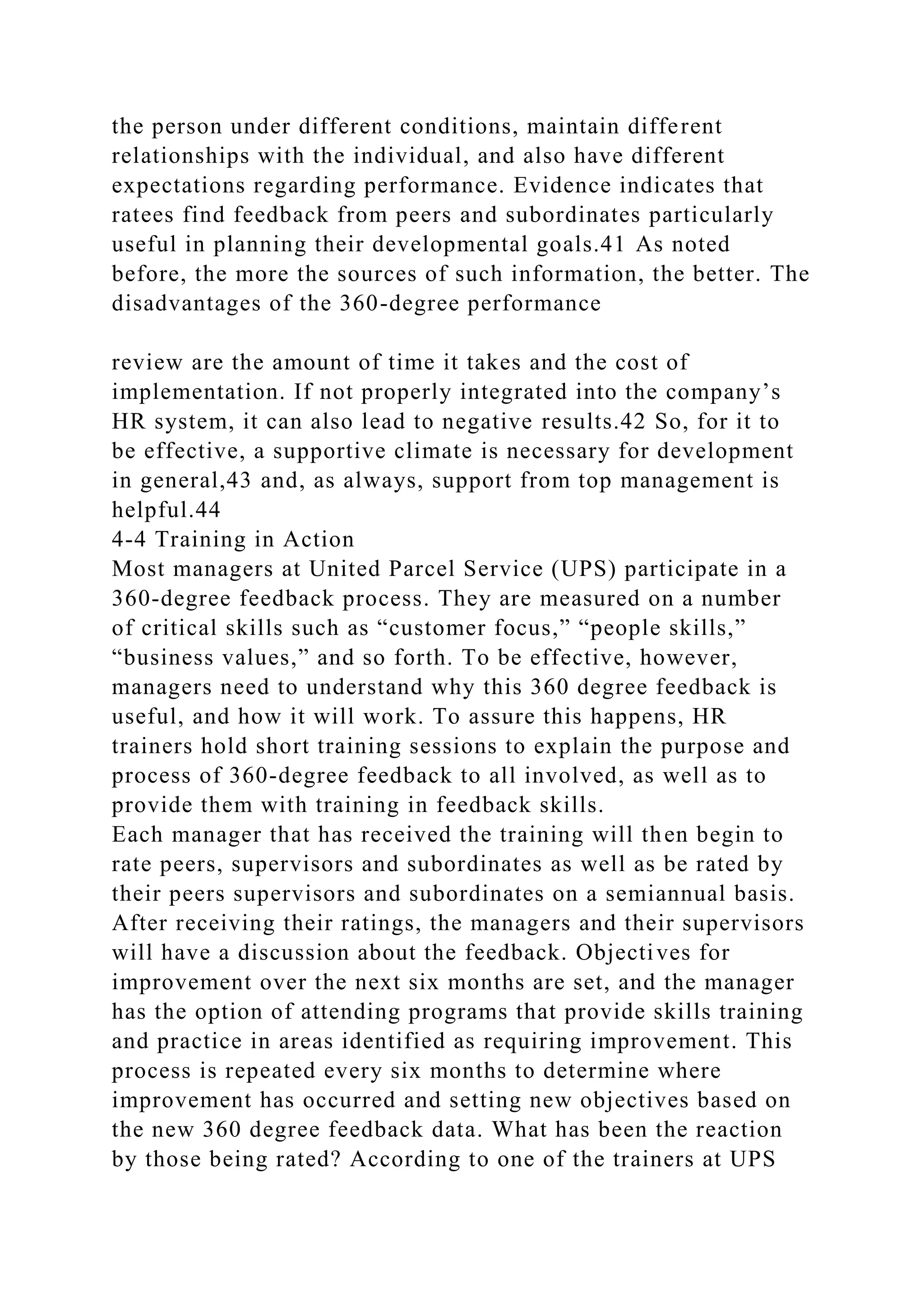 the person under different conditions, maintain different
relationships with the individual, and also have different
expectations regarding performance. Evidence indicates that
ratees find feedback from peers and subordinates particularly
useful in planning their developmental goals.41 As noted
before, the more the sources of such information, the better. The
disadvantages of the 360-degree performance
review are the amount of time it takes and the cost of
implementation. If not properly integrated into the company’s
HR system, it can also lead to negative results.42 So, for it to
be effective, a supportive climate is necessary for development
in general,43 and, as always, support from top management is
helpful.44
4-4 Training in Action
Most managers at United Parcel Service (UPS) participate in a
360-degree feedback process. They are measured on a number
of critical skills such as “customer focus,” “people skills,”
“business values,” and so forth. To be effective, however,
managers need to understand why this 360 degree feedback is
useful, and how it will work. To assure this happens, HR
trainers hold short training sessions to explain the purpose and
process of 360-degree feedback to all involved, as well as to
provide them with training in feedback skills.
Each manager that has received the training will then begin to
rate peers, supervisors and subordinates as well as be rated by
their peers supervisors and subordinates on a semiannual basis.
After receiving their ratings, the managers and their supervisors
will have a discussion about the feedback. Objectives for
improvement over the next six months are set, and the manager
has the option of attending programs that provide skills training
and practice in areas identified as requiring improvement. This
process is repeated every six months to determine where
improvement has occurred and setting new objectives based on
the new 360 degree feedback data. What has been the reaction
by those being rated? According to one of the trainers at UPS
 