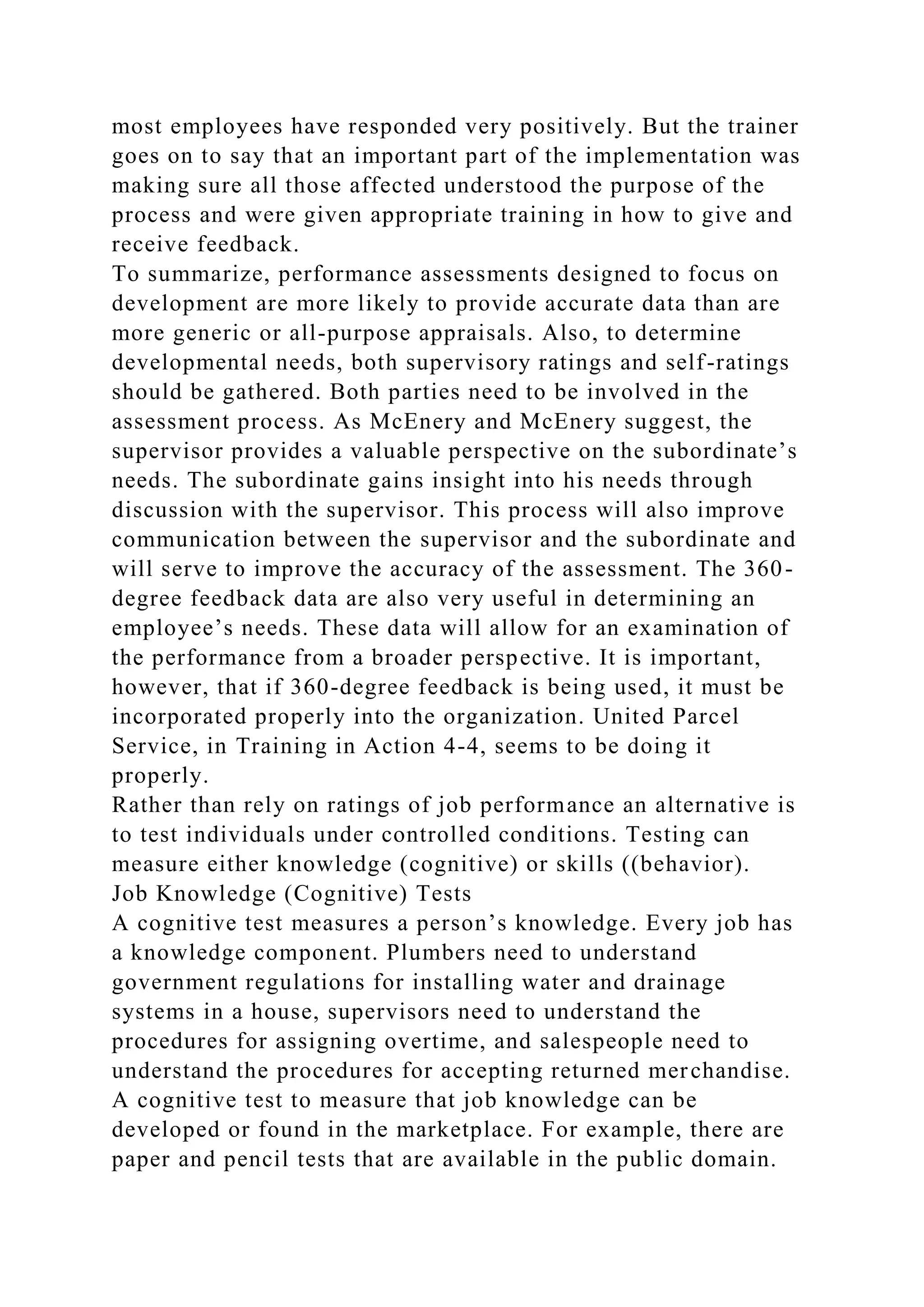 most employees have responded very positively. But the trainer
goes on to say that an important part of the implementation was
making sure all those affected understood the purpose of the
process and were given appropriate training in how to give and
receive feedback.
To summarize, performance assessments designed to focus on
development are more likely to provide accurate data than are
more generic or all-purpose appraisals. Also, to determine
developmental needs, both supervisory ratings and self-ratings
should be gathered. Both parties need to be involved in the
assessment process. As McEnery and McEnery suggest, the
supervisor provides a valuable perspective on the subordinate’s
needs. The subordinate gains insight into his needs through
discussion with the supervisor. This process will also improve
communication between the supervisor and the subordinate and
will serve to improve the accuracy of the assessment. The 360-
degree feedback data are also very useful in determining an
employee’s needs. These data will allow for an examination of
the performance from a broader perspective. It is important,
however, that if 360-degree feedback is being used, it must be
incorporated properly into the organization. United Parcel
Service, in Training in Action 4-4, seems to be doing it
properly.
Rather than rely on ratings of job performance an alternative is
to test individuals under controlled conditions. Testing can
measure either knowledge (cognitive) or skills ((behavior).
Job Knowledge (Cognitive) Tests
A cognitive test measures a person’s knowledge. Every job has
a knowledge component. Plumbers need to understand
government regulations for installing water and drainage
systems in a house, supervisors need to understand the
procedures for assigning overtime, and salespeople need to
understand the procedures for accepting returned merchandise.
A cognitive test to measure that job knowledge can be
developed or found in the marketplace. For example, there are
paper and pencil tests that are available in the public domain.
 
