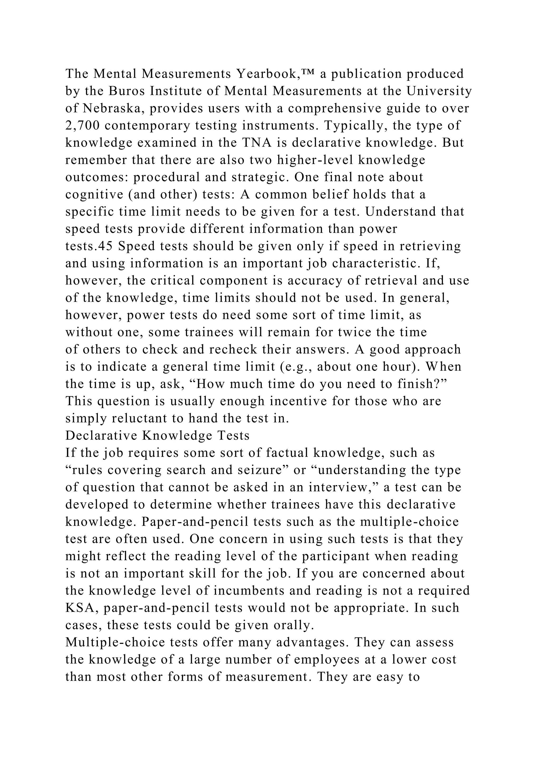 The Mental Measurements Yearbook,™ a publication produced
by the Buros Institute of Mental Measurements at the University
of Nebraska, provides users with a comprehensive guide to over
2,700 contemporary testing instruments. Typically, the type of
knowledge examined in the TNA is declarative knowledge. But
remember that there are also two higher-level knowledge
outcomes: procedural and strategic. One final note about
cognitive (and other) tests: A common belief holds that a
specific time limit needs to be given for a test. Understand that
speed tests provide different information than power
tests.45 Speed tests should be given only if speed in retrieving
and using information is an important job characteristic. If,
however, the critical component is accuracy of retrieval and use
of the knowledge, time limits should not be used. In general,
however, power tests do need some sort of time limit, as
without one, some trainees will remain for twice the time
of others to check and recheck their answers. A good approach
is to indicate a general time limit (e.g., about one hour). When
the time is up, ask, “How much time do you need to finish?”
This question is usually enough incentive for those who are
simply reluctant to hand the test in.
Declarative Knowledge Tests
If the job requires some sort of factual knowledge, such as
“rules covering search and seizure” or “understanding the type
of question that cannot be asked in an interview,” a test can be
developed to determine whether trainees have this declarative
knowledge. Paper-and-pencil tests such as the multiple-choice
test are often used. One concern in using such tests is that they
might reflect the reading level of the participant when reading
is not an important skill for the job. If you are concerned about
the knowledge level of incumbents and reading is not a required
KSA, paper-and-pencil tests would not be appropriate. In such
cases, these tests could be given orally.
Multiple-choice tests offer many advantages. They can assess
the knowledge of a large number of employees at a lower cost
than most other forms of measurement. They are easy to
 