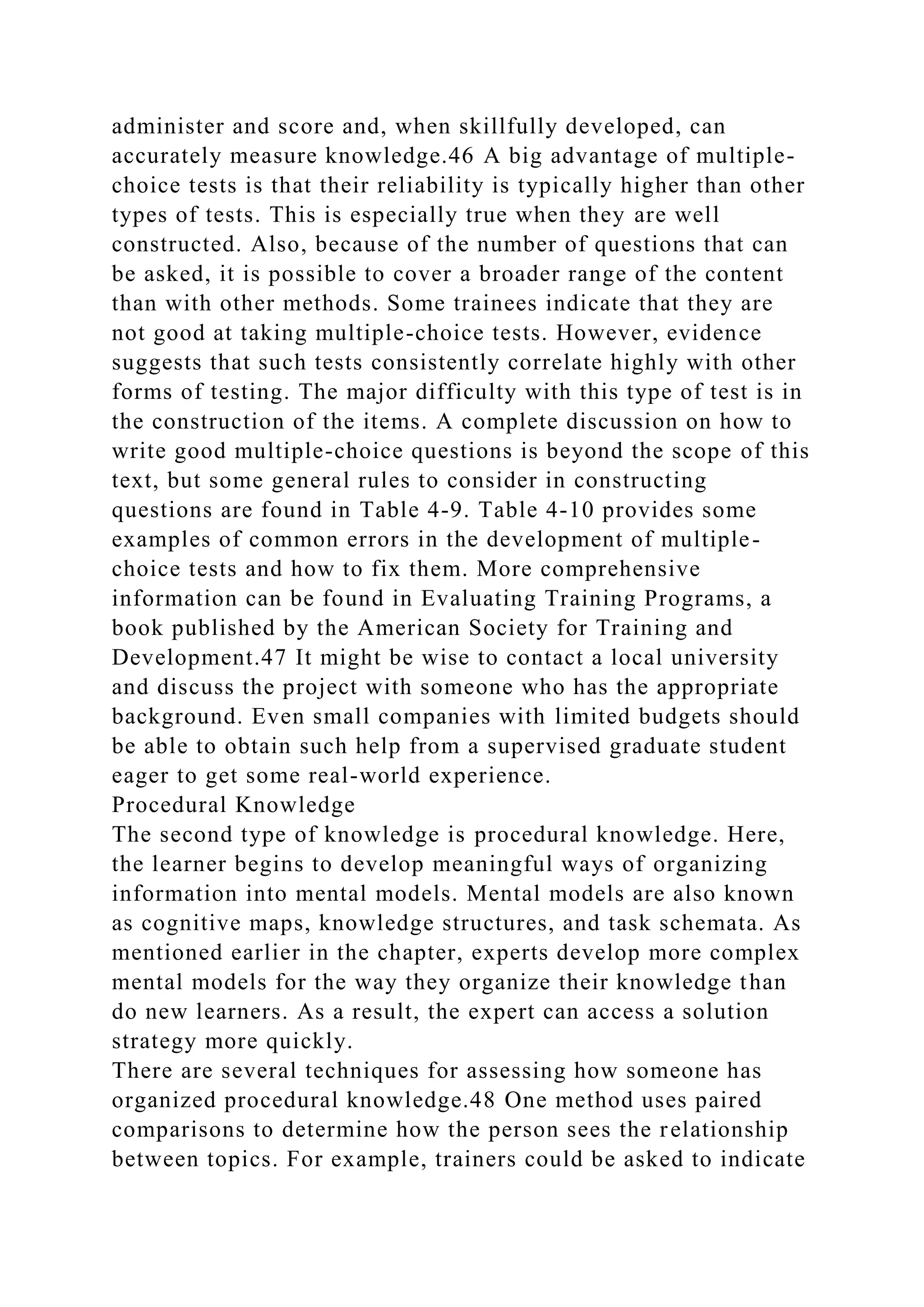 administer and score and, when skillfully developed, can
accurately measure knowledge.46 A big advantage of multiple-
choice tests is that their reliability is typically higher than other
types of tests. This is especially true when they are well
constructed. Also, because of the number of questions that can
be asked, it is possible to cover a broader range of the content
than with other methods. Some trainees indicate that they are
not good at taking multiple-choice tests. However, evidence
suggests that such tests consistently correlate highly with other
forms of testing. The major difficulty with this type of test is in
the construction of the items. A complete discussion on how to
write good multiple-choice questions is beyond the scope of this
text, but some general rules to consider in constructing
questions are found in Table 4-9. Table 4-10 provides some
examples of common errors in the development of multiple-
choice tests and how to fix them. More comprehensive
information can be found in Evaluating Training Programs, a
book published by the American Society for Training and
Development.47 It might be wise to contact a local university
and discuss the project with someone who has the appropriate
background. Even small companies with limited budgets should
be able to obtain such help from a supervised graduate student
eager to get some real-world experience.
Procedural Knowledge
The second type of knowledge is procedural knowledge. Here,
the learner begins to develop meaningful ways of organizing
information into mental models. Mental models are also known
as cognitive maps, knowledge structures, and task schemata. As
mentioned earlier in the chapter, experts develop more complex
mental models for the way they organize their knowledge than
do new learners. As a result, the expert can access a solution
strategy more quickly.
There are several techniques for assessing how someone has
organized procedural knowledge.48 One method uses paired
comparisons to determine how the person sees the relationship
between topics. For example, trainers could be asked to indicate
 