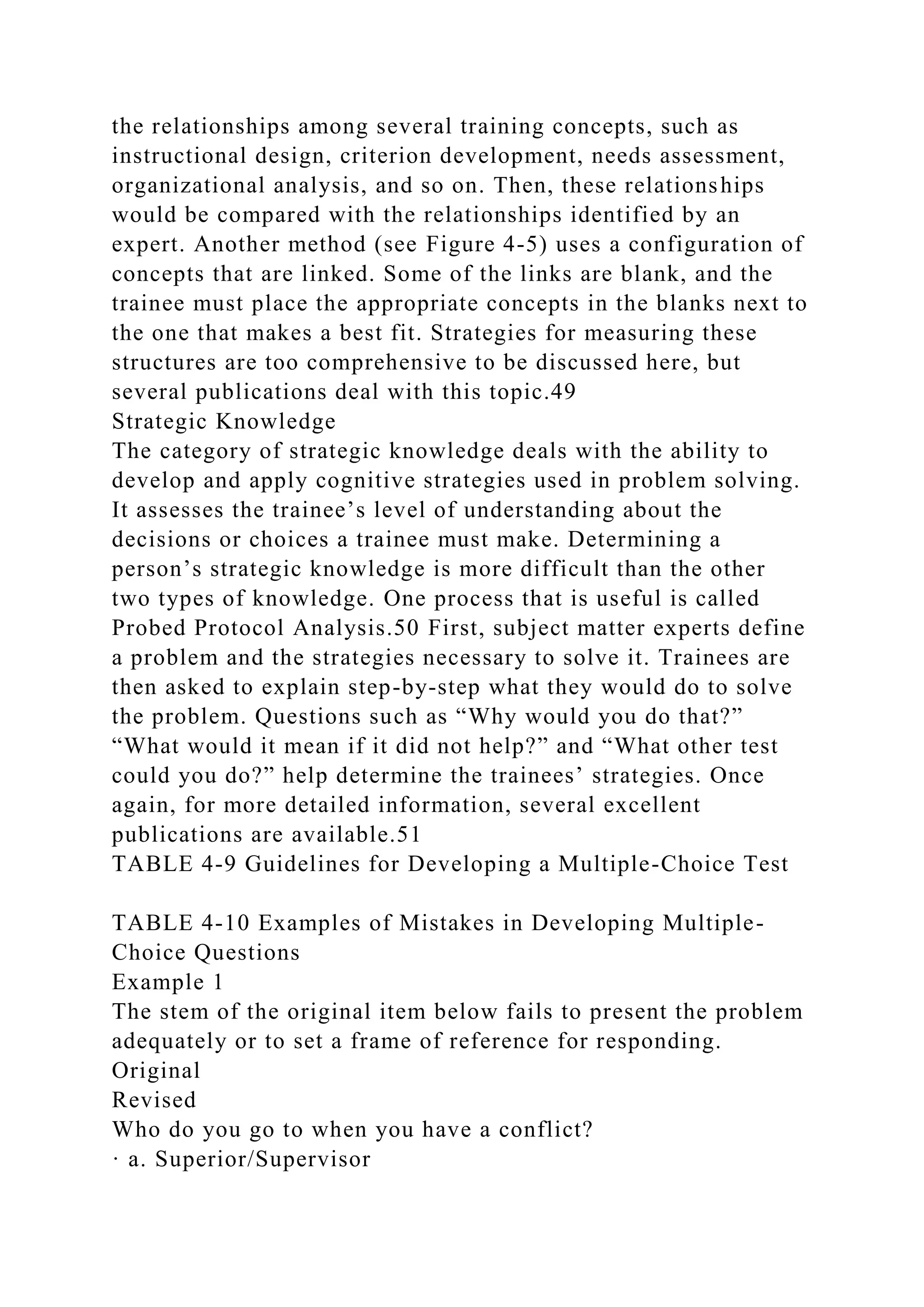 the relationships among several training concepts, such as
instructional design, criterion development, needs assessment,
organizational analysis, and so on. Then, these relationships
would be compared with the relationships identified by an
expert. Another method (see Figure 4-5) uses a configuration of
concepts that are linked. Some of the links are blank, and the
trainee must place the appropriate concepts in the blanks next to
the one that makes a best fit. Strategies for measuring these
structures are too comprehensive to be discussed here, but
several publications deal with this topic.49
Strategic Knowledge
The category of strategic knowledge deals with the ability to
develop and apply cognitive strategies used in problem solving.
It assesses the trainee’s level of understanding about the
decisions or choices a trainee must make. Determining a
person’s strategic knowledge is more difficult than the other
two types of knowledge. One process that is useful is called
Probed Protocol Analysis.50 First, subject matter experts define
a problem and the strategies necessary to solve it. Trainees are
then asked to explain step-by-step what they would do to solve
the problem. Questions such as “Why would you do that?”
“What would it mean if it did not help?” and “What other test
could you do?” help determine the trainees’ strategies. Once
again, for more detailed information, several excellent
publications are available.51
TABLE 4-9 Guidelines for Developing a Multiple-Choice Test
TABLE 4-10 Examples of Mistakes in Developing Multiple-
Choice Questions
Example 1
The stem of the original item below fails to present the problem
adequately or to set a frame of reference for responding.
Original
Revised
Who do you go to when you have a conflict?
· a. Superior/Supervisor
 