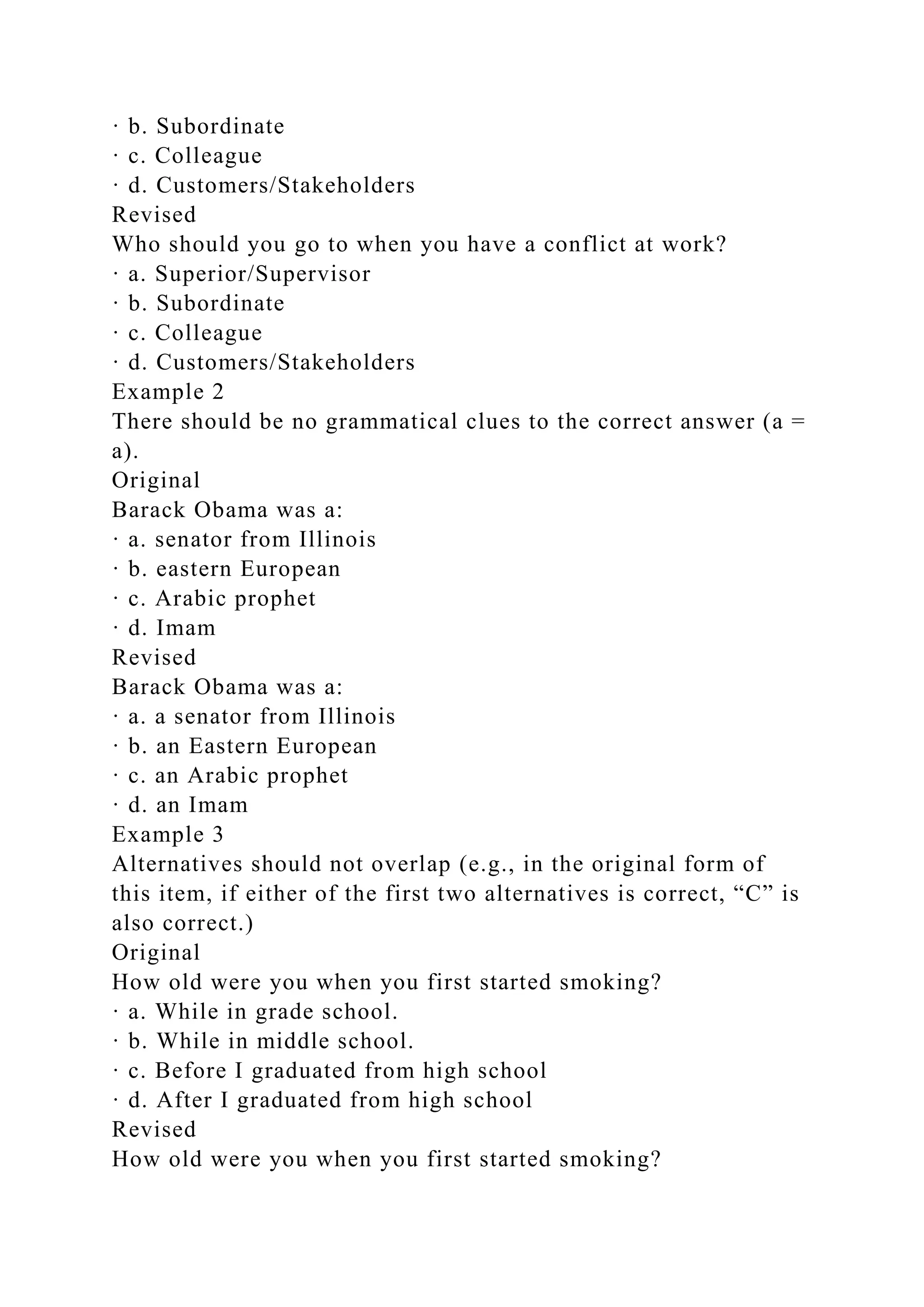 · b. Subordinate
· c. Colleague
· d. Customers/Stakeholders
Revised
Who should you go to when you have a conflict at work?
· a. Superior/Supervisor
· b. Subordinate
· c. Colleague
· d. Customers/Stakeholders
Example 2
There should be no grammatical clues to the correct answer (a =
a).
Original
Barack Obama was a:
· a. senator from Illinois
· b. eastern European
· c. Arabic prophet
· d. Imam
Revised
Barack Obama was a:
· a. a senator from Illinois
· b. an Eastern European
· c. an Arabic prophet
· d. an Imam
Example 3
Alternatives should not overlap (e.g., in the original form of
this item, if either of the first two alternatives is correct, “C” is
also correct.)
Original
How old were you when you first started smoking?
· a. While in grade school.
· b. While in middle school.
· c. Before I graduated from high school
· d. After I graduated from high school
Revised
How old were you when you first started smoking?
 