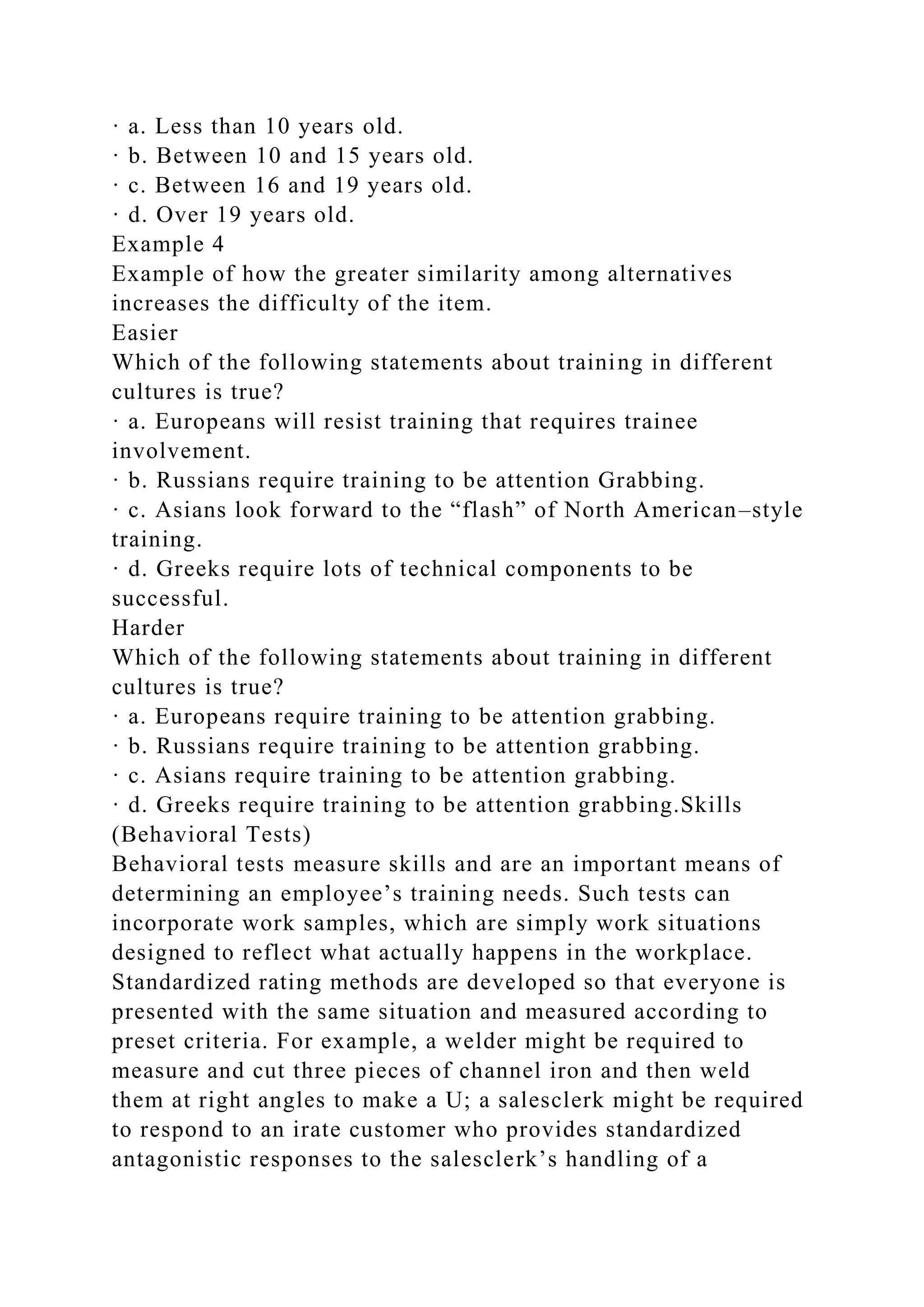 · a. Less than 10 years old.
· b. Between 10 and 15 years old.
· c. Between 16 and 19 years old.
· d. Over 19 years old.
Example 4
Example of how the greater similarity among alternatives
increases the difficulty of the item.
Easier
Which of the following statements about training in different
cultures is true?
· a. Europeans will resist training that requires trainee
involvement.
· b. Russians require training to be attention Grabbing.
· c. Asians look forward to the “flash” of North American–style
training.
· d. Greeks require lots of technical components to be
successful.
Harder
Which of the following statements about training in different
cultures is true?
· a. Europeans require training to be attention grabbing.
· b. Russians require training to be attention grabbing.
· c. Asians require training to be attention grabbing.
· d. Greeks require training to be attention grabbing.Skills
(Behavioral Tests)
Behavioral tests measure skills and are an important means of
determining an employee’s training needs. Such tests can
incorporate work samples, which are simply work situations
designed to reflect what actually happens in the workplace.
Standardized rating methods are developed so that everyone is
presented with the same situation and measured according to
preset criteria. For example, a welder might be required to
measure and cut three pieces of channel iron and then weld
them at right angles to make a U; a salesclerk might be required
to respond to an irate customer who provides standardized
antagonistic responses to the salesclerk’s handling of a
 