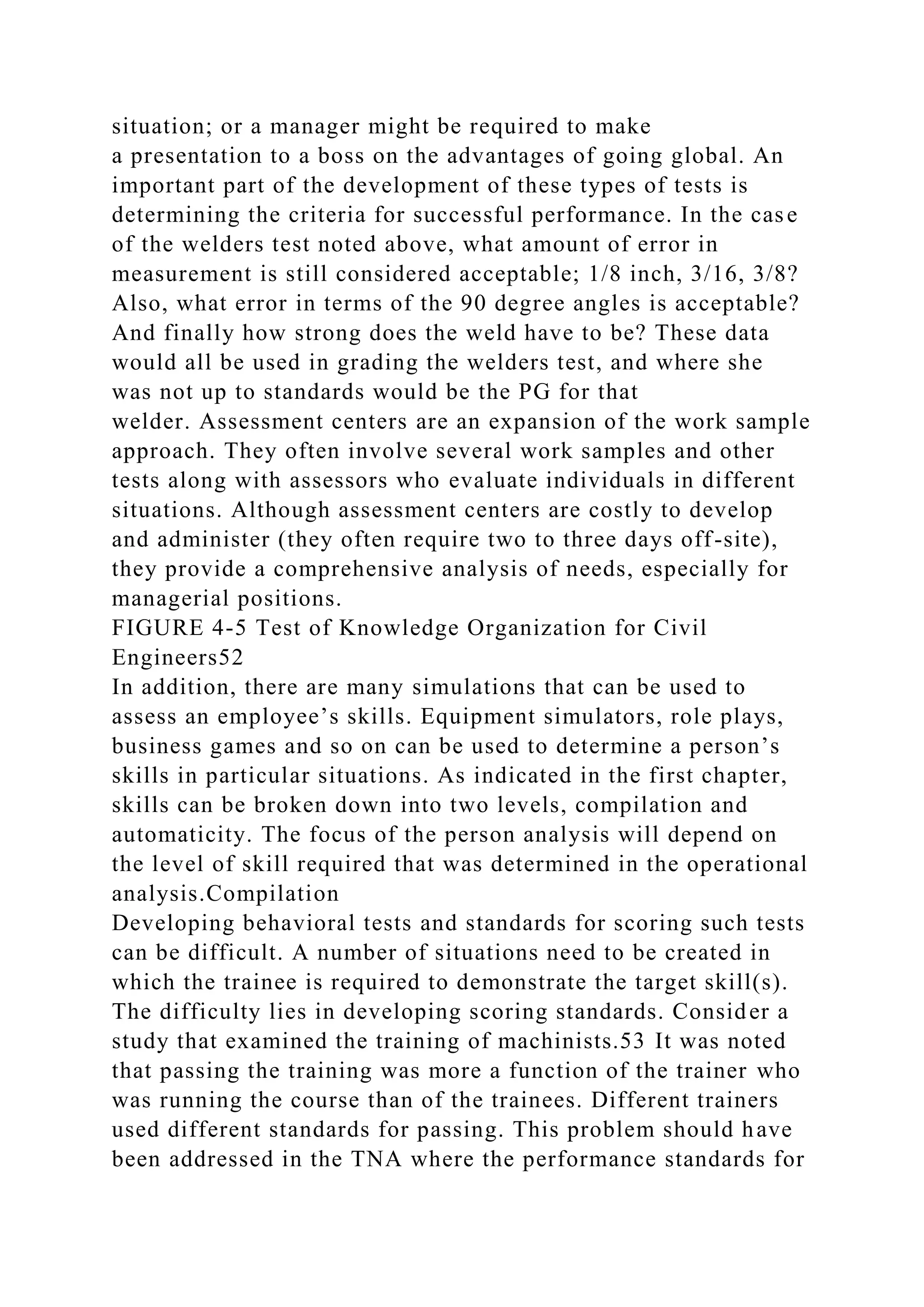 situation; or a manager might be required to make
a presentation to a boss on the advantages of going global. An
important part of the development of these types of tests is
determining the criteria for successful performance. In the case
of the welders test noted above, what amount of error in
measurement is still considered acceptable; 1/8 inch, 3/16, 3/8?
Also, what error in terms of the 90 degree angles is acceptable?
And finally how strong does the weld have to be? These data
would all be used in grading the welders test, and where she
was not up to standards would be the PG for that
welder. Assessment centers are an expansion of the work sample
approach. They often involve several work samples and other
tests along with assessors who evaluate individuals in different
situations. Although assessment centers are costly to develop
and administer (they often require two to three days off-site),
they provide a comprehensive analysis of needs, especially for
managerial positions.
FIGURE 4-5 Test of Knowledge Organization for Civil
Engineers52
In addition, there are many simulations that can be used to
assess an employee’s skills. Equipment simulators, role plays,
business games and so on can be used to determine a person’s
skills in particular situations. As indicated in the first chapter,
skills can be broken down into two levels, compilation and
automaticity. The focus of the person analysis will depend on
the level of skill required that was determined in the operational
analysis.Compilation
Developing behavioral tests and standards for scoring such tests
can be difficult. A number of situations need to be created in
which the trainee is required to demonstrate the target skill(s).
The difficulty lies in developing scoring standards. Consider a
study that examined the training of machinists.53 It was noted
that passing the training was more a function of the trainer who
was running the course than of the trainees. Different trainers
used different standards for passing. This problem should have
been addressed in the TNA where the performance standards for
 
