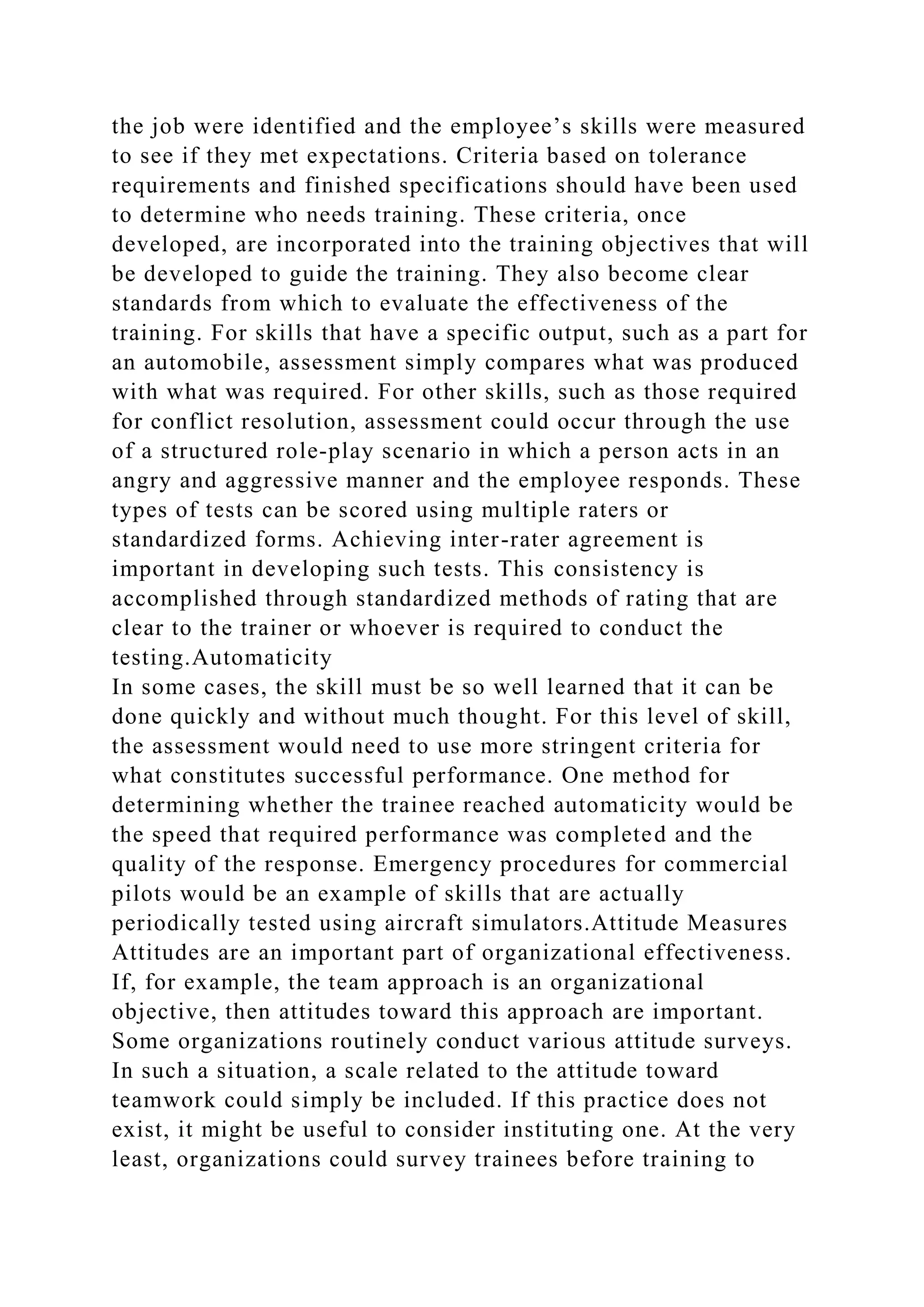 the job were identified and the employee’s skills were measured
to see if they met expectations. Criteria based on tolerance
requirements and finished specifications should have been used
to determine who needs training. These criteria, once
developed, are incorporated into the training objectives that will
be developed to guide the training. They also become clear
standards from which to evaluate the effectiveness of the
training. For skills that have a specific output, such as a part for
an automobile, assessment simply compares what was produced
with what was required. For other skills, such as those required
for conflict resolution, assessment could occur through the use
of a structured role-play scenario in which a person acts in an
angry and aggressive manner and the employee responds. These
types of tests can be scored using multiple raters or
standardized forms. Achieving inter-rater agreement is
important in developing such tests. This consistency is
accomplished through standardized methods of rating that are
clear to the trainer or whoever is required to conduct the
testing.Automaticity
In some cases, the skill must be so well learned that it can be
done quickly and without much thought. For this level of skill,
the assessment would need to use more stringent criteria for
what constitutes successful performance. One method for
determining whether the trainee reached automaticity would be
the speed that required performance was completed and the
quality of the response. Emergency procedures for commercial
pilots would be an example of skills that are actually
periodically tested using aircraft simulators.Attitude Measures
Attitudes are an important part of organizational effectiveness.
If, for example, the team approach is an organizational
objective, then attitudes toward this approach are important.
Some organizations routinely conduct various attitude surveys.
In such a situation, a scale related to the attitude toward
teamwork could simply be included. If this practice does not
exist, it might be useful to consider instituting one. At the very
least, organizations could survey trainees before training to
 