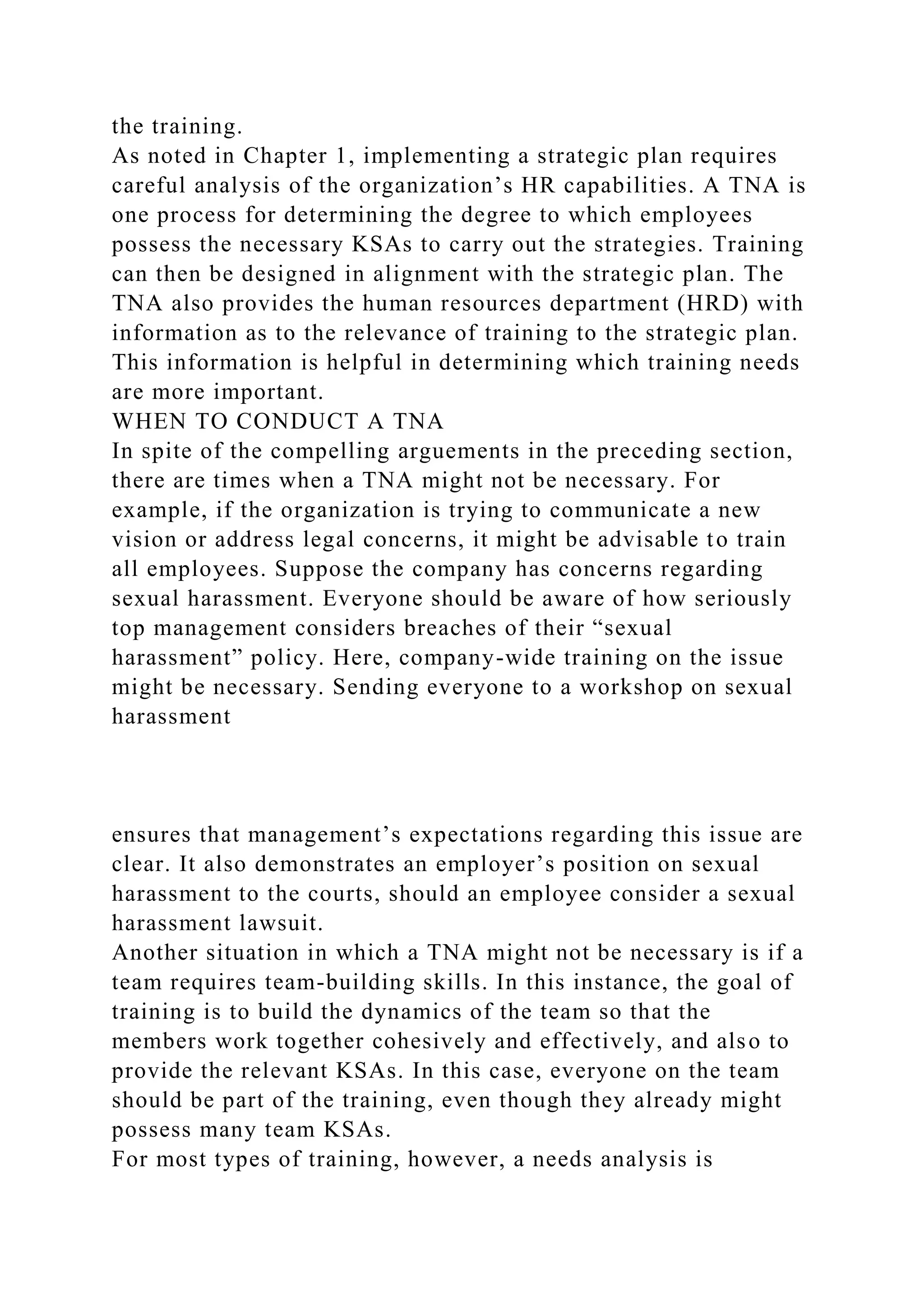 the training.
As noted in Chapter 1, implementing a strategic plan requires
careful analysis of the organization’s HR capabilities. A TNA is
one process for determining the degree to which employees
possess the necessary KSAs to carry out the strategies. Training
can then be designed in alignment with the strategic plan. The
TNA also provides the human resources department (HRD) with
information as to the relevance of training to the strategic plan.
This information is helpful in determining which training needs
are more important.
WHEN TO CONDUCT A TNA
In spite of the compelling arguements in the preceding section,
there are times when a TNA might not be necessary. For
example, if the organization is trying to communicate a new
vision or address legal concerns, it might be advisable to train
all employees. Suppose the company has concerns regarding
sexual harassment. Everyone should be aware of how seriously
top management considers breaches of their “sexual
harassment” policy. Here, company-wide training on the issue
might be necessary. Sending everyone to a workshop on sexual
harassment
ensures that management’s expectations regarding this issue are
clear. It also demonstrates an employer’s position on sexual
harassment to the courts, should an employee consider a sexual
harassment lawsuit.
Another situation in which a TNA might not be necessary is if a
team requires team-building skills. In this instance, the goal of
training is to build the dynamics of the team so that the
members work together cohesively and effectively, and also to
provide the relevant KSAs. In this case, everyone on the team
should be part of the training, even though they already might
possess many team KSAs.
For most types of training, however, a needs analysis is
 
