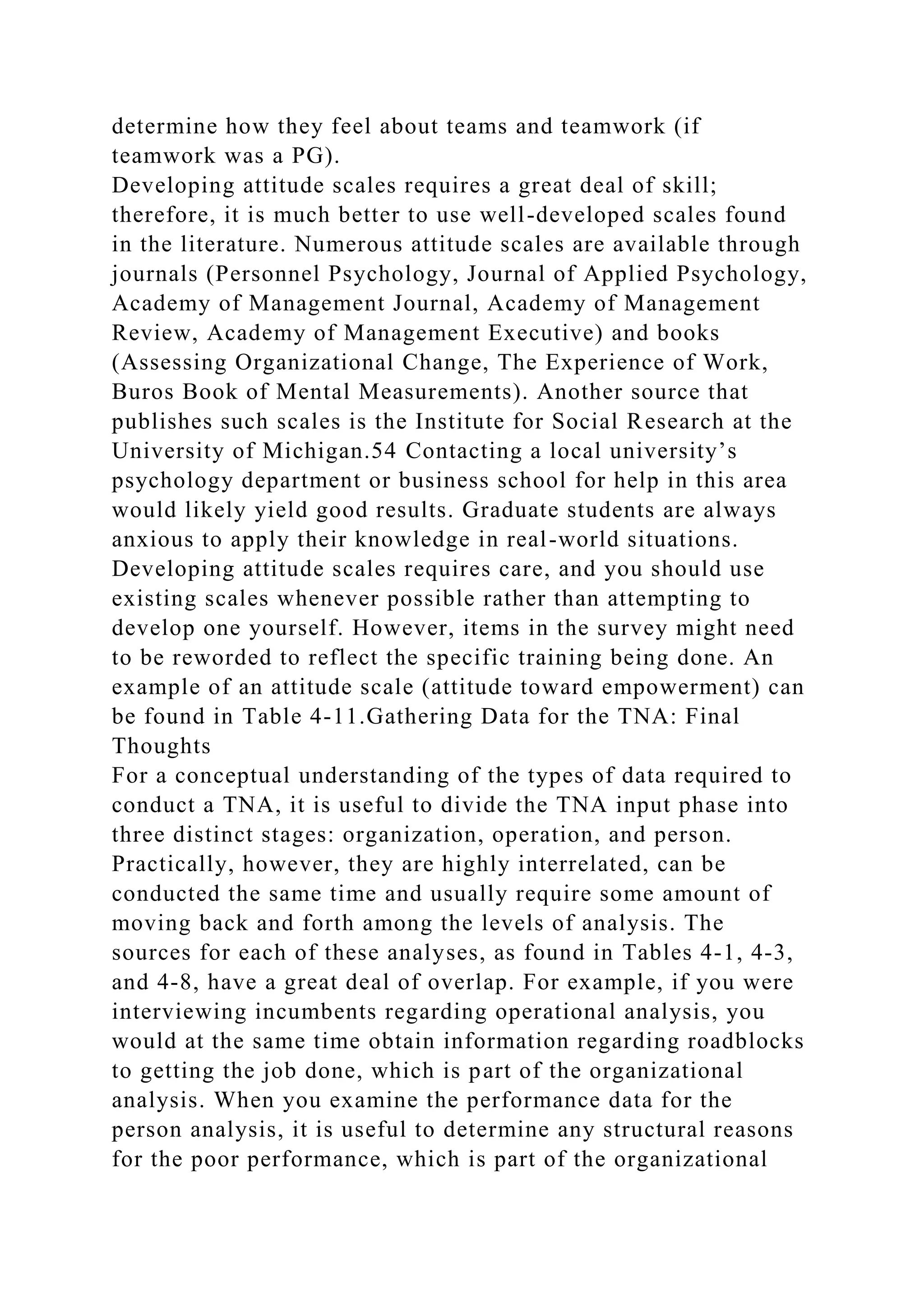 determine how they feel about teams and teamwork (if
teamwork was a PG).
Developing attitude scales requires a great deal of skill;
therefore, it is much better to use well-developed scales found
in the literature. Numerous attitude scales are available through
journals (Personnel Psychology, Journal of Applied Psychology,
Academy of Management Journal, Academy of Management
Review, Academy of Management Executive) and books
(Assessing Organizational Change, The Experience of Work,
Buros Book of Mental Measurements). Another source that
publishes such scales is the Institute for Social Research at the
University of Michigan.54 Contacting a local university’s
psychology department or business school for help in this area
would likely yield good results. Graduate students are always
anxious to apply their knowledge in real-world situations.
Developing attitude scales requires care, and you should use
existing scales whenever possible rather than attempting to
develop one yourself. However, items in the survey might need
to be reworded to reflect the specific training being done. An
example of an attitude scale (attitude toward empowerment) can
be found in Table 4-11.Gathering Data for the TNA: Final
Thoughts
For a conceptual understanding of the types of data required to
conduct a TNA, it is useful to divide the TNA input phase into
three distinct stages: organization, operation, and person.
Practically, however, they are highly interrelated, can be
conducted the same time and usually require some amount of
moving back and forth among the levels of analysis. The
sources for each of these analyses, as found in Tables 4-1, 4-3,
and 4-8, have a great deal of overlap. For example, if you were
interviewing incumbents regarding operational analysis, you
would at the same time obtain information regarding roadblocks
to getting the job done, which is part of the organizational
analysis. When you examine the performance data for the
person analysis, it is useful to determine any structural reasons
for the poor performance, which is part of the organizational
 
