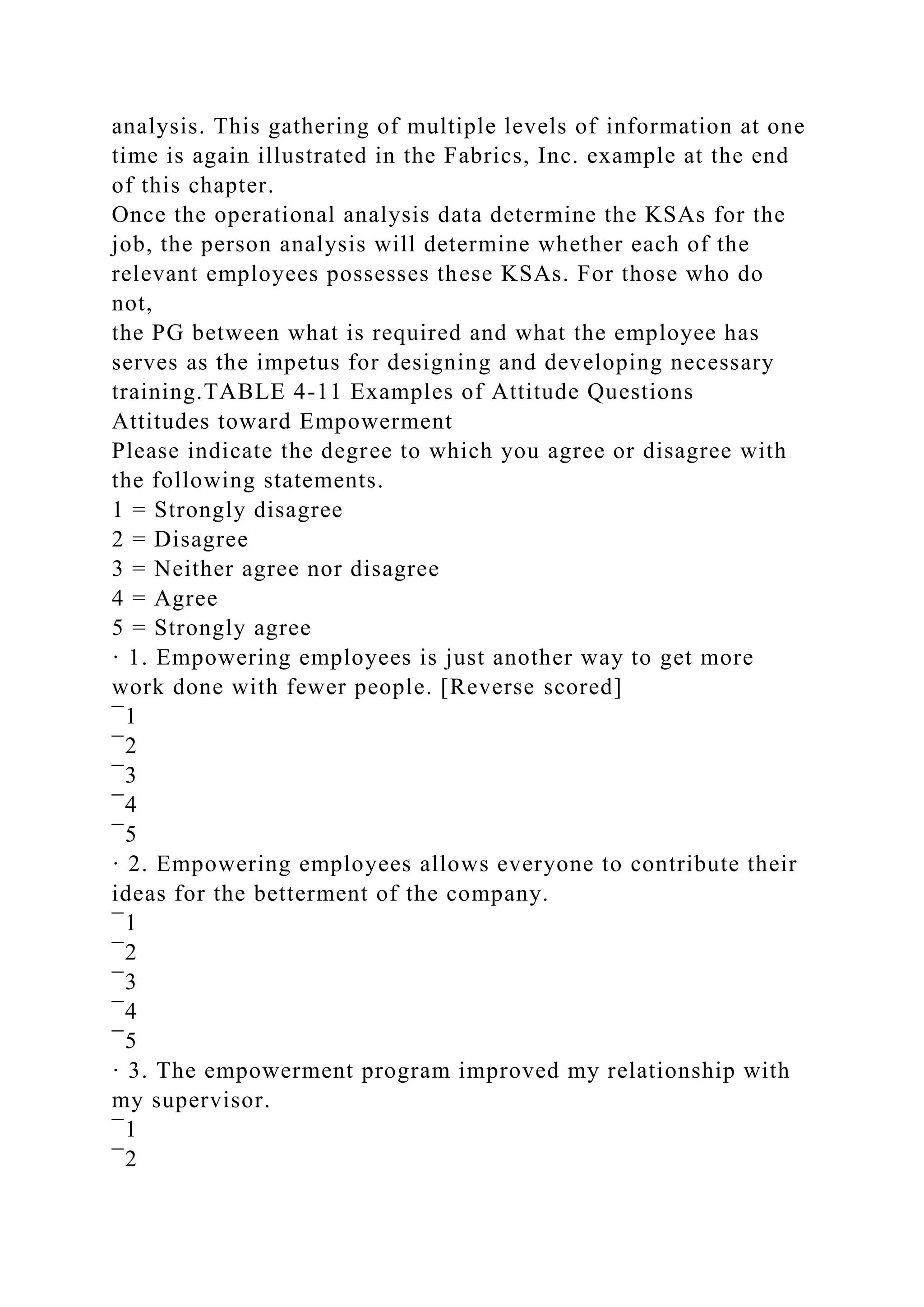 analysis. This gathering of multiple levels of information at one
time is again illustrated in the Fabrics, Inc. example at the end
of this chapter.
Once the operational analysis data determine the KSAs for the
job, the person analysis will determine whether each of the
relevant employees possesses these KSAs. For those who do
not,
the PG between what is required and what the employee has
serves as the impetus for designing and developing necessary
training.TABLE 4-11 Examples of Attitude Questions
Attitudes toward Empowerment
Please indicate the degree to which you agree or disagree with
the following statements.
1 = Strongly disagree
2 = Disagree
3 = Neither agree nor disagree
4 = Agree
5 = Strongly agree
· 1. Empowering employees is just another way to get more
work done with fewer people. [Reverse scored]
¯1
¯2
¯3
¯4
¯5
· 2. Empowering employees allows everyone to contribute their
ideas for the betterment of the company.
¯1
¯2
¯3
¯4
¯5
· 3. The empowerment program improved my relationship with
my supervisor.
¯1
¯2
 