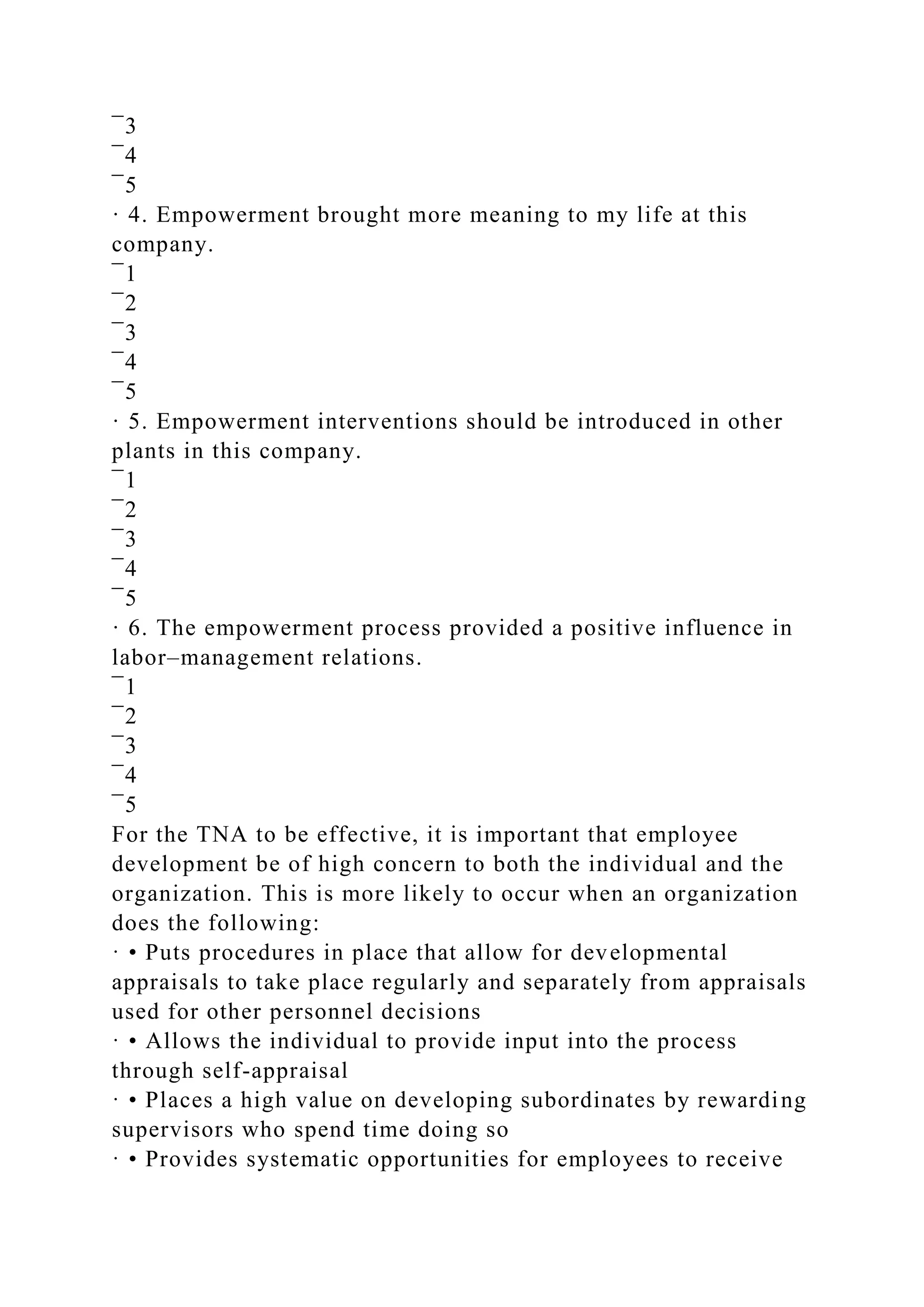 ¯3
¯4
¯5
· 4. Empowerment brought more meaning to my life at this
company.
¯1
¯2
¯3
¯4
¯5
· 5. Empowerment interventions should be introduced in other
plants in this company.
¯1
¯2
¯3
¯4
¯5
· 6. The empowerment process provided a positive influence in
labor–management relations.
¯1
¯2
¯3
¯4
¯5
For the TNA to be effective, it is important that employee
development be of high concern to both the individual and the
organization. This is more likely to occur when an organization
does the following:
· • Puts procedures in place that allow for developmental
appraisals to take place regularly and separately from appraisals
used for other personnel decisions
· • Allows the individual to provide input into the process
through self-appraisal
· • Places a high value on developing subordinates by rewarding
supervisors who spend time doing so
· • Provides systematic opportunities for employees to receive
 