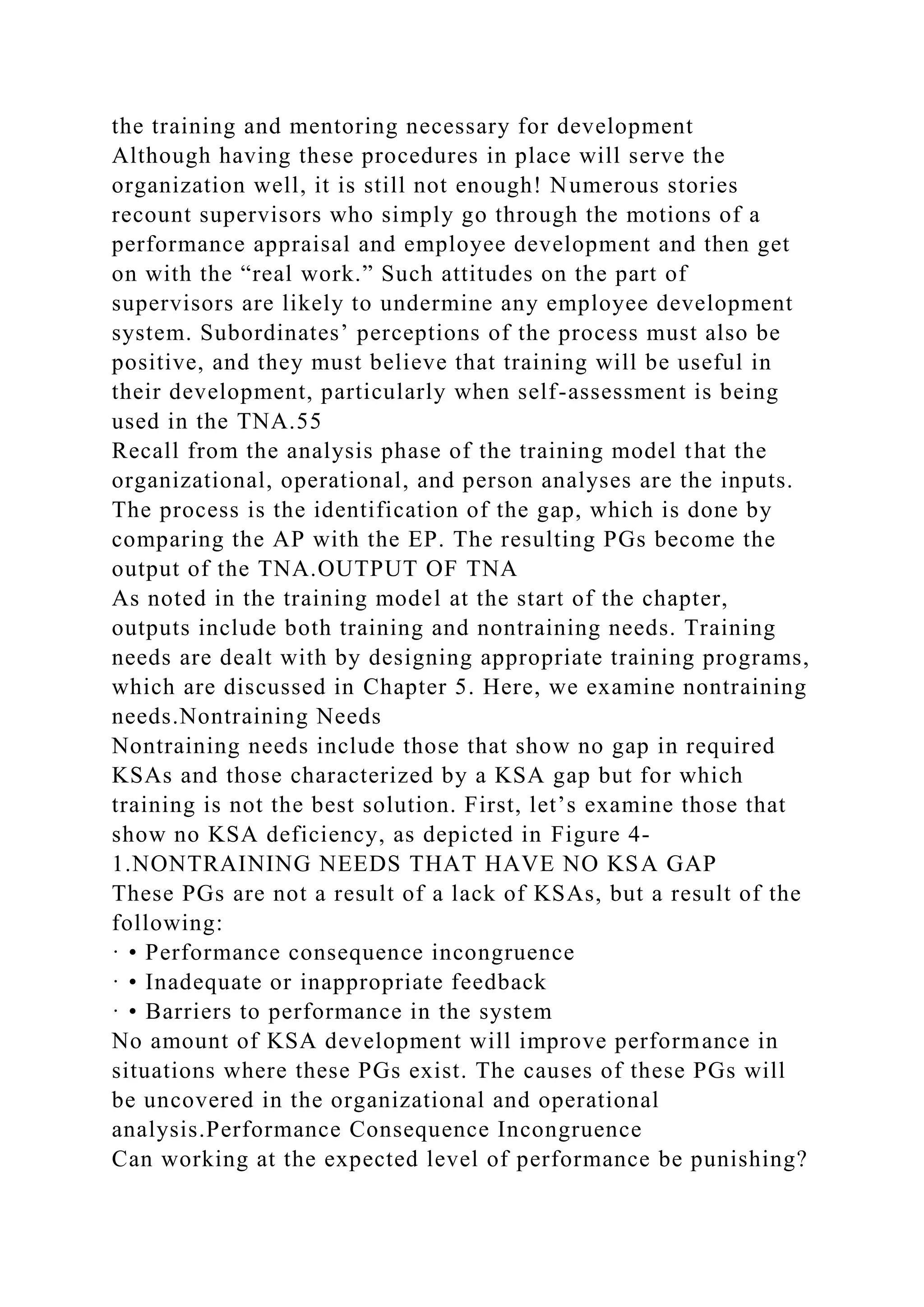 the training and mentoring necessary for development
Although having these procedures in place will serve the
organization well, it is still not enough! Numerous stories
recount supervisors who simply go through the motions of a
performance appraisal and employee development and then get
on with the “real work.” Such attitudes on the part of
supervisors are likely to undermine any employee development
system. Subordinates’ perceptions of the process must also be
positive, and they must believe that training will be useful in
their development, particularly when self-assessment is being
used in the TNA.55
Recall from the analysis phase of the training model that the
organizational, operational, and person analyses are the inputs.
The process is the identification of the gap, which is done by
comparing the AP with the EP. The resulting PGs become the
output of the TNA.OUTPUT OF TNA
As noted in the training model at the start of the chapter,
outputs include both training and nontraining needs. Training
needs are dealt with by designing appropriate training programs,
which are discussed in Chapter 5. Here, we examine nontraining
needs.Nontraining Needs
Nontraining needs include those that show no gap in required
KSAs and those characterized by a KSA gap but for which
training is not the best solution. First, let’s examine those that
show no KSA deficiency, as depicted in Figure 4-
1.NONTRAINING NEEDS THAT HAVE NO KSA GAP
These PGs are not a result of a lack of KSAs, but a result of the
following:
· • Performance consequence incongruence
· • Inadequate or inappropriate feedback
· • Barriers to performance in the system
No amount of KSA development will improve performance in
situations where these PGs exist. The causes of these PGs will
be uncovered in the organizational and operational
analysis.Performance Consequence Incongruence
Can working at the expected level of performance be punishing?
 