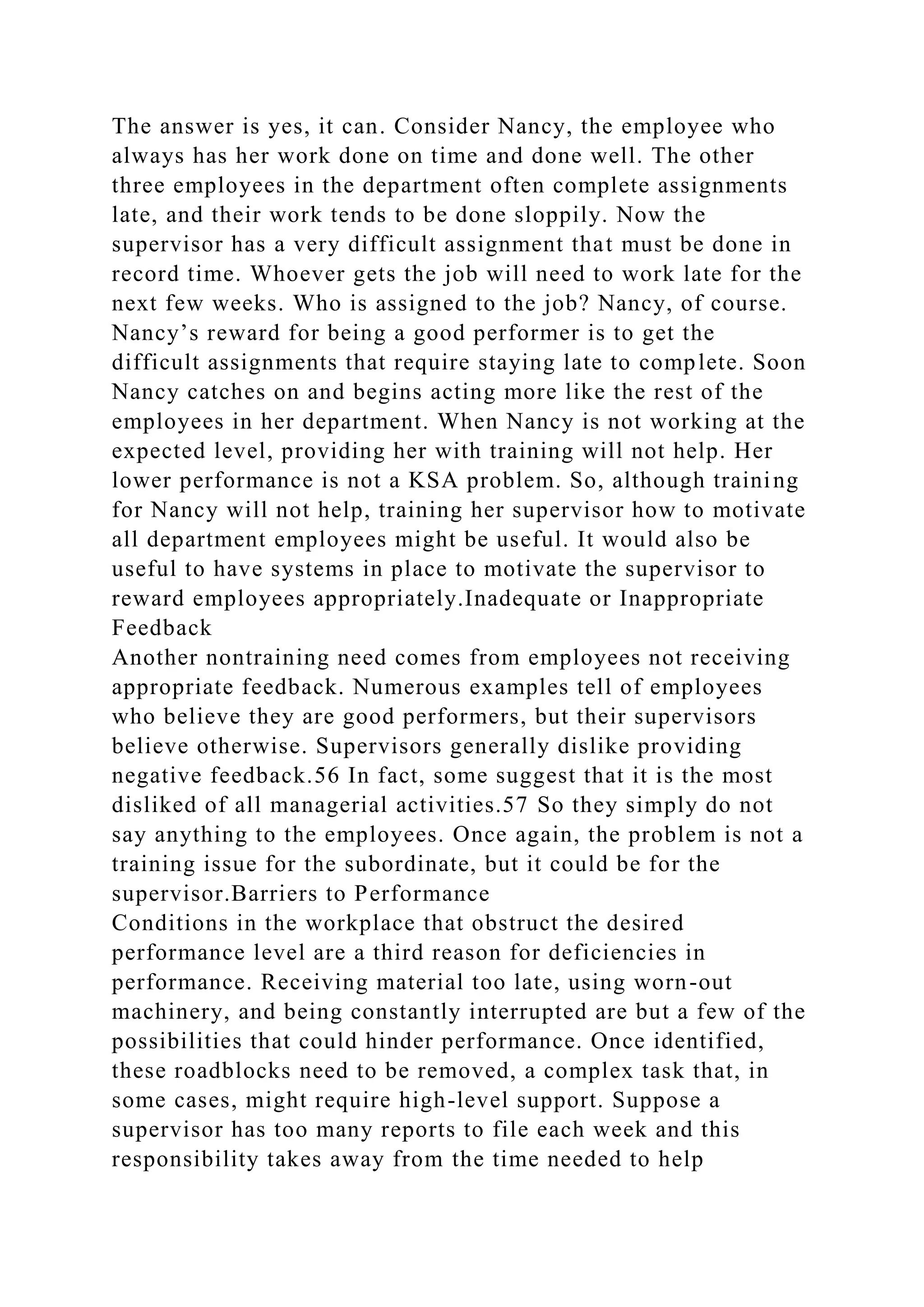 The answer is yes, it can. Consider Nancy, the employee who
always has her work done on time and done well. The other
three employees in the department often complete assignments
late, and their work tends to be done sloppily. Now the
supervisor has a very difficult assignment that must be done in
record time. Whoever gets the job will need to work late for the
next few weeks. Who is assigned to the job? Nancy, of course.
Nancy’s reward for being a good performer is to get the
difficult assignments that require staying late to complete. Soon
Nancy catches on and begins acting more like the rest of the
employees in her department. When Nancy is not working at the
expected level, providing her with training will not help. Her
lower performance is not a KSA problem. So, although training
for Nancy will not help, training her supervisor how to motivate
all department employees might be useful. It would also be
useful to have systems in place to motivate the supervisor to
reward employees appropriately.Inadequate or Inappropriate
Feedback
Another nontraining need comes from employees not receiving
appropriate feedback. Numerous examples tell of employees
who believe they are good performers, but their supervisors
believe otherwise. Supervisors generally dislike providing
negative feedback.56 In fact, some suggest that it is the most
disliked of all managerial activities.57 So they simply do not
say anything to the employees. Once again, the problem is not a
training issue for the subordinate, but it could be for the
supervisor.Barriers to Performance
Conditions in the workplace that obstruct the desired
performance level are a third reason for deficiencies in
performance. Receiving material too late, using worn-out
machinery, and being constantly interrupted are but a few of the
possibilities that could hinder performance. Once identified,
these roadblocks need to be removed, a complex task that, in
some cases, might require high-level support. Suppose a
supervisor has too many reports to file each week and this
responsibility takes away from the time needed to help
 