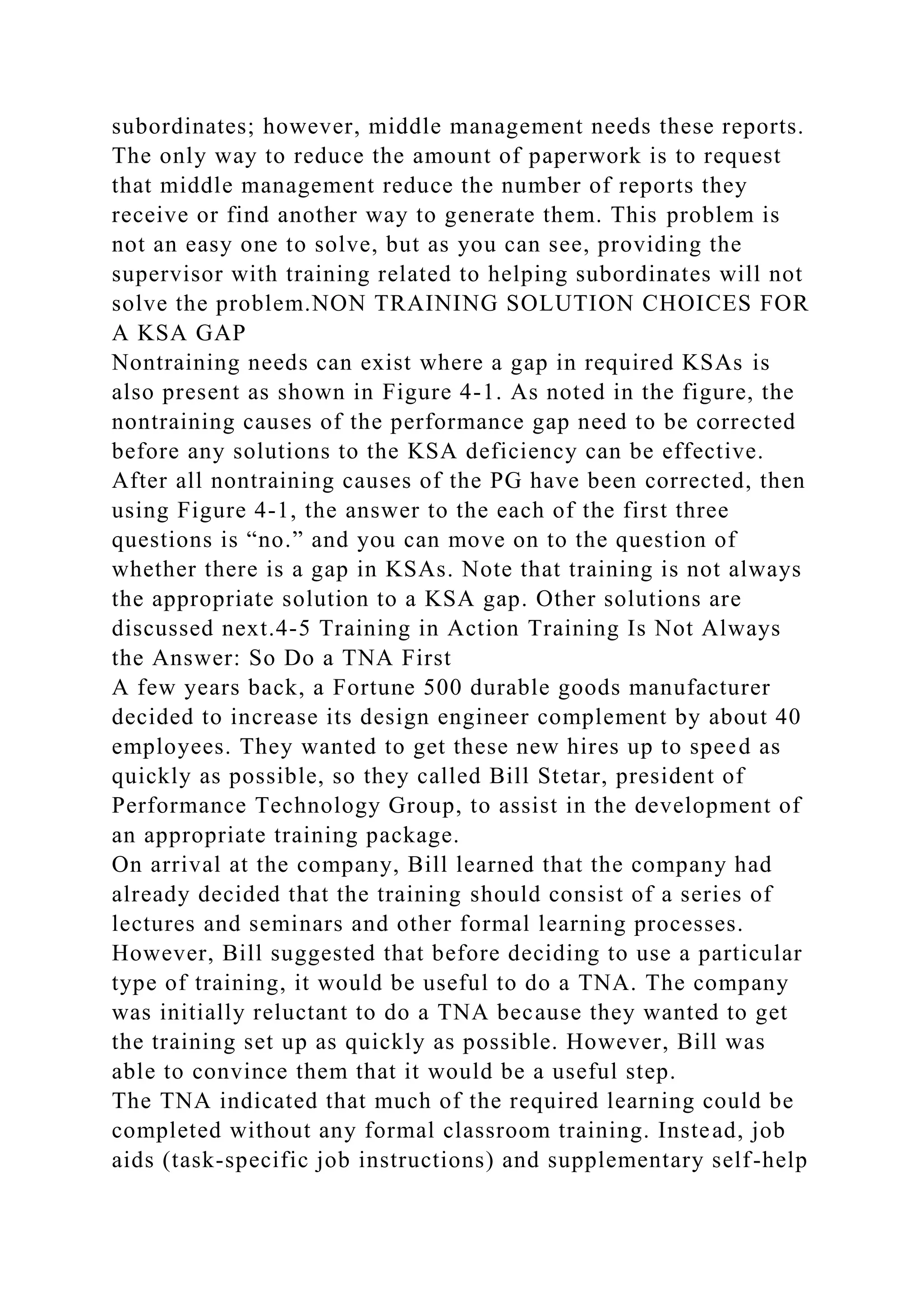 subordinates; however, middle management needs these reports.
The only way to reduce the amount of paperwork is to request
that middle management reduce the number of reports they
receive or find another way to generate them. This problem is
not an easy one to solve, but as you can see, providing the
supervisor with training related to helping subordinates will not
solve the problem.NON TRAINING SOLUTION CHOICES FOR
A KSA GAP
Nontraining needs can exist where a gap in required KSAs is
also present as shown in Figure 4-1. As noted in the figure, the
nontraining causes of the performance gap need to be corrected
before any solutions to the KSA deficiency can be effective.
After all nontraining causes of the PG have been corrected, then
using Figure 4-1, the answer to the each of the first three
questions is “no.” and you can move on to the question of
whether there is a gap in KSAs. Note that training is not always
the appropriate solution to a KSA gap. Other solutions are
discussed next.4-5 Training in Action Training Is Not Always
the Answer: So Do a TNA First
A few years back, a Fortune 500 durable goods manufacturer
decided to increase its design engineer complement by about 40
employees. They wanted to get these new hires up to speed as
quickly as possible, so they called Bill Stetar, president of
Performance Technology Group, to assist in the development of
an appropriate training package.
On arrival at the company, Bill learned that the company had
already decided that the training should consist of a series of
lectures and seminars and other formal learning processes.
However, Bill suggested that before deciding to use a particular
type of training, it would be useful to do a TNA. The company
was initially reluctant to do a TNA because they wanted to get
the training set up as quickly as possible. However, Bill was
able to convince them that it would be a useful step.
The TNA indicated that much of the required learning could be
completed without any formal classroom training. Instead, job
aids (task-specific job instructions) and supplementary self-help
 