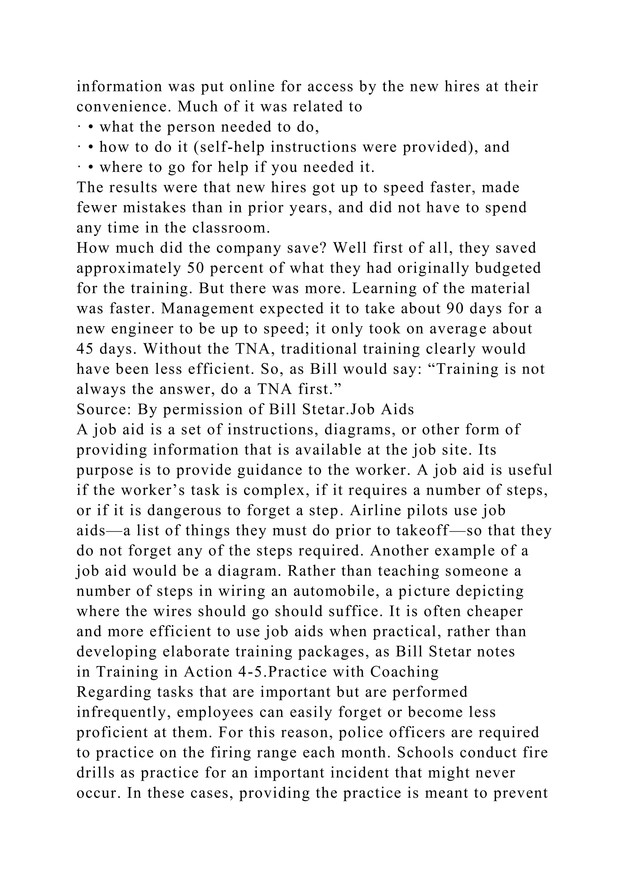 information was put online for access by the new hires at their
convenience. Much of it was related to
· • what the person needed to do,
· • how to do it (self-help instructions were provided), and
· • where to go for help if you needed it.
The results were that new hires got up to speed faster, made
fewer mistakes than in prior years, and did not have to spend
any time in the classroom.
How much did the company save? Well first of all, they saved
approximately 50 percent of what they had originally budgeted
for the training. But there was more. Learning of the material
was faster. Management expected it to take about 90 days for a
new engineer to be up to speed; it only took on average about
45 days. Without the TNA, traditional training clearly would
have been less efficient. So, as Bill would say: “Training is not
always the answer, do a TNA first.”
Source: By permission of Bill Stetar.Job Aids
A job aid is a set of instructions, diagrams, or other form of
providing information that is available at the job site. Its
purpose is to provide guidance to the worker. A job aid is useful
if the worker’s task is complex, if it requires a number of steps,
or if it is dangerous to forget a step. Airline pilots use job
aids—a list of things they must do prior to takeoff—so that they
do not forget any of the steps required. Another example of a
job aid would be a diagram. Rather than teaching someone a
number of steps in wiring an automobile, a picture depicting
where the wires should go should suffice. It is often cheaper
and more efficient to use job aids when practical, rather than
developing elaborate training packages, as Bill Stetar notes
in Training in Action 4-5.Practice with Coaching
Regarding tasks that are important but are performed
infrequently, employees can easily forget or become less
proficient at them. For this reason, police officers are required
to practice on the firing range each month. Schools conduct fire
drills as practice for an important incident that might never
occur. In these cases, providing the practice is meant to prevent
 