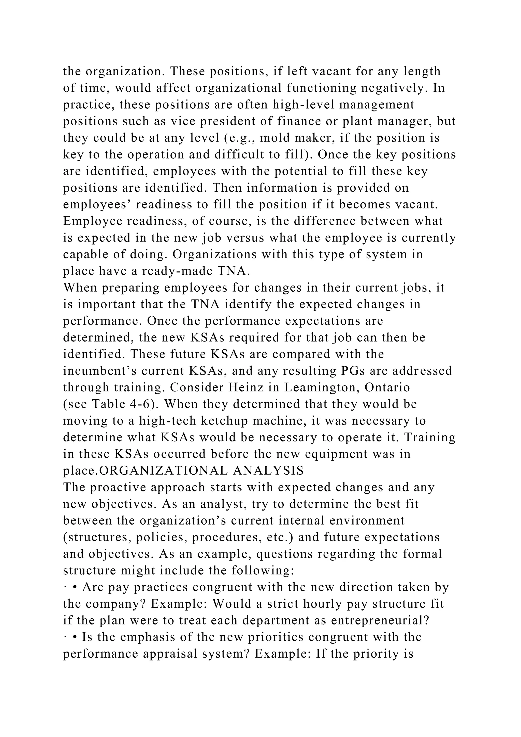the organization. These positions, if left vacant for any length
of time, would affect organizational functioning negatively. In
practice, these positions are often high-level management
positions such as vice president of finance or plant manager, but
they could be at any level (e.g., mold maker, if the position is
key to the operation and difficult to fill). Once the key positions
are identified, employees with the potential to fill these key
positions are identified. Then information is provided on
employees’ readiness to fill the position if it becomes vacant.
Employee readiness, of course, is the difference between what
is expected in the new job versus what the employee is currently
capable of doing. Organizations with this type of system in
place have a ready-made TNA.
When preparing employees for changes in their current jobs, it
is important that the TNA identify the expected changes in
performance. Once the performance expectations are
determined, the new KSAs required for that job can then be
identified. These future KSAs are compared with the
incumbent’s current KSAs, and any resulting PGs are addressed
through training. Consider Heinz in Leamington, Ontario
(see Table 4-6). When they determined that they would be
moving to a high-tech ketchup machine, it was necessary to
determine what KSAs would be necessary to operate it. Training
in these KSAs occurred before the new equipment was in
place.ORGANIZATIONAL ANALYSIS
The proactive approach starts with expected changes and any
new objectives. As an analyst, try to determine the best fit
between the organization’s current internal environment
(structures, policies, procedures, etc.) and future expectations
and objectives. As an example, questions regarding the formal
structure might include the following:
· • Are pay practices congruent with the new direction taken by
the company? Example: Would a strict hourly pay structure fit
if the plan were to treat each department as entrepreneurial?
· • Is the emphasis of the new priorities congruent with the
performance appraisal system? Example: If the priority is
 