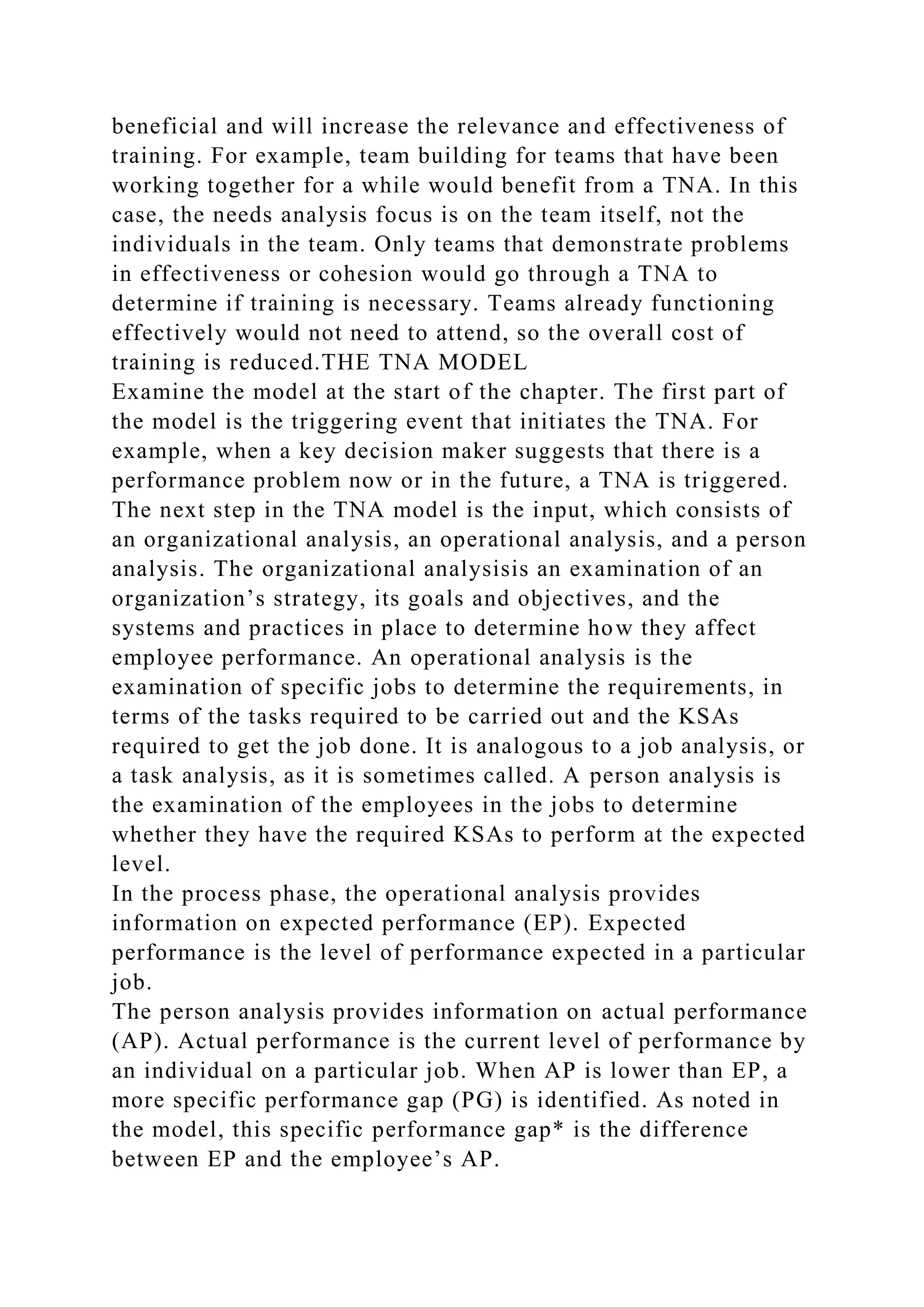 beneficial and will increase the relevance and effectiveness of
training. For example, team building for teams that have been
working together for a while would benefit from a TNA. In this
case, the needs analysis focus is on the team itself, not the
individuals in the team. Only teams that demonstrate problems
in effectiveness or cohesion would go through a TNA to
determine if training is necessary. Teams already functioning
effectively would not need to attend, so the overall cost of
training is reduced.THE TNA MODEL
Examine the model at the start of the chapter. The first part of
the model is the triggering event that initiates the TNA. For
example, when a key decision maker suggests that there is a
performance problem now or in the future, a TNA is triggered.
The next step in the TNA model is the input, which consists of
an organizational analysis, an operational analysis, and a person
analysis. The organizational analysisis an examination of an
organization’s strategy, its goals and objectives, and the
systems and practices in place to determine how they affect
employee performance. An operational analysis is the
examination of specific jobs to determine the requirements, in
terms of the tasks required to be carried out and the KSAs
required to get the job done. It is analogous to a job analysis, or
a task analysis, as it is sometimes called. A person analysis is
the examination of the employees in the jobs to determine
whether they have the required KSAs to perform at the expected
level.
In the process phase, the operational analysis provides
information on expected performance (EP). Expected
performance is the level of performance expected in a particular
job.
The person analysis provides information on actual performance
(AP). Actual performance is the current level of performance by
an individual on a particular job. When AP is lower than EP, a
more specific performance gap (PG) is identified. As noted in
the model, this specific performance gap* is the difference
between EP and the employee’s AP.
 