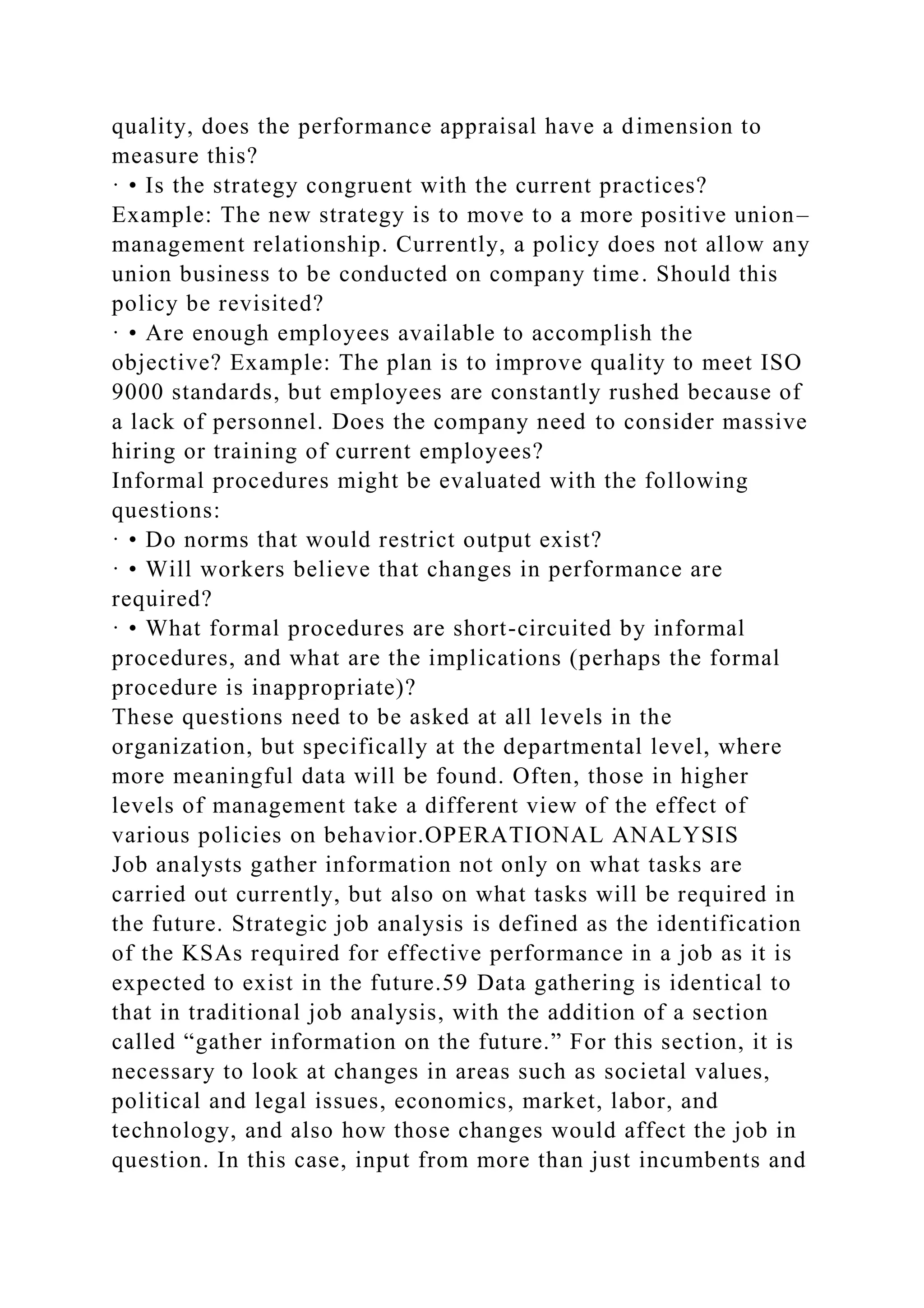 quality, does the performance appraisal have a dimension to
measure this?
· • Is the strategy congruent with the current practices?
Example: The new strategy is to move to a more positive union–
management relationship. Currently, a policy does not allow any
union business to be conducted on company time. Should this
policy be revisited?
· • Are enough employees available to accomplish the
objective? Example: The plan is to improve quality to meet ISO
9000 standards, but employees are constantly rushed because of
a lack of personnel. Does the company need to consider massive
hiring or training of current employees?
Informal procedures might be evaluated with the following
questions:
· • Do norms that would restrict output exist?
· • Will workers believe that changes in performance are
required?
· • What formal procedures are short-circuited by informal
procedures, and what are the implications (perhaps the formal
procedure is inappropriate)?
These questions need to be asked at all levels in the
organization, but specifically at the departmental level, where
more meaningful data will be found. Often, those in higher
levels of management take a different view of the effect of
various policies on behavior.OPERATIONAL ANALYSIS
Job analysts gather information not only on what tasks are
carried out currently, but also on what tasks will be required in
the future. Strategic job analysis is defined as the identification
of the KSAs required for effective performance in a job as it is
expected to exist in the future.59 Data gathering is identical to
that in traditional job analysis, with the addition of a section
called “gather information on the future.” For this section, it is
necessary to look at changes in areas such as societal values,
political and legal issues, economics, market, labor, and
technology, and also how those changes would affect the job in
question. In this case, input from more than just incumbents and
 
